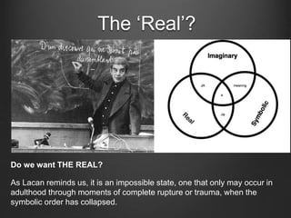 The ‘Real’?
Do we want THE REAL?
As Lacan reminds us, it is an impossible state, one that only may occur in
adulthood through moments of complete rupture or trauma, when the
symbolic order has collapsed.
 