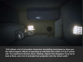 “6×9 utilizes a lot of innovative immersive storytelling techniques to show you
the hallucinogenic effects of spending an extended time within a 6′ by 9′ prison
cell. You experience blurred vision, floating, objects that disappear if you try to
look at them, and a lot of animated text projected onto the virtual walls.”
 