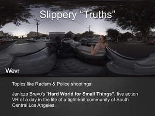 Slippery “Truths”
Topics like Racism & Police shootings:
Janicza Bravo's “Hard World for Small Things”, live action
VR of a day in the life of a tight-knit community of South
Central Los Angeles.
 