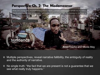 Multiple perspectives, reveal narrative fallibility, the ambiguity of reality
and the authority of narrative.
No single truth: “the fact that we are present is not a guarantee that we
see what really truly happens.”
Rose Troche and Morris May
 