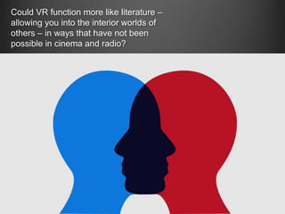 Could VR function more like literature –
allowing you into the interior worlds of
others – in ways that have not been
possible in cinema and radio?
 