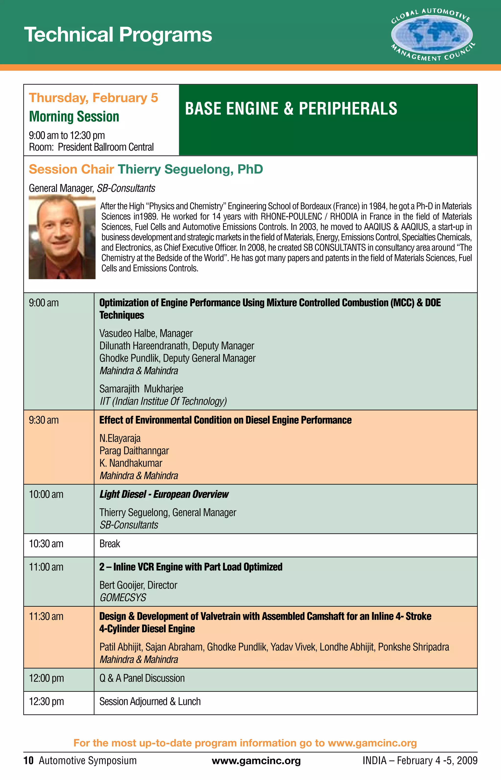 10 Automotive Symposium	 www.gamcinc.org	 INDIA – February 4 -5, 2009
For the most up-to-date program information go to www.gamcinc.org
Technical Programs
Base Engine & Peripherals
Thursday, February 5
Morning Session
9:00amto12:30pm
Room: PresidentBallroomCentral
Session Chair Thierry Seguelong, PhD
General Manager, SB-Consultants
AftertheHigh“PhysicsandChemistry”EngineeringSchoolofBordeaux(France)in1984,hegotaPh-DinMaterials
Sciences in1989. He worked for 14 years with RHONE-POULENC / RHODIA in France in the field of Materials
Sciences, Fuel Cells and Automotive Emissions Controls. In 2003, he moved to AAQIUS & AAQIUS, a start-up in
businessdevelopmentandstrategicmarketsinthefieldofMaterials,Energy,EmissionsControl,SpecialtiesChemicals,
and Electronics, as Chief Executive Officer. In 2008, he created SB CONSULTANTS in consultancy area around “The
Chemistry at the Bedside of the World”. He has got many papers and patents in the field of Materials Sciences, Fuel
Cells and Emissions Controls.
9:00am Optimization of Engine Performance Using Mixture Controlled Combustion (MCC) & DOE
Techniques
Vasudeo Halbe, Manager
Dilunath Hareendranath, Deputy Manager
Ghodke Pundlik, Deputy General Manager
Mahindra & Mahindra
Samarajith Mukharjee
IIT (Indian Institue Of Technology)
9:30am Effect of Environmental Condition on Diesel Engine Performance
N.Elayaraja
Parag Daithanngar
K. Nandhakumar
Mahindra & Mahindra
10:00am Light Diesel - European Overview
Thierry Seguelong, General Manager
SB-Consultants
10:30am Break
11:00am 2 – Inline VCR Engine with Part Load Optimized
Bert Gooijer, Director
GOMECSYS
11:30am Design & Development of Valvetrain with Assembled Camshaft for an Inline 4- Stroke
4-Cylinder Diesel Engine
Patil Abhijit, Sajan Abraham, Ghodke Pundlik, Yadav Vivek, Londhe Abhijit, Ponkshe Shripadra
Mahindra & Mahindra
12:00pm Q&APanelDiscussion
12:30pm SessionAdjourned &Lunch
 