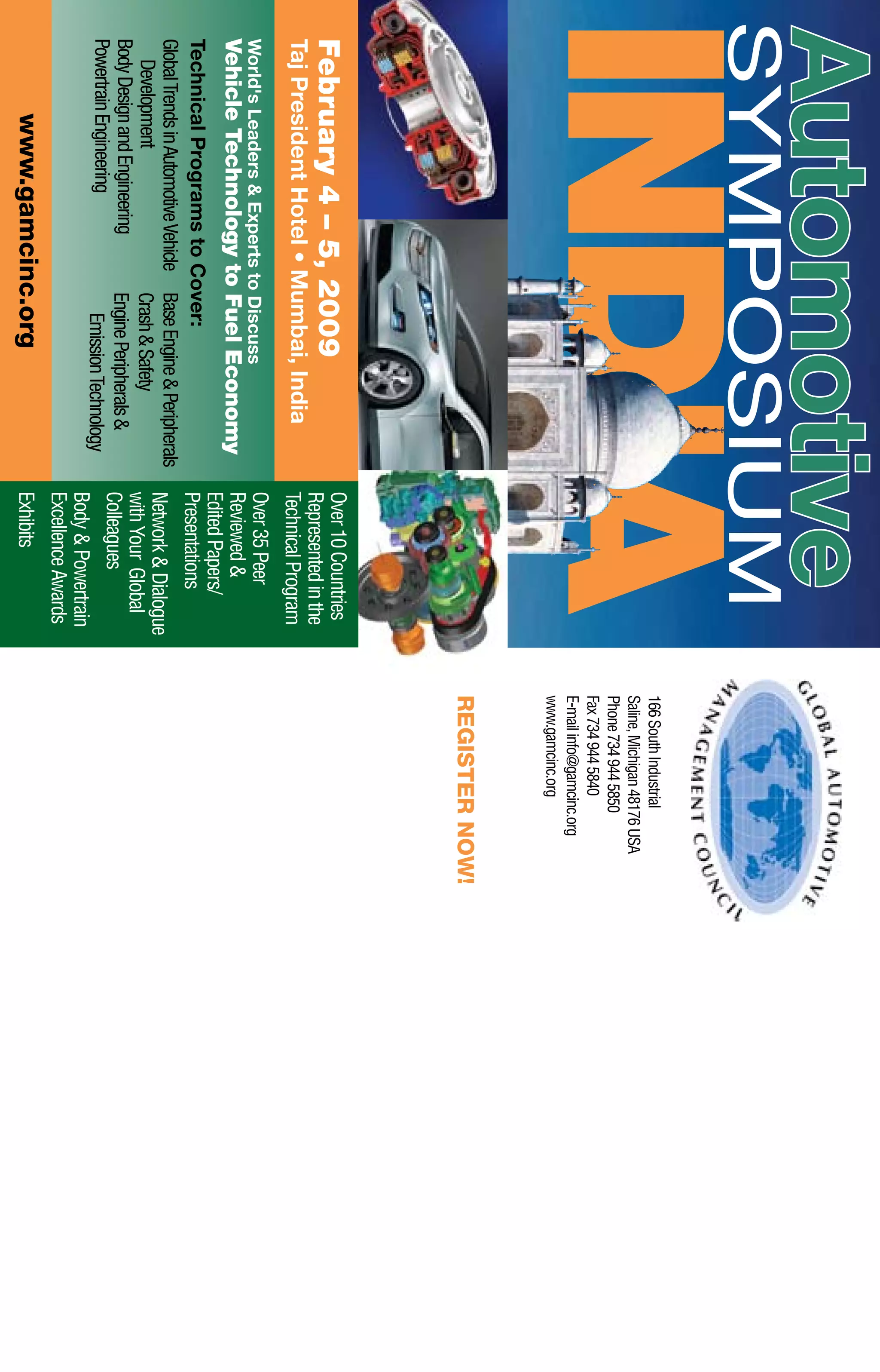 166SouthIndustrial
Saline,Michigan48176USA
Phone7349445850
Fax7349445840
E-mailinfo@gamcinc.org
www.gamcinc.org
REGISTERNOW!
Symposium
INDIA
Automotive
www.gamcinc.org
February4–5,2009
TajPresidentHotel•Mumbai,India
World'sLeaders&ExpertstoDiscuss
VehicleTechnologytoFuelEconomy
TechnicalProgramstoCover:
GlobalTrendsinAutomotiveVehicle
Development
BodyDesignandEngineering
PowertrainEngineering
BaseEngine&Peripherals
Crash&Safety
EnginePeripherals&
EmissionTechnology
Over10Countries
Representedinthe
TechnicalProgram
Over35Peer
Reviewed&
EditedPapers/
Presentations
Network&Dialogue
withYourGlobal
Colleagues
Body&Powertrain
ExcellenceAwards
Exhibits
 