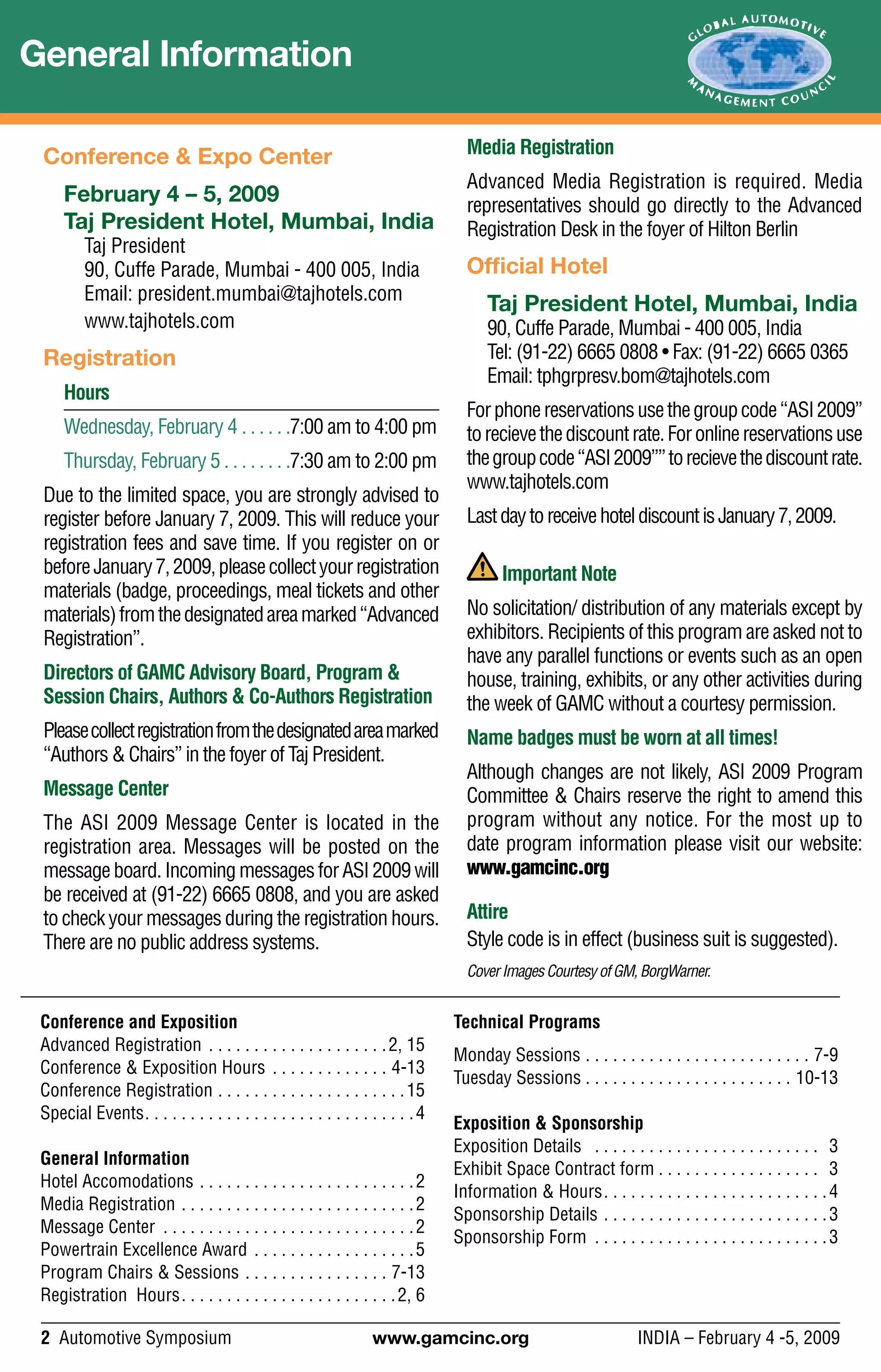 2 Automotive Symposium	 www.gamcinc.org	 INDIA – February 4 -5, 2009
General Information
Conference and Exposition
Advanced Registration . .  .  .  .  .  .  .  .  .  .  .  .  .  .  .  .  .  .  . 2, 15
Conference & Exposition Hours . .  .  .  .  .  .  .  .  .  .  .  .  . 4-13
Conference Registration . .  .  .  .  .  .  .  .  .  .  .  .  .  .  .  .  .  .  .  . 15
Special Events .  .  .  .  .  .  .  .  .  .  .  .  .  .  .  .  .  .  .  .  .  .  .  .  .  .  .  .  . 4
General Information
Hotel Accomodations . .  .  .  .  .  .  .  .  .  .  .  .  .  .  .  .  .  .  .  .  .  .  . 2
Media Registration . .  .  .  .  .  .  .  .  .  .  .  .  .  .  .  .  .  .  .  .  .  .  .  .  . 2
Message Center .  .  .  .  .  .  .  .  .  .  .  .  .  .  .  .  .  .  .  .  .  .  .  .  .  .  .  . 2
Powertrain Excellence Award . .  .  .  .  .  .  .  .  .  .  .  .  .  .  .  .  . 5
Program Chairs & Sessions . .  .  .  .  .  .  .  .  .  .  .  .  .  .  .  . 7-13
Registration Hours .  .  .  .  .  .  .  .  .  .  .  .  .  .  .  .  .  .  .  .  .  .  . 2, 6
Technical Programs
Monday Sessions . .  .  .  .  .  .  .  .  .  .  .  .  .  .  .  .  .  .  .  .  .  .  .  .  . 7-9
Tuesday Sessions . . . . . . . . . . . . . . . . . . . . . . . 10-13
Exposition & Sponsorship
Exposition Details  .  .  .  .  .  .  .  .  .  .  .  .  .  .  .  .  .  .  .  .  .  .  .  .  . 3
Exhibit Space Contract form  .  .  .  .  .  .  .  .  .  .  .  .  .  .  .  .  . 3
Information & Hours .  .  .  .  .  .  .  .  .  .  .  .  .  .  .  .  .  .  .  .  .  .  .  . 4
Sponsorship Details . .  .  .  .  .  .  .  .  .  .  .  .  .  .  .  .  .  .  .  .  .  .  .  . 3
Sponsorship Form .  .  .  .  .  .  .  .  .  .  .  .  .  .  .  .  .  .  .  .  .  .  .  .  .  . 3
Conference & Expo Center
February 4 – 5, 2009
Taj President Hotel, Mumbai, India
Taj President
90, Cuffe Parade, Mumbai - 400 005, India
Email: president.mumbai@tajhotels.com
www.tajhotels.com
Registration
Hours	
Wednesday, February 4 . .  .  .  .  . 7:00 am to 4:00 pm
Thursday, February 5  .  .  .  .  .  .  . 7:30 am to 2:00 pm
Due to the limited space, you are strongly advised to
register before January 7, 2009. This will reduce your
registration fees and save time. If you register on or
beforeJanuary7,2009,pleasecollectyourregistration
materials (badge, proceedings, meal tickets and other
materials)fromthedesignatedareamarked“Advanced
Registration”.
Directors of GAMC Advisory Board, Program &
Session Chairs, Authors & Co-Authors Registration
Pleasecollectregistrationfromthedesignatedareamarked
“Authors & Chairs” in the foyer of Taj President.
Message Center
The ASI 2009 Message Center is located in the
registration area. Messages will be posted on the
messageboard.IncomingmessagesforASI2009will
be received at (91-22) 6665 0808, and you are asked
to check your messages during the registration hours.
There are no public address systems.
Media Registration
Advanced Media Registration is required. Media
representatives should go directly to the Advanced
Registration Desk in the foyer of Hilton Berlin
Official Hotel
Taj President Hotel, Mumbai, India
90, Cuffe Parade, Mumbai - 400 005, India
Tel: (91-22) 6665 0808 • Fax: (91-22) 6665 0365
Email: tphgrpresv.bom@tajhotels.com
Forphonereservationsusethegroupcode“ASI2009”
torecievethediscountrate.Foronlinereservationsuse
thegroupcode“ASI2009””torecievethediscountrate.
www.tajhotels.com
LastdaytoreceivehoteldiscountisJanuary7,2009.
Important Note
No solicitation/ distribution of any materials except by
exhibitors. Recipients of this program are asked not to
have any parallel functions or events such as an open
house, training, exhibits, or any other activities during
the week of GAMC without a courtesy permission.
Name badges must be worn at all times!
Although changes are not likely, ASI 2009 Program
Committee & Chairs reserve the right to amend this
program without any notice. For the most up to
date program information please visit our website:
www.gamcinc.org
Attire
Style code is in effect (business suit is suggested).
CoverImagesCourtesyofGM,BorgWarner.
 
