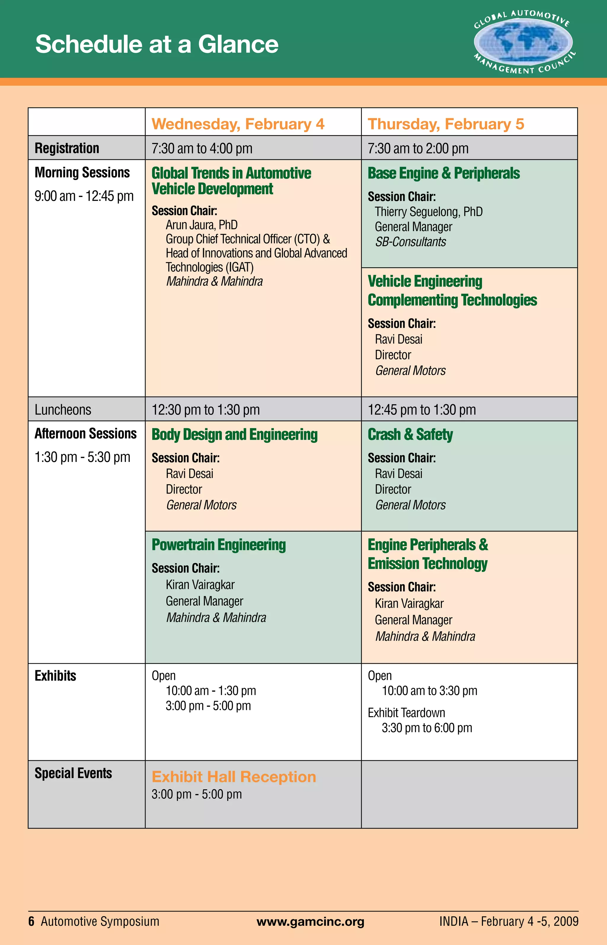 6 Automotive Symposium	 www.gamcinc.org	 INDIA – February 4 -5, 2009
Schedule at a Glance
Wednesday, February 4 Thursday, February 5
Registration 7:30 am to 4:00 pm 7:30 am to 2:00 pm
Morning Sessions
9:00 am - 12:45 pm
GlobalTrendsinAutomotive
VehicleDevelopment
SessionChair:
ArunJaura,PhD
GroupChiefTechnicalOfficer(CTO)&
HeadofInnovationsandGlobalAdvanced
Technologies(IGAT)
Mahindra&Mahindra
BaseEngine&Peripherals
Session Chair:
Thierry Seguelong, PhD
General Manager
SB-Consultants
VehicleEngineering
ComplementingTechnologies
Session Chair:
Ravi Desai
Director
General Motors
Luncheons 12:30 pm to 1:30 pm 12:45 pm to 1:30 pm
Afternoon Sessions
1:30 pm - 5:30 pm
BodyDesignandEngineering
Session Chair:
Ravi Desai
Director
General Motors
Crash&Safety
Session Chair:
Ravi Desai
Director
General Motors
PowertrainEngineering
Session Chair:
Kiran Vairagkar
General Manager
Mahindra & Mahindra
EnginePeripherals&
EmissionTechnology
Session Chair:
Kiran Vairagkar
General Manager
Mahindra & Mahindra
Exhibits Open
10:00 am - 1:30 pm
3:00 pm - 5:00 pm
Open
10:00 am to 3:30 pm
Exhibit Teardown
3:30 pm to 6:00 pm
Special Events Exhibit Hall Reception
3:00 pm - 5:00 pm
 
