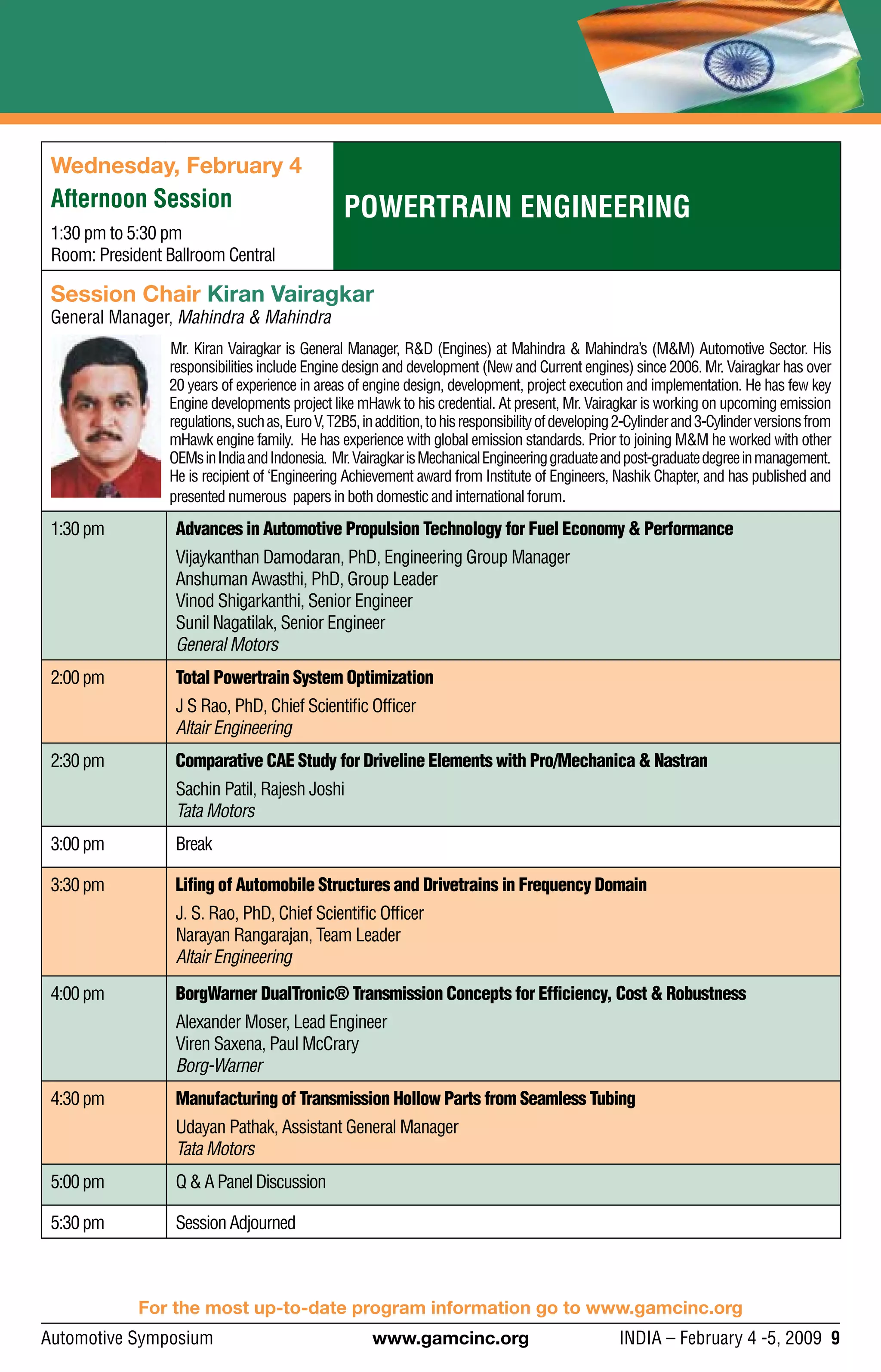 Automotive Symposium 	 www.gamcinc.org	 INDIA – February 4 -5, 2009 9
Powertrain Engineering
Wednesday, February 4
Afternoon Session
1:30 pm to 5:30 pm
Room: President Ballroom Central
Session Chair Kiran Vairagkar
General Manager, Mahindra & Mahindra
Mr. Kiran Vairagkar is General Manager, R&D (Engines) at Mahindra & Mahindra’s (M&M) Automotive Sector. His
responsibilities include Engine design and development (New and Current engines) since 2006. Mr. Vairagkar has over
20 years of experience in areas of engine design, development, project execution and implementation. He has few key
Engine developments project like mHawk to his credential. At present, Mr. Vairagkar is working on upcoming emission
regulations,suchas,EuroV,T2B5,inaddition,tohisresponsibilityofdeveloping2-Cylinderand3-Cylinderversionsfrom
mHawk engine family. He has experience with global emission standards. Prior to joining M&M he worked with other
OEMsinIndiaandIndonesia. Mr.VairagkarisMechanicalEngineeringgraduateandpost-graduatedegreeinmanagement.
He is recipient of ‘Engineering Achievement award from Institute of Engineers, Nashik Chapter, and has published and
presented numerous papers in both domestic and international forum.
1:30pm Advances in Automotive Propulsion Technology for Fuel Economy & Performance
Vijaykanthan Damodaran, PhD, Engineering Group Manager
Anshuman Awasthi, PhD, Group Leader
Vinod Shigarkanthi, Senior Engineer
Sunil Nagatilak, Senior Engineer
General Motors
2:00pm Total Powertrain System Optimization
J S Rao, PhD, Chief Scientific Officer
Altair Engineering
2:30pm Comparative CAE Study for Driveline Elements with Pro/Mechanica & Nastran
Sachin Patil, Rajesh Joshi
Tata Motors
3:00pm Break
3:30pm Lifing of Automobile Structures and Drivetrains in Frequency Domain
J. S. Rao, PhD, Chief Scientific Officer
Narayan Rangarajan, Team Leader
Altair Engineering
4:00pm BorgWarner DualTronic® Transmission Concepts for Efficiency, Cost & Robustness
Alexander Moser, Lead Engineer
Viren Saxena, Paul McCrary
Borg-Warner
4:30pm Manufacturing of Transmission Hollow Parts from Seamless Tubing
Udayan Pathak, Assistant General Manager
Tata Motors
5:00pm Q&APanelDiscussion
5:30pm SessionAdjourned
For the most up-to-date program information go to www.gamcinc.org
 