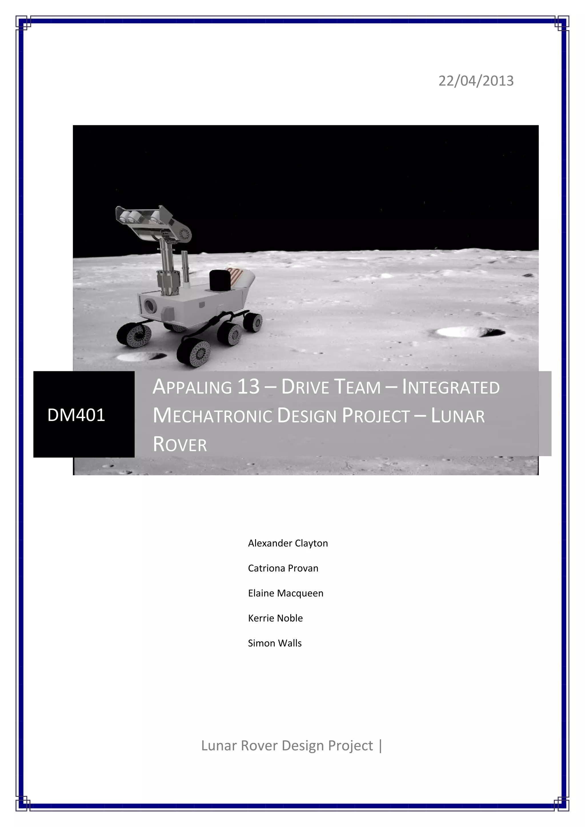 22/04/2013
Lunar Rover Design Project |
DM401
APPALING 13 – DRIVE TEAM – INTEGRATED
MECHATRONIC DESIGN PROJECT – LUNAR
ROVER
Alexander Clayton
Catriona Provan
Elaine Macqueen
Kerrie Noble
Simon Walls
 