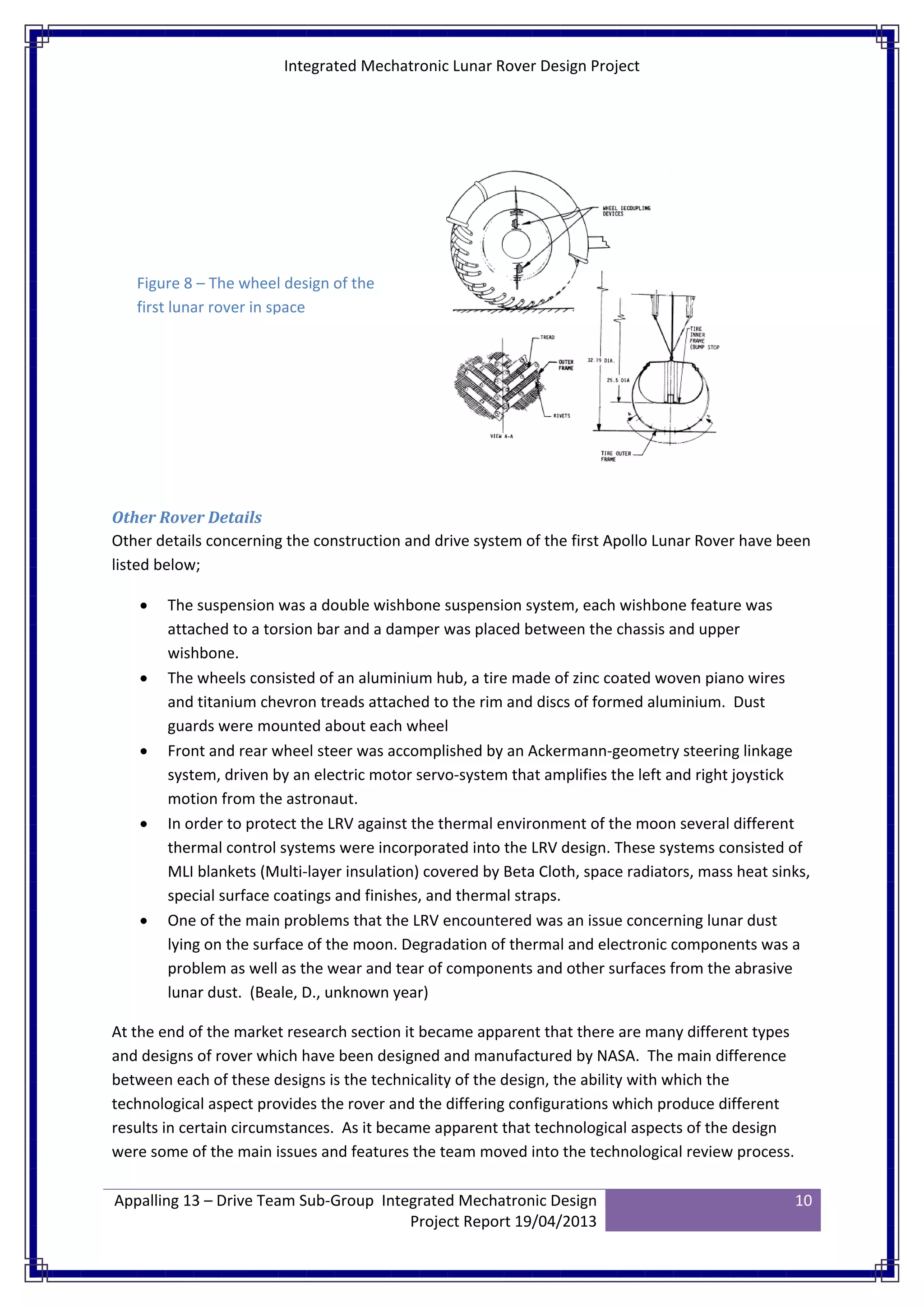 Integrated Mechatronic Lunar Rover Design Project
Appalling 13 – Drive Team Sub-Group Integrated Mechatronic Design
Project Report 19/04/2013
10
Other Rover Details
Other details concerning the construction and drive system of the first Apollo Lunar Rover have been
listed below;
• The suspension was a double wishbone suspension system, each wishbone feature was
attached to a torsion bar and a damper was placed between the chassis and upper
wishbone.
• The wheels consisted of an aluminium hub, a tire made of zinc coated woven piano wires
and titanium chevron treads attached to the rim and discs of formed aluminium. Dust
guards were mounted about each wheel
• Front and rear wheel steer was accomplished by an Ackermann-geometry steering linkage
system, driven by an electric motor servo-system that amplifies the left and right joystick
motion from the astronaut.
• In order to protect the LRV against the thermal environment of the moon several different
thermal control systems were incorporated into the LRV design. These systems consisted of
MLI blankets (Multi-layer insulation) covered by Beta Cloth, space radiators, mass heat sinks,
special surface coatings and finishes, and thermal straps.
• One of the main problems that the LRV encountered was an issue concerning lunar dust
lying on the surface of the moon. Degradation of thermal and electronic components was a
problem as well as the wear and tear of components and other surfaces from the abrasive
lunar dust. (Beale, D., unknown year)
At the end of the market research section it became apparent that there are many different types
and designs of rover which have been designed and manufactured by NASA. The main difference
between each of these designs is the technicality of the design, the ability with which the
technological aspect provides the rover and the differing configurations which produce different
results in certain circumstances. As it became apparent that technological aspects of the design
were some of the main issues and features the team moved into the technological review process.
Figure 8 – The wheel design of the
first lunar rover in space
 