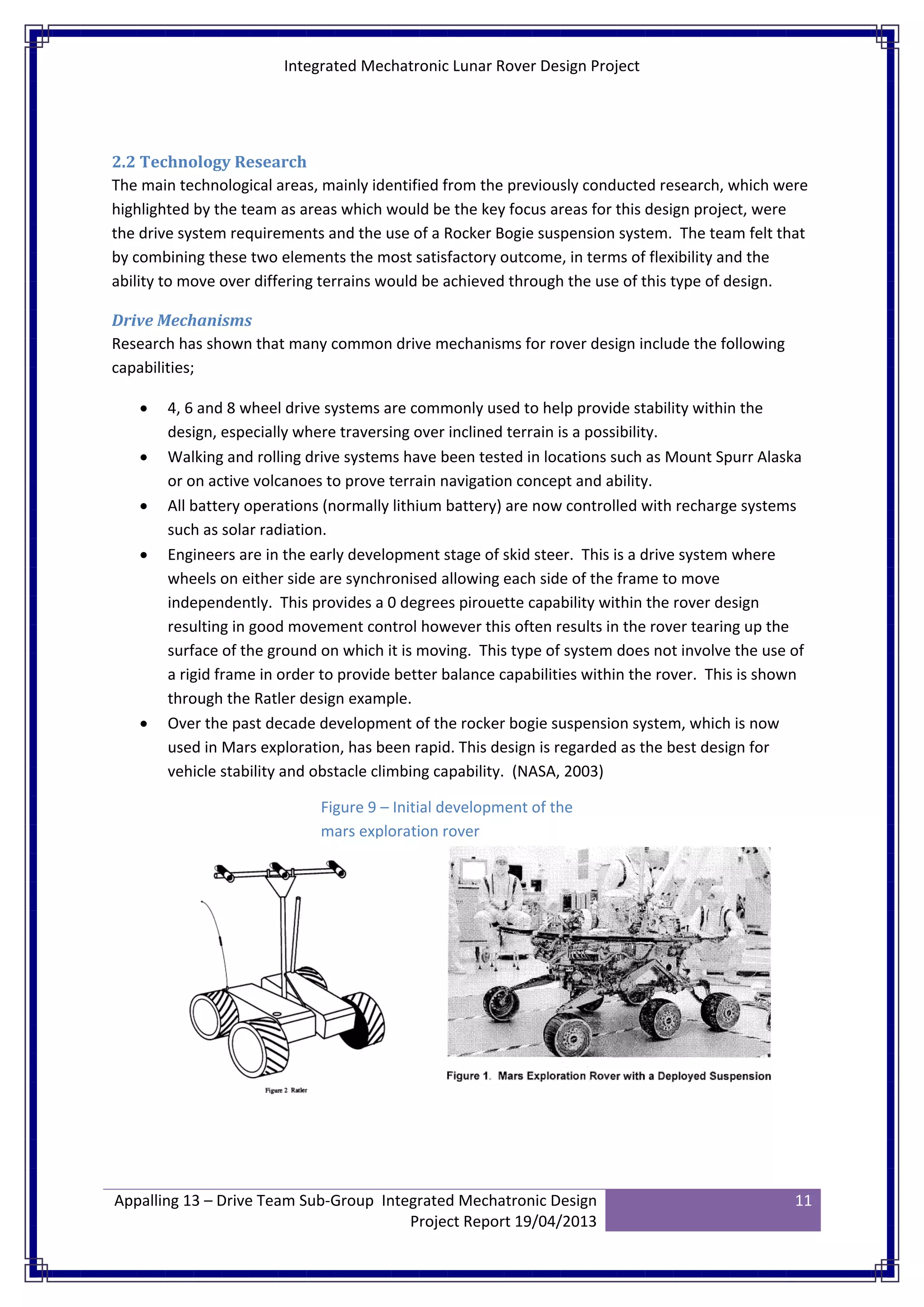 Integrated Mechatronic Lunar Rover Design Project
Appalling 13 – Drive Team Sub-Group Integrated Mechatronic Design
Project Report 19/04/2013
11
2.2 Technology Research
The main technological areas, mainly identified from the previously conducted research, which were
highlighted by the team as areas which would be the key focus areas for this design project, were
the drive system requirements and the use of a Rocker Bogie suspension system. The team felt that
by combining these two elements the most satisfactory outcome, in terms of flexibility and the
ability to move over differing terrains would be achieved through the use of this type of design.
Drive Mechanisms
Research has shown that many common drive mechanisms for rover design include the following
capabilities;
• 4, 6 and 8 wheel drive systems are commonly used to help provide stability within the
design, especially where traversing over inclined terrain is a possibility.
• Walking and rolling drive systems have been tested in locations such as Mount Spurr Alaska
or on active volcanoes to prove terrain navigation concept and ability.
• All battery operations (normally lithium battery) are now controlled with recharge systems
such as solar radiation.
• Engineers are in the early development stage of skid steer. This is a drive system where
wheels on either side are synchronised allowing each side of the frame to move
independently. This provides a 0 degrees pirouette capability within the rover design
resulting in good movement control however this often results in the rover tearing up the
surface of the ground on which it is moving. This type of system does not involve the use of
a rigid frame in order to provide better balance capabilities within the rover. This is shown
through the Ratler design example.
• Over the past decade development of the rocker bogie suspension system, which is now
used in Mars exploration, has been rapid. This design is regarded as the best design for
vehicle stability and obstacle climbing capability. (NASA, 2003)
Figure 9 – Initial development of the
mars exploration rover
 