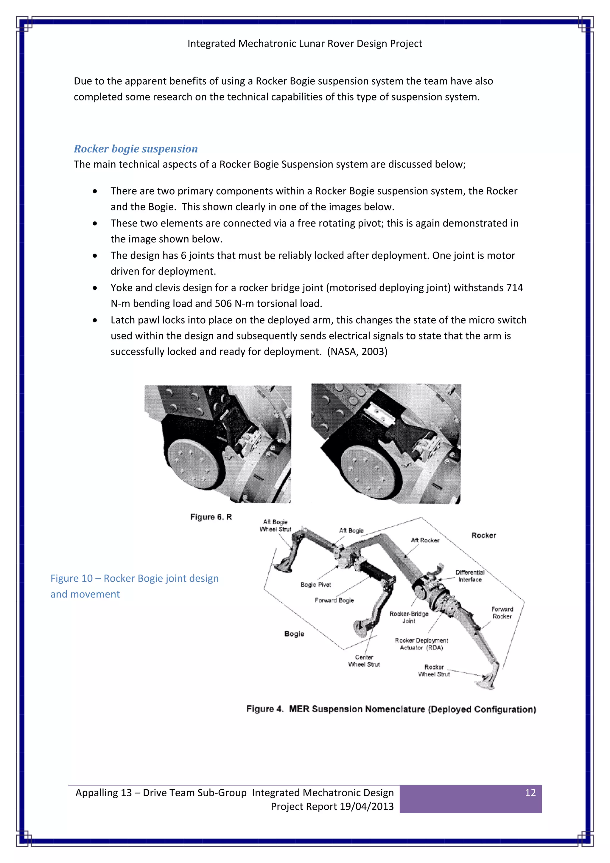 Integrated Mechatronic Lunar Rover Design Project
Appalling 13 – Drive Team Sub-Group Integrated Mechatronic Design
Project Report 19/04/2013
12
Due to the apparent benefits of using a Rocker Bogie suspension system the team have also
completed some research on the technical capabilities of this type of suspension system.
Rocker bogie suspension
The main technical aspects of a Rocker Bogie Suspension system are discussed below;
• There are two primary components within a Rocker Bogie suspension system, the Rocker
and the Bogie. This shown clearly in one of the images below.
• These two elements are connected via a free rotating pivot; this is again demonstrated in
the image shown below.
• The design has 6 joints that must be reliably locked after deployment. One joint is motor
driven for deployment.
• Yoke and clevis design for a rocker bridge joint (motorised deploying joint) withstands 714
N-m bending load and 506 N-m torsional load.
• Latch pawl locks into place on the deployed arm, this changes the state of the micro switch
used within the design and subsequently sends electrical signals to state that the arm is
successfully locked and ready for deployment. (NASA, 2003)
Figure 10 – Rocker Bogie joint design
and movement
 