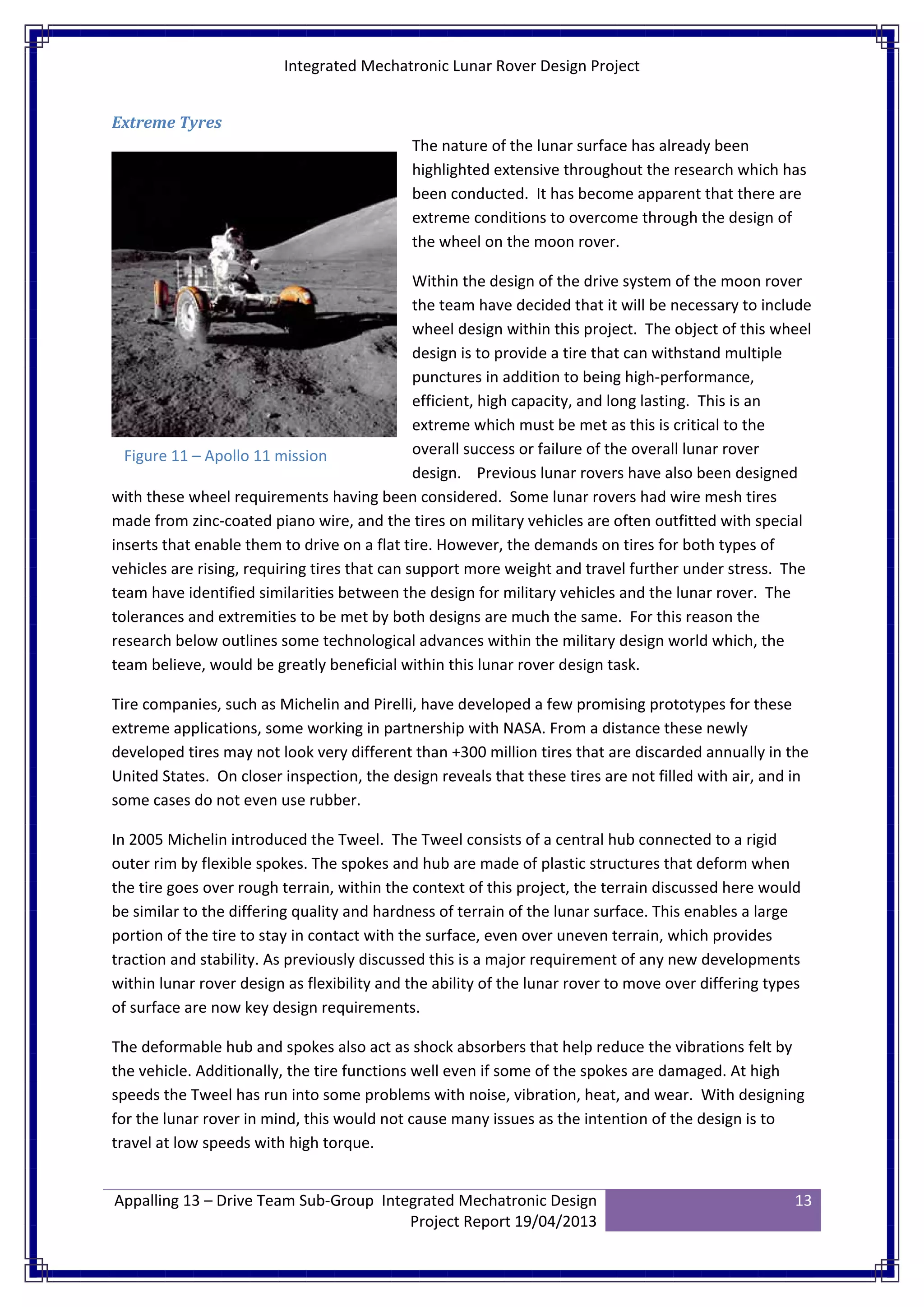 Integrated Mechatronic Lunar Rover Design Project
Appalling 13 – Drive Team Sub-Group Integrated Mechatronic Design
Project Report 19/04/2013
13
Extreme Tyres
The nature of the lunar surface has already been
highlighted extensive throughout the research which has
been conducted. It has become apparent that there are
extreme conditions to overcome through the design of
the wheel on the moon rover.
Within the design of the drive system of the moon rover
the team have decided that it will be necessary to include
wheel design within this project. The object of this wheel
design is to provide a tire that can withstand multiple
punctures in addition to being high-performance,
efficient, high capacity, and long lasting. This is an
extreme which must be met as this is critical to the
overall success or failure of the overall lunar rover
design. Previous lunar rovers have also been designed
with these wheel requirements having been considered. Some lunar rovers had wire mesh tires
made from zinc-coated piano wire, and the tires on military vehicles are often outfitted with special
inserts that enable them to drive on a flat tire. However, the demands on tires for both types of
vehicles are rising, requiring tires that can support more weight and travel further under stress. The
team have identified similarities between the design for military vehicles and the lunar rover. The
tolerances and extremities to be met by both designs are much the same. For this reason the
research below outlines some technological advances within the military design world which, the
team believe, would be greatly beneficial within this lunar rover design task.
Tire companies, such as Michelin and Pirelli, have developed a few promising prototypes for these
extreme applications, some working in partnership with NASA. From a distance these newly
developed tires may not look very different than +300 million tires that are discarded annually in the
United States. On closer inspection, the design reveals that these tires are not filled with air, and in
some cases do not even use rubber.
In 2005 Michelin introduced the Tweel. The Tweel consists of a central hub connected to a rigid
outer rim by flexible spokes. The spokes and hub are made of plastic structures that deform when
the tire goes over rough terrain, within the context of this project, the terrain discussed here would
be similar to the differing quality and hardness of terrain of the lunar surface. This enables a large
portion of the tire to stay in contact with the surface, even over uneven terrain, which provides
traction and stability. As previously discussed this is a major requirement of any new developments
within lunar rover design as flexibility and the ability of the lunar rover to move over differing types
of surface are now key design requirements.
The deformable hub and spokes also act as shock absorbers that help reduce the vibrations felt by
the vehicle. Additionally, the tire functions well even if some of the spokes are damaged. At high
speeds the Tweel has run into some problems with noise, vibration, heat, and wear. With designing
for the lunar rover in mind, this would not cause many issues as the intention of the design is to
travel at low speeds with high torque.
Figure 11 – Apollo 11 mission
 