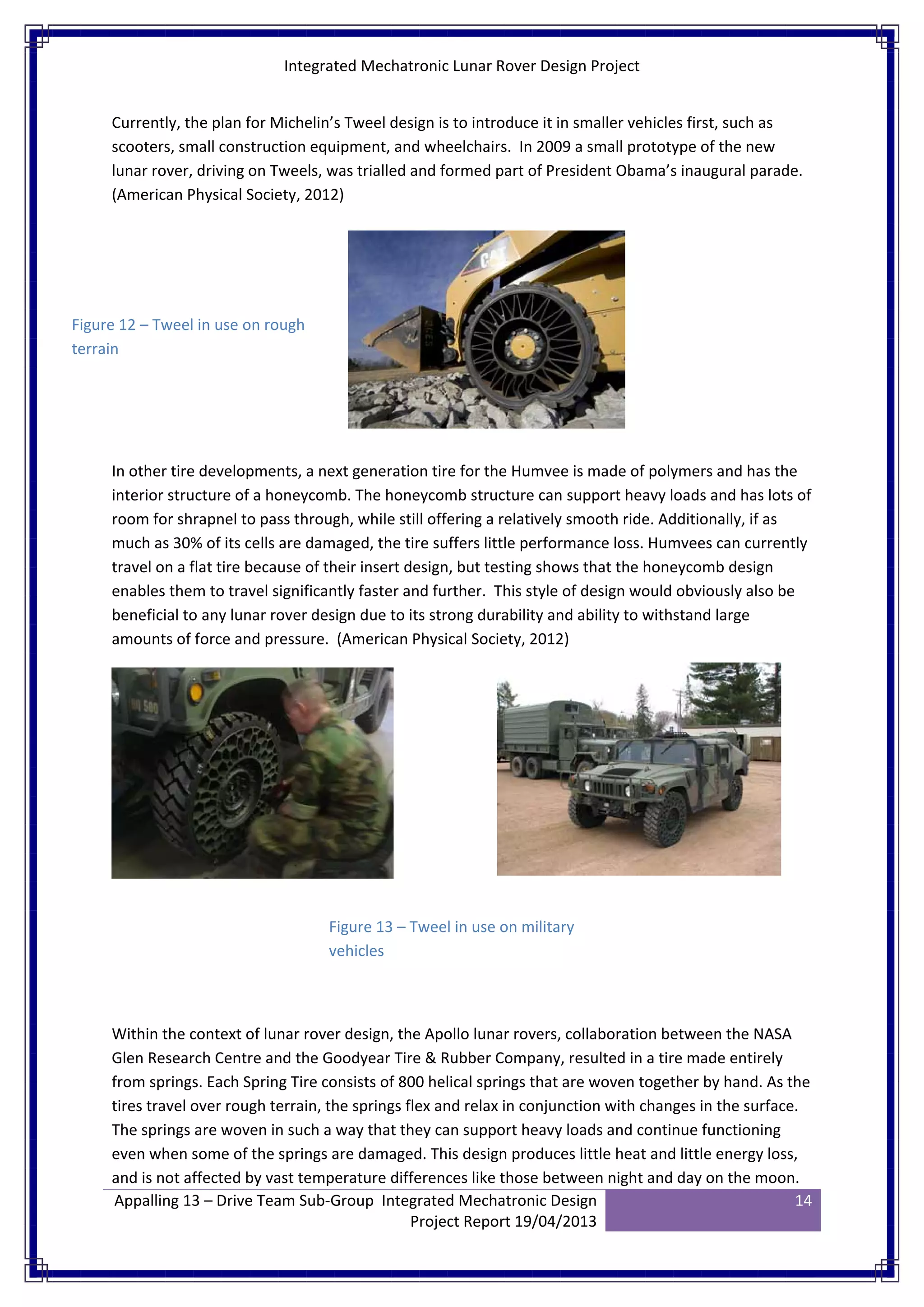 Integrated Mechatronic Lunar Rover Design Project
Appalling 13 – Drive Team Sub-Group Integrated Mechatronic Design
Project Report 19/04/2013
14
Currently, the plan for Michelin’s Tweel design is to introduce it in smaller vehicles first, such as
scooters, small construction equipment, and wheelchairs. In 2009 a small prototype of the new
lunar rover, driving on Tweels, was trialled and formed part of President Obama’s inaugural parade.
(American Physical Society, 2012)
In other tire developments, a next generation tire for the Humvee is made of polymers and has the
interior structure of a honeycomb. The honeycomb structure can support heavy loads and has lots of
room for shrapnel to pass through, while still offering a relatively smooth ride. Additionally, if as
much as 30% of its cells are damaged, the tire suffers little performance loss. Humvees can currently
travel on a flat tire because of their insert design, but testing shows that the honeycomb design
enables them to travel significantly faster and further. This style of design would obviously also be
beneficial to any lunar rover design due to its strong durability and ability to withstand large
amounts of force and pressure. (American Physical Society, 2012)
Within the context of lunar rover design, the Apollo lunar rovers, collaboration between the NASA
Glen Research Centre and the Goodyear Tire & Rubber Company, resulted in a tire made entirely
from springs. Each Spring Tire consists of 800 helical springs that are woven together by hand. As the
tires travel over rough terrain, the springs flex and relax in conjunction with changes in the surface.
The springs are woven in such a way that they can support heavy loads and continue functioning
even when some of the springs are damaged. This design produces little heat and little energy loss,
and is not affected by vast temperature differences like those between night and day on the moon.
Figure 12 – Tweel in use on rough
terrain
Figure 13 – Tweel in use on military
vehicles
 