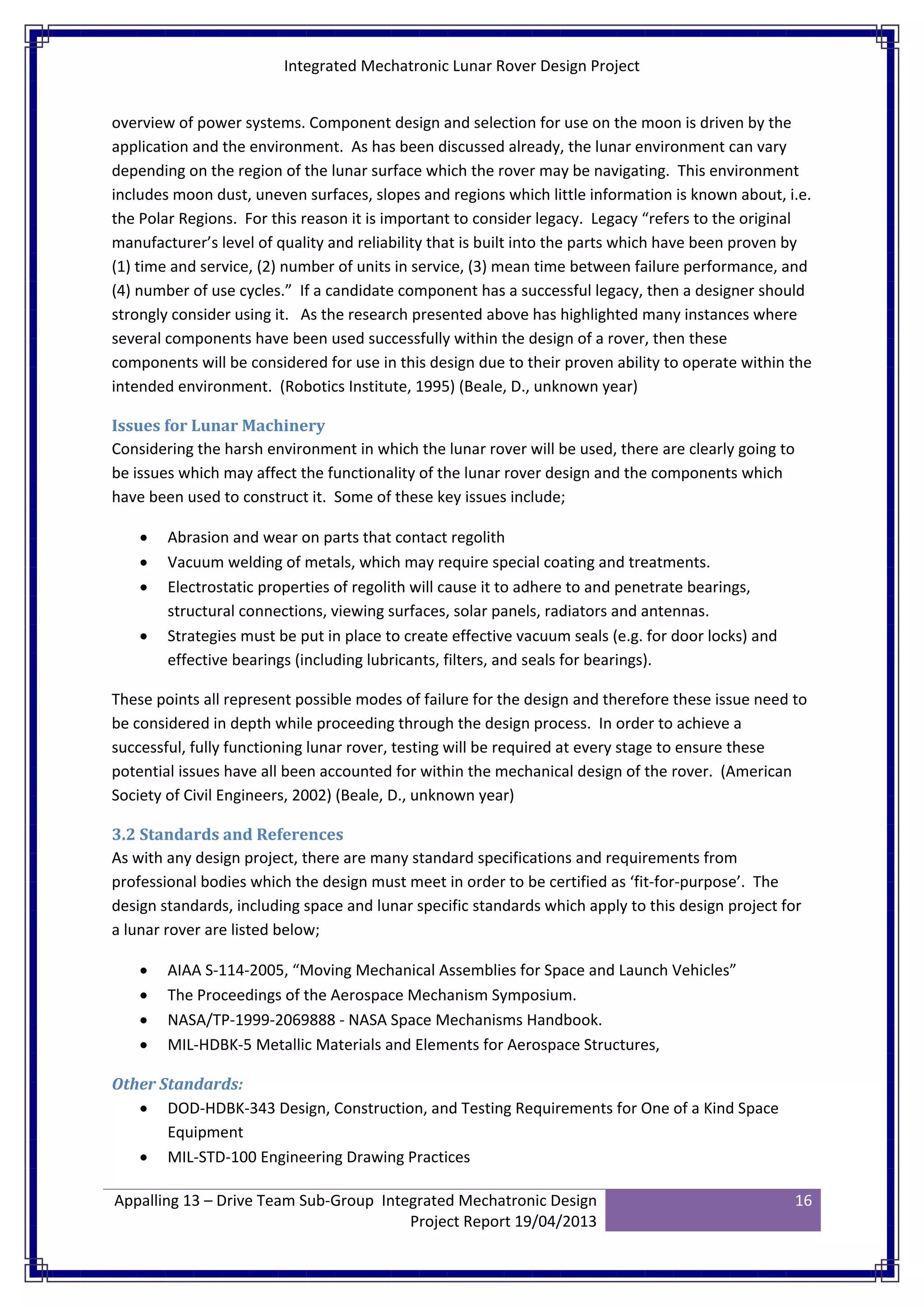 Integrated Mechatronic Lunar Rover Design Project
Appalling 13 – Drive Team Sub-Group Integrated Mechatronic Design
Project Report 19/04/2013
16
overview of power systems. Component design and selection for use on the moon is driven by the
application and the environment. As has been discussed already, the lunar environment can vary
depending on the region of the lunar surface which the rover may be navigating. This environment
includes moon dust, uneven surfaces, slopes and regions which little information is known about, i.e.
the Polar Regions. For this reason it is important to consider legacy. Legacy “refers to the original
manufacturer’s level of quality and reliability that is built into the parts which have been proven by
(1) time and service, (2) number of units in service, (3) mean time between failure performance, and
(4) number of use cycles.” If a candidate component has a successful legacy, then a designer should
strongly consider using it. As the research presented above has highlighted many instances where
several components have been used successfully within the design of a rover, then these
components will be considered for use in this design due to their proven ability to operate within the
intended environment. (Robotics Institute, 1995) (Beale, D., unknown year)
Issues for Lunar Machinery
Considering the harsh environment in which the lunar rover will be used, there are clearly going to
be issues which may affect the functionality of the lunar rover design and the components which
have been used to construct it. Some of these key issues include;
• Abrasion and wear on parts that contact regolith
• Vacuum welding of metals, which may require special coating and treatments.
• Electrostatic properties of regolith will cause it to adhere to and penetrate bearings,
structural connections, viewing surfaces, solar panels, radiators and antennas.
• Strategies must be put in place to create effective vacuum seals (e.g. for door locks) and
effective bearings (including lubricants, filters, and seals for bearings).
These points all represent possible modes of failure for the design and therefore these issue need to
be considered in depth while proceeding through the design process. In order to achieve a
successful, fully functioning lunar rover, testing will be required at every stage to ensure these
potential issues have all been accounted for within the mechanical design of the rover. (American
Society of Civil Engineers, 2002) (Beale, D., unknown year)
3.2 Standards and References
As with any design project, there are many standard specifications and requirements from
professional bodies which the design must meet in order to be certified as ‘fit-for-purpose’. The
design standards, including space and lunar specific standards which apply to this design project for
a lunar rover are listed below;
• AIAA S-114-2005, “Moving Mechanical Assemblies for Space and Launch Vehicles”
• The Proceedings of the Aerospace Mechanism Symposium.
• NASA/TP-1999-2069888 - NASA Space Mechanisms Handbook.
• MIL-HDBK-5 Metallic Materials and Elements for Aerospace Structures,
Other Standards:
• DOD-HDBK-343 Design, Construction, and Testing Requirements for One of a Kind Space
Equipment
• MIL-STD-100 Engineering Drawing Practices
 