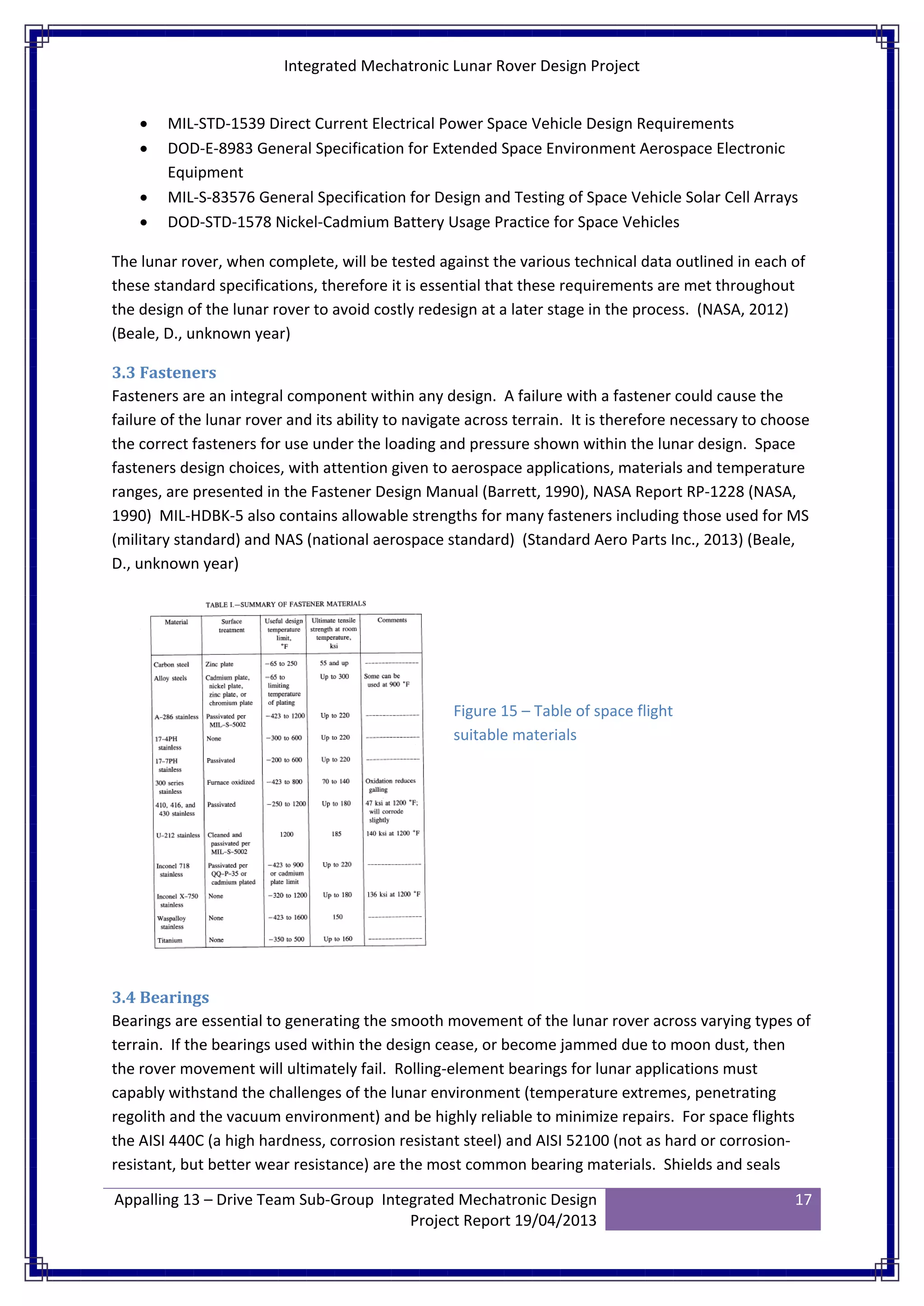 Integrated Mechatronic Lunar Rover Design Project
Appalling 13 – Drive Team Sub-Group Integrated Mechatronic Design
Project Report 19/04/2013
17
• MIL-STD-1539 Direct Current Electrical Power Space Vehicle Design Requirements
• DOD-E-8983 General Specification for Extended Space Environment Aerospace Electronic
Equipment
• MIL-S-83576 General Specification for Design and Testing of Space Vehicle Solar Cell Arrays
• DOD-STD-1578 Nickel-Cadmium Battery Usage Practice for Space Vehicles
The lunar rover, when complete, will be tested against the various technical data outlined in each of
these standard specifications, therefore it is essential that these requirements are met throughout
the design of the lunar rover to avoid costly redesign at a later stage in the process. (NASA, 2012)
(Beale, D., unknown year)
3.3 Fasteners
Fasteners are an integral component within any design. A failure with a fastener could cause the
failure of the lunar rover and its ability to navigate across terrain. It is therefore necessary to choose
the correct fasteners for use under the loading and pressure shown within the lunar design. Space
fasteners design choices, with attention given to aerospace applications, materials and temperature
ranges, are presented in the Fastener Design Manual (Barrett, 1990), NASA Report RP-1228 (NASA,
1990) MIL-HDBK-5 also contains allowable strengths for many fasteners including those used for MS
(military standard) and NAS (national aerospace standard) (Standard Aero Parts Inc., 2013) (Beale,
D., unknown year)
3.4 Bearings
Bearings are essential to generating the smooth movement of the lunar rover across varying types of
terrain. If the bearings used within the design cease, or become jammed due to moon dust, then
the rover movement will ultimately fail. Rolling-element bearings for lunar applications must
capably withstand the challenges of the lunar environment (temperature extremes, penetrating
regolith and the vacuum environment) and be highly reliable to minimize repairs. For space flights
the AISI 440C (a high hardness, corrosion resistant steel) and AISI 52100 (not as hard or corrosion-
resistant, but better wear resistance) are the most common bearing materials. Shields and seals
Figure 15 – Table of space flight
suitable materials
 
