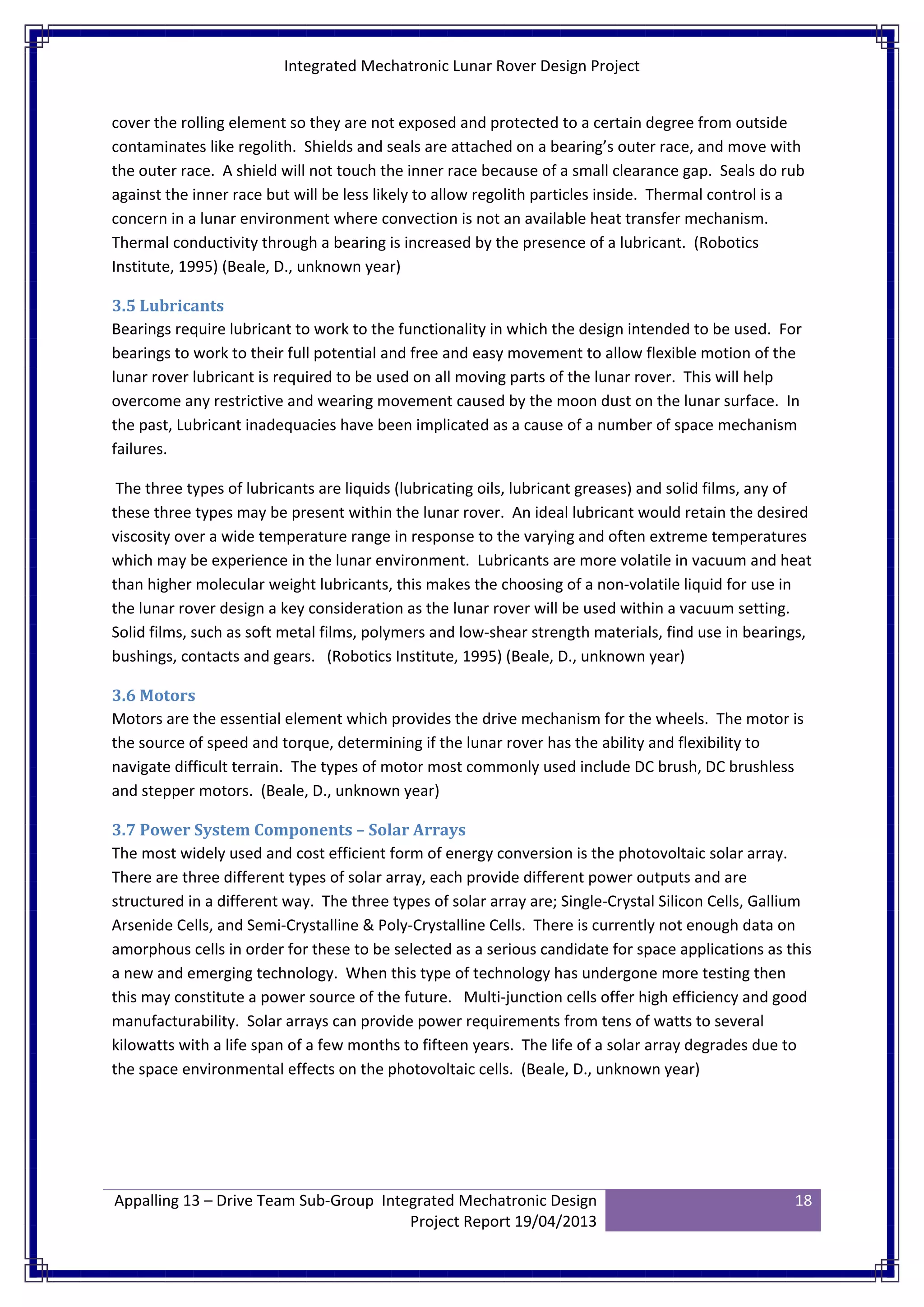 Integrated Mechatronic Lunar Rover Design Project
Appalling 13 – Drive Team Sub-Group Integrated Mechatronic Design
Project Report 19/04/2013
18
cover the rolling element so they are not exposed and protected to a certain degree from outside
contaminates like regolith. Shields and seals are attached on a bearing’s outer race, and move with
the outer race. A shield will not touch the inner race because of a small clearance gap. Seals do rub
against the inner race but will be less likely to allow regolith particles inside. Thermal control is a
concern in a lunar environment where convection is not an available heat transfer mechanism.
Thermal conductivity through a bearing is increased by the presence of a lubricant. (Robotics
Institute, 1995) (Beale, D., unknown year)
3.5 Lubricants
Bearings require lubricant to work to the functionality in which the design intended to be used. For
bearings to work to their full potential and free and easy movement to allow flexible motion of the
lunar rover lubricant is required to be used on all moving parts of the lunar rover. This will help
overcome any restrictive and wearing movement caused by the moon dust on the lunar surface. In
the past, Lubricant inadequacies have been implicated as a cause of a number of space mechanism
failures.
The three types of lubricants are liquids (lubricating oils, lubricant greases) and solid films, any of
these three types may be present within the lunar rover. An ideal lubricant would retain the desired
viscosity over a wide temperature range in response to the varying and often extreme temperatures
which may be experience in the lunar environment. Lubricants are more volatile in vacuum and heat
than higher molecular weight lubricants, this makes the choosing of a non-volatile liquid for use in
the lunar rover design a key consideration as the lunar rover will be used within a vacuum setting.
Solid films, such as soft metal films, polymers and low-shear strength materials, find use in bearings,
bushings, contacts and gears. (Robotics Institute, 1995) (Beale, D., unknown year)
3.6 Motors
Motors are the essential element which provides the drive mechanism for the wheels. The motor is
the source of speed and torque, determining if the lunar rover has the ability and flexibility to
navigate difficult terrain. The types of motor most commonly used include DC brush, DC brushless
and stepper motors. (Beale, D., unknown year)
3.7 Power System Components – Solar Arrays
The most widely used and cost efficient form of energy conversion is the photovoltaic solar array.
There are three different types of solar array, each provide different power outputs and are
structured in a different way. The three types of solar array are; Single-Crystal Silicon Cells, Gallium
Arsenide Cells, and Semi-Crystalline & Poly-Crystalline Cells. There is currently not enough data on
amorphous cells in order for these to be selected as a serious candidate for space applications as this
a new and emerging technology. When this type of technology has undergone more testing then
this may constitute a power source of the future. Multi-junction cells offer high efficiency and good
manufacturability. Solar arrays can provide power requirements from tens of watts to several
kilowatts with a life span of a few months to fifteen years. The life of a solar array degrades due to
the space environmental effects on the photovoltaic cells. (Beale, D., unknown year)
 