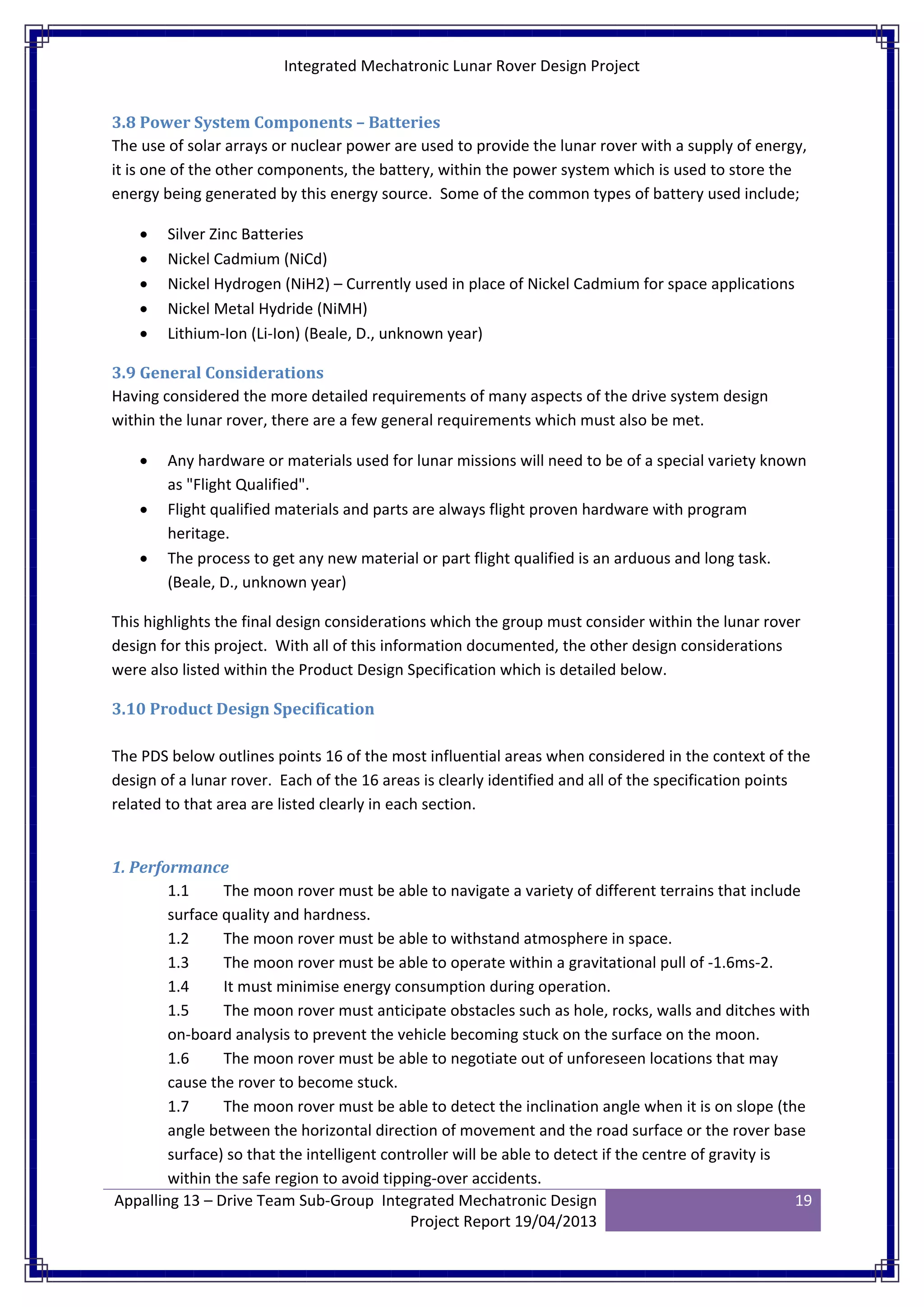 Integrated Mechatronic Lunar Rover Design Project
Appalling 13 – Drive Team Sub-Group Integrated Mechatronic Design
Project Report 19/04/2013
19
3.8 Power System Components – Batteries
The use of solar arrays or nuclear power are used to provide the lunar rover with a supply of energy,
it is one of the other components, the battery, within the power system which is used to store the
energy being generated by this energy source. Some of the common types of battery used include;
• Silver Zinc Batteries
• Nickel Cadmium (NiCd)
• Nickel Hydrogen (NiH2) – Currently used in place of Nickel Cadmium for space applications
• Nickel Metal Hydride (NiMH)
• Lithium-Ion (Li-Ion) (Beale, D., unknown year)
3.9 General Considerations
Having considered the more detailed requirements of many aspects of the drive system design
within the lunar rover, there are a few general requirements which must also be met.
• Any hardware or materials used for lunar missions will need to be of a special variety known
as "Flight Qualified".
• Flight qualified materials and parts are always flight proven hardware with program
heritage.
• The process to get any new material or part flight qualified is an arduous and long task.
(Beale, D., unknown year)
This highlights the final design considerations which the group must consider within the lunar rover
design for this project. With all of this information documented, the other design considerations
were also listed within the Product Design Specification which is detailed below.
3.10 Product Design Specification
The PDS below outlines points 16 of the most influential areas when considered in the context of the
design of a lunar rover. Each of the 16 areas is clearly identified and all of the specification points
related to that area are listed clearly in each section.
1. Performance
1.1 The moon rover must be able to navigate a variety of different terrains that include
surface quality and hardness.
1.2 The moon rover must be able to withstand atmosphere in space.
1.3 The moon rover must be able to operate within a gravitational pull of -1.6ms-2.
1.4 It must minimise energy consumption during operation.
1.5 The moon rover must anticipate obstacles such as hole, rocks, walls and ditches with
on-board analysis to prevent the vehicle becoming stuck on the surface on the moon.
1.6 The moon rover must be able to negotiate out of unforeseen locations that may
cause the rover to become stuck.
1.7 The moon rover must be able to detect the inclination angle when it is on slope (the
angle between the horizontal direction of movement and the road surface or the rover base
surface) so that the intelligent controller will be able to detect if the centre of gravity is
within the safe region to avoid tipping-over accidents.
 