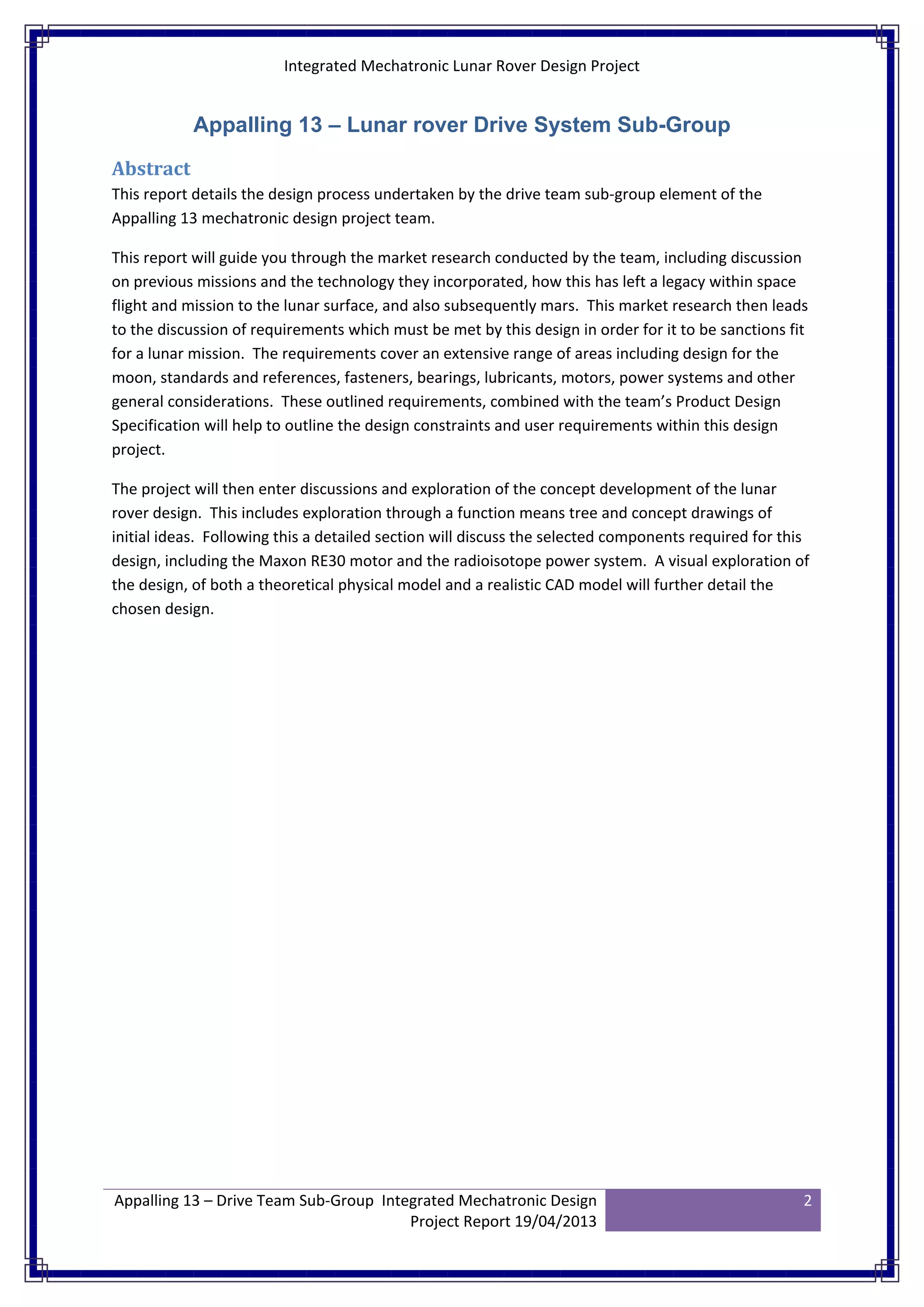 Integrated Mechatronic Lunar Rover Design Project
Appalling 13 – Drive Team Sub-Group Integrated Mechatronic Design
Project Report 19/04/2013
2
Appalling 13 – Lunar rover Drive System Sub-Group
Abstract
This report details the design process undertaken by the drive team sub-group element of the
Appalling 13 mechatronic design project team.
This report will guide you through the market research conducted by the team, including discussion
on previous missions and the technology they incorporated, how this has left a legacy within space
flight and mission to the lunar surface, and also subsequently mars. This market research then leads
to the discussion of requirements which must be met by this design in order for it to be sanctions fit
for a lunar mission. The requirements cover an extensive range of areas including design for the
moon, standards and references, fasteners, bearings, lubricants, motors, power systems and other
general considerations. These outlined requirements, combined with the team’s Product Design
Specification will help to outline the design constraints and user requirements within this design
project.
The project will then enter discussions and exploration of the concept development of the lunar
rover design. This includes exploration through a function means tree and concept drawings of
initial ideas. Following this a detailed section will discuss the selected components required for this
design, including the Maxon RE30 motor and the radioisotope power system. A visual exploration of
the design, of both a theoretical physical model and a realistic CAD model will further detail the
chosen design.
 