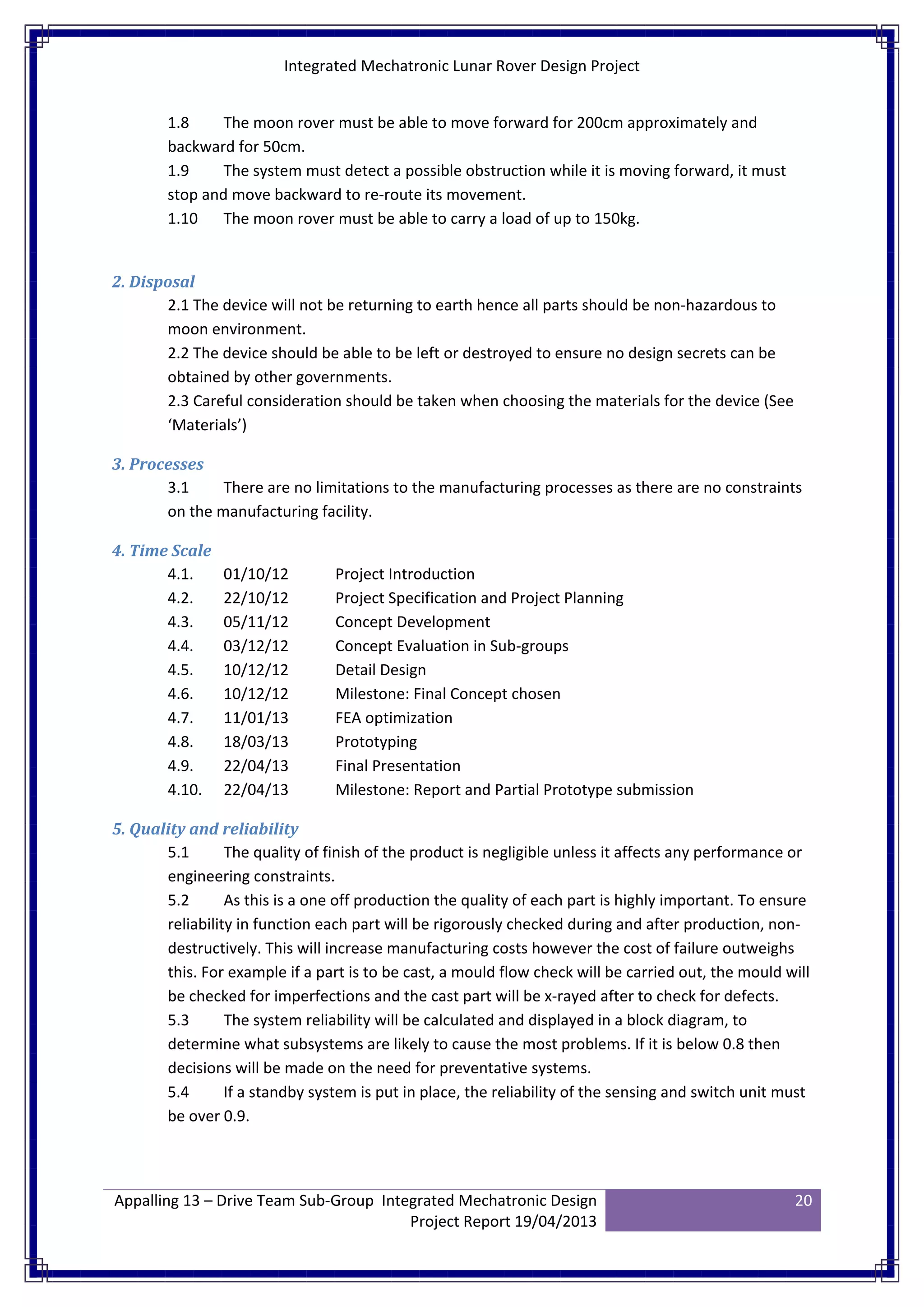 Integrated Mechatronic Lunar Rover Design Project
Appalling 13 – Drive Team Sub-Group Integrated Mechatronic Design
Project Report 19/04/2013
20
1.8 The moon rover must be able to move forward for 200cm approximately and
backward for 50cm.
1.9 The system must detect a possible obstruction while it is moving forward, it must
stop and move backward to re-route its movement.
1.10 The moon rover must be able to carry a load of up to 150kg.
2. Disposal
2.1 The device will not be returning to earth hence all parts should be non-hazardous to
moon environment.
2.2 The device should be able to be left or destroyed to ensure no design secrets can be
obtained by other governments.
2.3 Careful consideration should be taken when choosing the materials for the device (See
‘Materials’)
3. Processes
3.1 There are no limitations to the manufacturing processes as there are no constraints
on the manufacturing facility.
4. Time Scale
4.1. 01/10/12 Project Introduction
4.2. 22/10/12 Project Specification and Project Planning
4.3. 05/11/12 Concept Development
4.4. 03/12/12 Concept Evaluation in Sub-groups
4.5. 10/12/12 Detail Design
4.6. 10/12/12 Milestone: Final Concept chosen
4.7. 11/01/13 FEA optimization
4.8. 18/03/13 Prototyping
4.9. 22/04/13 Final Presentation
4.10. 22/04/13 Milestone: Report and Partial Prototype submission
5. Quality and reliability
5.1 The quality of finish of the product is negligible unless it affects any performance or
engineering constraints.
5.2 As this is a one off production the quality of each part is highly important. To ensure
reliability in function each part will be rigorously checked during and after production, non-
destructively. This will increase manufacturing costs however the cost of failure outweighs
this. For example if a part is to be cast, a mould flow check will be carried out, the mould will
be checked for imperfections and the cast part will be x-rayed after to check for defects.
5.3 The system reliability will be calculated and displayed in a block diagram, to
determine what subsystems are likely to cause the most problems. If it is below 0.8 then
decisions will be made on the need for preventative systems.
5.4 If a standby system is put in place, the reliability of the sensing and switch unit must
be over 0.9.
 
