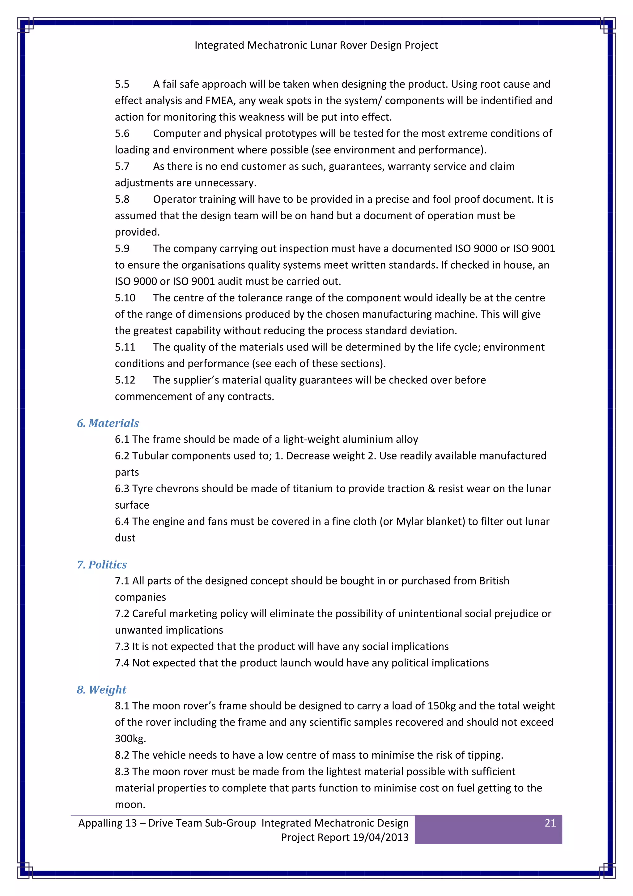 Integrated Mechatronic Lunar Rover Design Project
Appalling 13 – Drive Team Sub-Group Integrated Mechatronic Design
Project Report 19/04/2013
21
5.5 A fail safe approach will be taken when designing the product. Using root cause and
effect analysis and FMEA, any weak spots in the system/ components will be indentified and
action for monitoring this weakness will be put into effect.
5.6 Computer and physical prototypes will be tested for the most extreme conditions of
loading and environment where possible (see environment and performance).
5.7 As there is no end customer as such, guarantees, warranty service and claim
adjustments are unnecessary.
5.8 Operator training will have to be provided in a precise and fool proof document. It is
assumed that the design team will be on hand but a document of operation must be
provided.
5.9 The company carrying out inspection must have a documented ISO 9000 or ISO 9001
to ensure the organisations quality systems meet written standards. If checked in house, an
ISO 9000 or ISO 9001 audit must be carried out.
5.10 The centre of the tolerance range of the component would ideally be at the centre
of the range of dimensions produced by the chosen manufacturing machine. This will give
the greatest capability without reducing the process standard deviation.
5.11 The quality of the materials used will be determined by the life cycle; environment
conditions and performance (see each of these sections).
5.12 The supplier’s material quality guarantees will be checked over before
commencement of any contracts.
6. Materials
6.1 The frame should be made of a light-weight aluminium alloy
6.2 Tubular components used to; 1. Decrease weight 2. Use readily available manufactured
parts
6.3 Tyre chevrons should be made of titanium to provide traction & resist wear on the lunar
surface
6.4 The engine and fans must be covered in a fine cloth (or Mylar blanket) to filter out lunar
dust
7. Politics
7.1 All parts of the designed concept should be bought in or purchased from British
companies
7.2 Careful marketing policy will eliminate the possibility of unintentional social prejudice or
unwanted implications
7.3 It is not expected that the product will have any social implications
7.4 Not expected that the product launch would have any political implications
8. Weight
8.1 The moon rover’s frame should be designed to carry a load of 150kg and the total weight
of the rover including the frame and any scientific samples recovered and should not exceed
300kg.
8.2 The vehicle needs to have a low centre of mass to minimise the risk of tipping.
8.3 The moon rover must be made from the lightest material possible with sufficient
material properties to complete that parts function to minimise cost on fuel getting to the
moon.
 