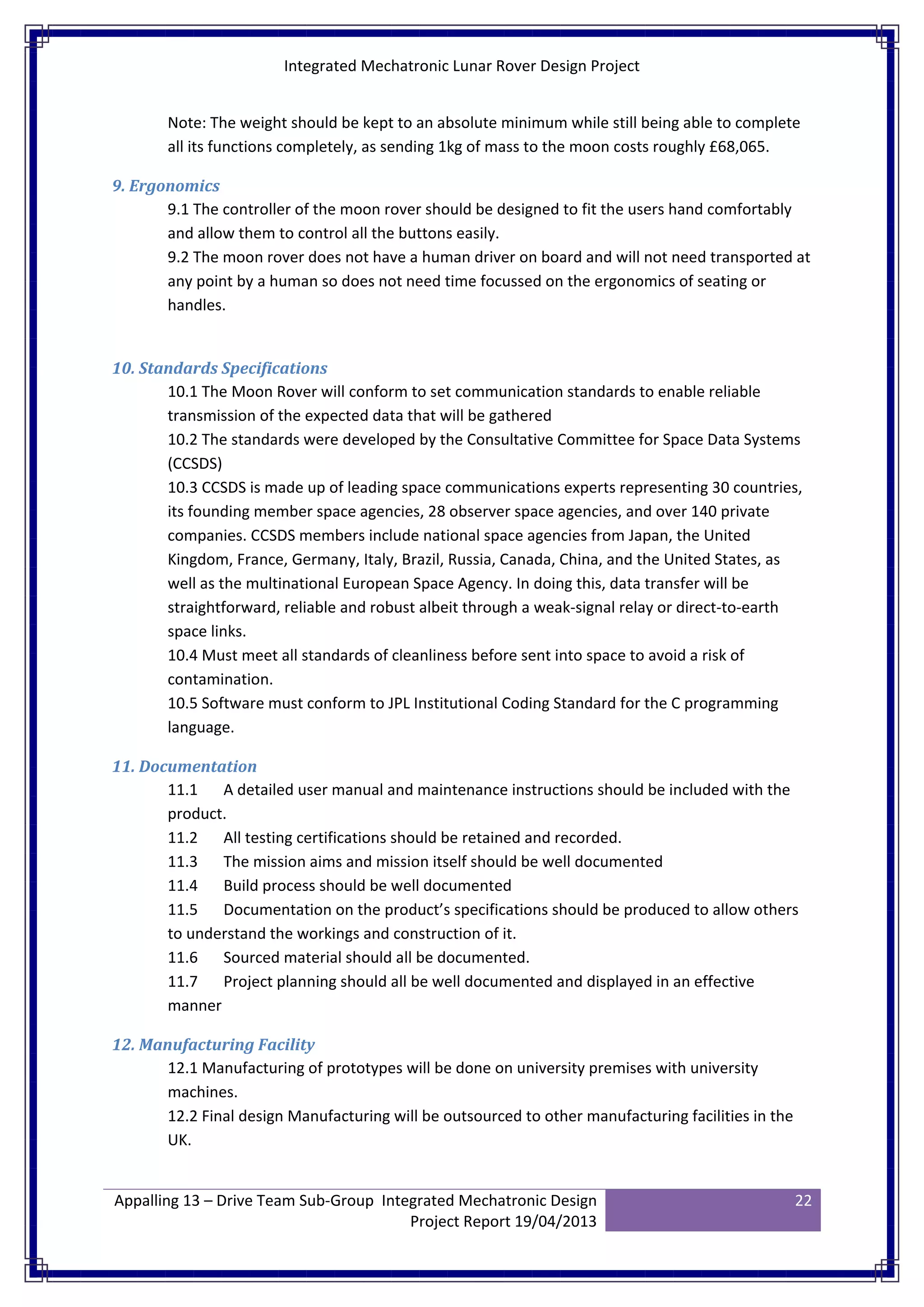 Integrated Mechatronic Lunar Rover Design Project
Appalling 13 – Drive Team Sub-Group Integrated Mechatronic Design
Project Report 19/04/2013
22
Note: The weight should be kept to an absolute minimum while still being able to complete
all its functions completely, as sending 1kg of mass to the moon costs roughly £68,065.
9. Ergonomics
9.1 The controller of the moon rover should be designed to fit the users hand comfortably
and allow them to control all the buttons easily.
9.2 The moon rover does not have a human driver on board and will not need transported at
any point by a human so does not need time focussed on the ergonomics of seating or
handles.
10. Standards Specifications
10.1 The Moon Rover will conform to set communication standards to enable reliable
transmission of the expected data that will be gathered
10.2 The standards were developed by the Consultative Committee for Space Data Systems
(CCSDS)
10.3 CCSDS is made up of leading space communications experts representing 30 countries,
its founding member space agencies, 28 observer space agencies, and over 140 private
companies. CCSDS members include national space agencies from Japan, the United
Kingdom, France, Germany, Italy, Brazil, Russia, Canada, China, and the United States, as
well as the multinational European Space Agency. In doing this, data transfer will be
straightforward, reliable and robust albeit through a weak-signal relay or direct-to-earth
space links.
10.4 Must meet all standards of cleanliness before sent into space to avoid a risk of
contamination.
10.5 Software must conform to JPL Institutional Coding Standard for the C programming
language.
11. Documentation
11.1 A detailed user manual and maintenance instructions should be included with the
product.
11.2 All testing certifications should be retained and recorded.
11.3 The mission aims and mission itself should be well documented
11.4 Build process should be well documented
11.5 Documentation on the product’s specifications should be produced to allow others
to understand the workings and construction of it.
11.6 Sourced material should all be documented.
11.7 Project planning should all be well documented and displayed in an effective
manner
12. Manufacturing Facility
12.1 Manufacturing of prototypes will be done on university premises with university
machines.
12.2 Final design Manufacturing will be outsourced to other manufacturing facilities in the
UK.
 
