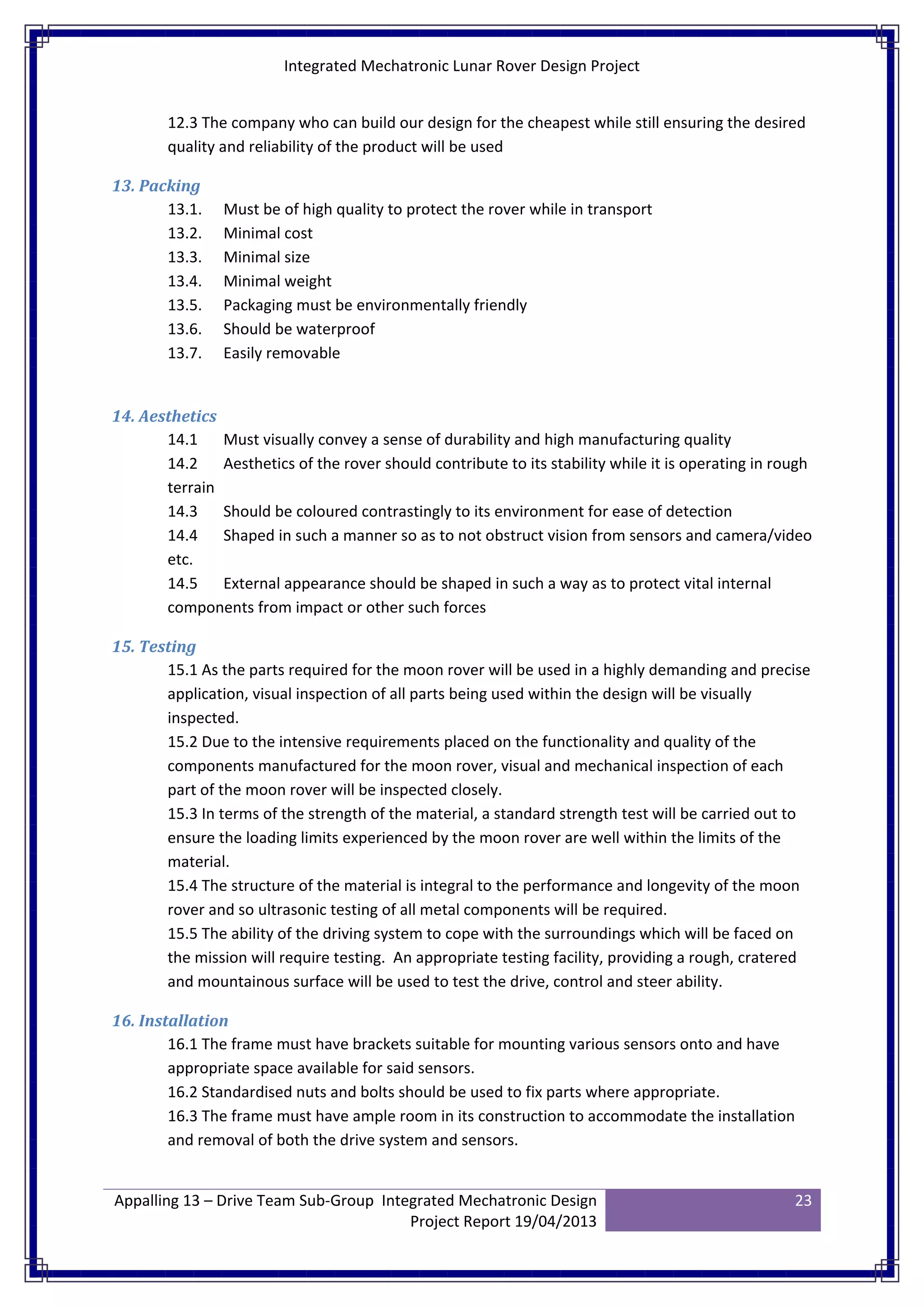 Integrated Mechatronic Lunar Rover Design Project
Appalling 13 – Drive Team Sub-Group Integrated Mechatronic Design
Project Report 19/04/2013
23
12.3 The company who can build our design for the cheapest while still ensuring the desired
quality and reliability of the product will be used
13. Packing
13.1. Must be of high quality to protect the rover while in transport
13.2. Minimal cost
13.3. Minimal size
13.4. Minimal weight
13.5. Packaging must be environmentally friendly
13.6. Should be waterproof
13.7. Easily removable
14. Aesthetics
14.1 Must visually convey a sense of durability and high manufacturing quality
14.2 Aesthetics of the rover should contribute to its stability while it is operating in rough
terrain
14.3 Should be coloured contrastingly to its environment for ease of detection
14.4 Shaped in such a manner so as to not obstruct vision from sensors and camera/video
etc.
14.5 External appearance should be shaped in such a way as to protect vital internal
components from impact or other such forces
15. Testing
15.1 As the parts required for the moon rover will be used in a highly demanding and precise
application, visual inspection of all parts being used within the design will be visually
inspected.
15.2 Due to the intensive requirements placed on the functionality and quality of the
components manufactured for the moon rover, visual and mechanical inspection of each
part of the moon rover will be inspected closely.
15.3 In terms of the strength of the material, a standard strength test will be carried out to
ensure the loading limits experienced by the moon rover are well within the limits of the
material.
15.4 The structure of the material is integral to the performance and longevity of the moon
rover and so ultrasonic testing of all metal components will be required.
15.5 The ability of the driving system to cope with the surroundings which will be faced on
the mission will require testing. An appropriate testing facility, providing a rough, cratered
and mountainous surface will be used to test the drive, control and steer ability.
16. Installation
16.1 The frame must have brackets suitable for mounting various sensors onto and have
appropriate space available for said sensors.
16.2 Standardised nuts and bolts should be used to fix parts where appropriate.
16.3 The frame must have ample room in its construction to accommodate the installation
and removal of both the drive system and sensors.
 