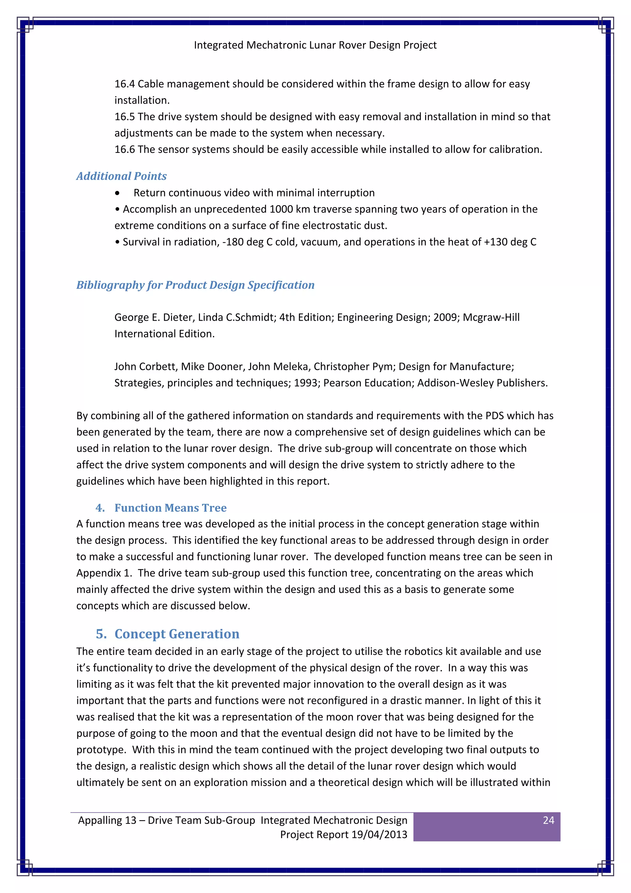 Integrated Mechatronic Lunar Rover Design Project
Appalling 13 – Drive Team Sub-Group Integrated Mechatronic Design
Project Report 19/04/2013
24
16.4 Cable management should be considered within the frame design to allow for easy
installation.
16.5 The drive system should be designed with easy removal and installation in mind so that
adjustments can be made to the system when necessary.
16.6 The sensor systems should be easily accessible while installed to allow for calibration.
Additional Points
• Return continuous video with minimal interruption
• Accomplish an unprecedented 1000 km traverse spanning two years of operation in the
extreme conditions on a surface of fine electrostatic dust.
• Survival in radiation, -180 deg C cold, vacuum, and operations in the heat of +130 deg C
Bibliography for Product Design Specification
George E. Dieter, Linda C.Schmidt; 4th Edition; Engineering Design; 2009; Mcgraw-Hill
International Edition.
John Corbett, Mike Dooner, John Meleka, Christopher Pym; Design for Manufacture;
Strategies, principles and techniques; 1993; Pearson Education; Addison-Wesley Publishers.
By combining all of the gathered information on standards and requirements with the PDS which has
been generated by the team, there are now a comprehensive set of design guidelines which can be
used in relation to the lunar rover design. The drive sub-group will concentrate on those which
affect the drive system components and will design the drive system to strictly adhere to the
guidelines which have been highlighted in this report.
4. Function Means Tree
A function means tree was developed as the initial process in the concept generation stage within
the design process. This identified the key functional areas to be addressed through design in order
to make a successful and functioning lunar rover. The developed function means tree can be seen in
Appendix 1. The drive team sub-group used this function tree, concentrating on the areas which
mainly affected the drive system within the design and used this as a basis to generate some
concepts which are discussed below.
5. Concept Generation
The entire team decided in an early stage of the project to utilise the robotics kit available and use
it’s functionality to drive the development of the physical design of the rover. In a way this was
limiting as it was felt that the kit prevented major innovation to the overall design as it was
important that the parts and functions were not reconfigured in a drastic manner. In light of this it
was realised that the kit was a representation of the moon rover that was being designed for the
purpose of going to the moon and that the eventual design did not have to be limited by the
prototype. With this in mind the team continued with the project developing two final outputs to
the design, a realistic design which shows all the detail of the lunar rover design which would
ultimately be sent on an exploration mission and a theoretical design which will be illustrated within
 