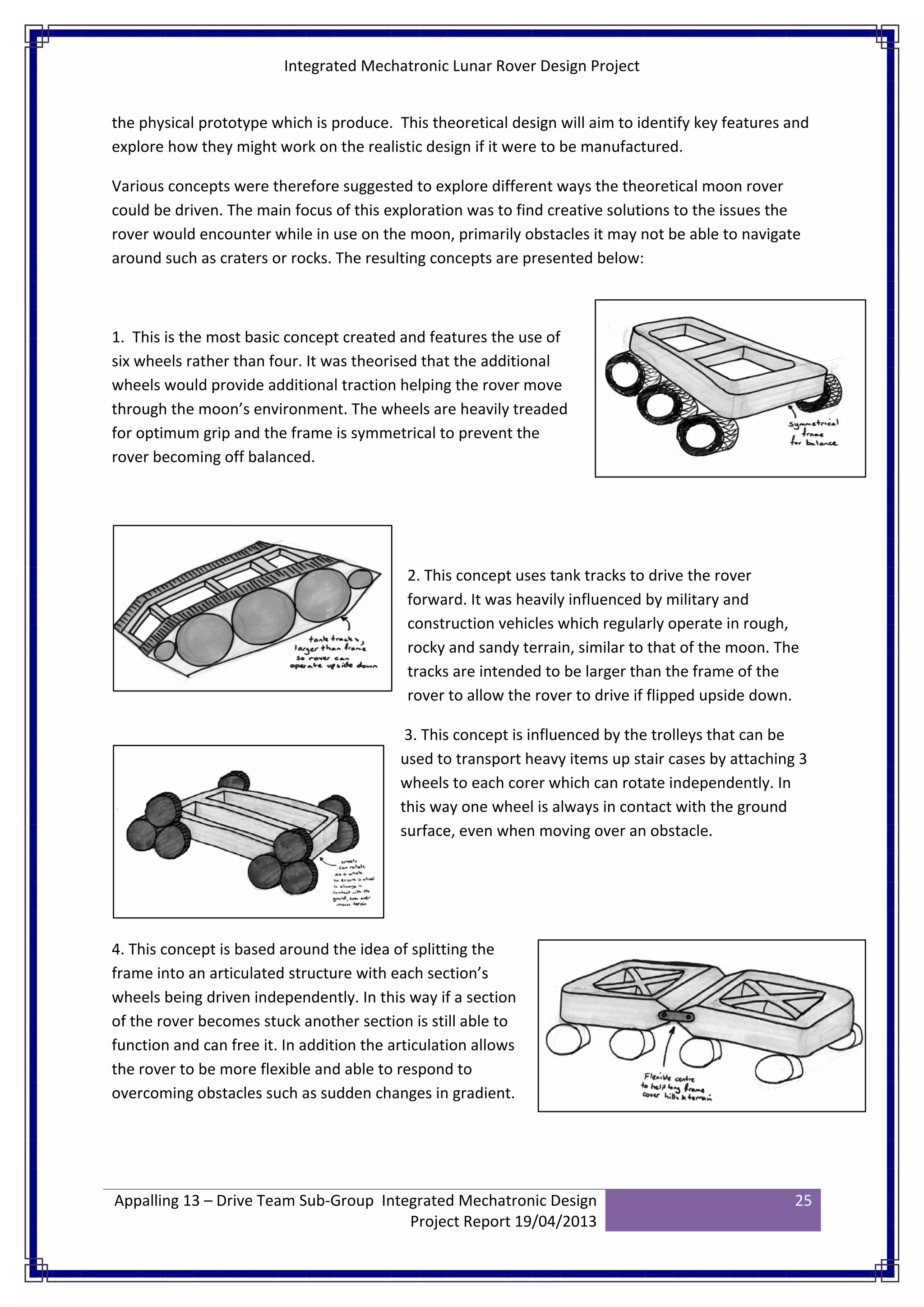 Integrated Mechatronic Lunar Rover Design Project
Appalling 13 – Drive Team Sub-Group Integrated Mechatronic Design
Project Report 19/04/2013
25
the physical prototype which is produce. This theoretical design will aim to identify key features and
explore how they might work on the realistic design if it were to be manufactured.
Various concepts were therefore suggested to explore different ways the theoretical moon rover
could be driven. The main focus of this exploration was to find creative solutions to the issues the
rover would encounter while in use on the moon, primarily obstacles it may not be able to navigate
around such as craters or rocks. The resulting concepts are presented below:
1. This is the most basic concept created and features the use of
six wheels rather than four. It was theorised that the additional
wheels would provide additional traction helping the rover move
through the moon’s environment. The wheels are heavily treaded
for optimum grip and the frame is symmetrical to prevent the
rover becoming off balanced.
2. This concept uses tank tracks to drive the rover
forward. It was heavily influenced by military and
construction vehicles which regularly operate in rough,
rocky and sandy terrain, similar to that of the moon. The
tracks are intended to be larger than the frame of the
rover to allow the rover to drive if flipped upside down.
3. This concept is influenced by the trolleys that can be
used to transport heavy items up stair cases by attaching 3
wheels to each corer which can rotate independently. In
this way one wheel is always in contact with the ground
surface, even when moving over an obstacle.
4. This concept is based around the idea of splitting the
frame into an articulated structure with each section’s
wheels being driven independently. In this way if a section
of the rover becomes stuck another section is still able to
function and can free it. In addition the articulation allows
the rover to be more flexible and able to respond to
overcoming obstacles such as sudden changes in gradient.
 