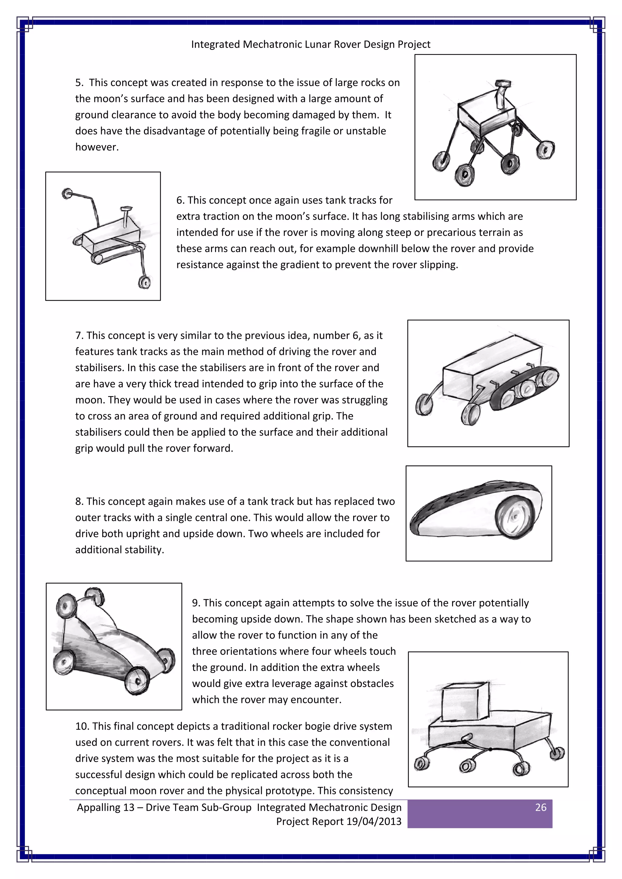 Integrated Mechatronic Lunar Rover Design Project
Appalling 13 – Drive Team Sub-Group Integrated Mechatronic Design
Project Report 19/04/2013
26
5. This concept was created in response to the issue of large rocks on
the moon’s surface and has been designed with a large amount of
ground clearance to avoid the body becoming damaged by them. It
does have the disadvantage of potentially being fragile or unstable
however.
6. This concept once again uses tank tracks for
extra traction on the moon’s surface. It has long stabilising arms which are
intended for use if the rover is moving along steep or precarious terrain as
these arms can reach out, for example downhill below the rover and provide
resistance against the gradient to prevent the rover slipping.
7. This concept is very similar to the previous idea, number 6, as it
features tank tracks as the main method of driving the rover and
stabilisers. In this case the stabilisers are in front of the rover and
are have a very thick tread intended to grip into the surface of the
moon. They would be used in cases where the rover was struggling
to cross an area of ground and required additional grip. The
stabilisers could then be applied to the surface and their additional
grip would pull the rover forward.
8. This concept again makes use of a tank track but has replaced two
outer tracks with a single central one. This would allow the rover to
drive both upright and upside down. Two wheels are included for
additional stability.
9. This concept again attempts to solve the issue of the rover potentially
becoming upside down. The shape shown has been sketched as a way to
allow the rover to function in any of the
three orientations where four wheels touch
the ground. In addition the extra wheels
would give extra leverage against obstacles
which the rover may encounter.
10. This final concept depicts a traditional rocker bogie drive system
used on current rovers. It was felt that in this case the conventional
drive system was the most suitable for the project as it is a
successful design which could be replicated across both the
conceptual moon rover and the physical prototype. This consistency
 