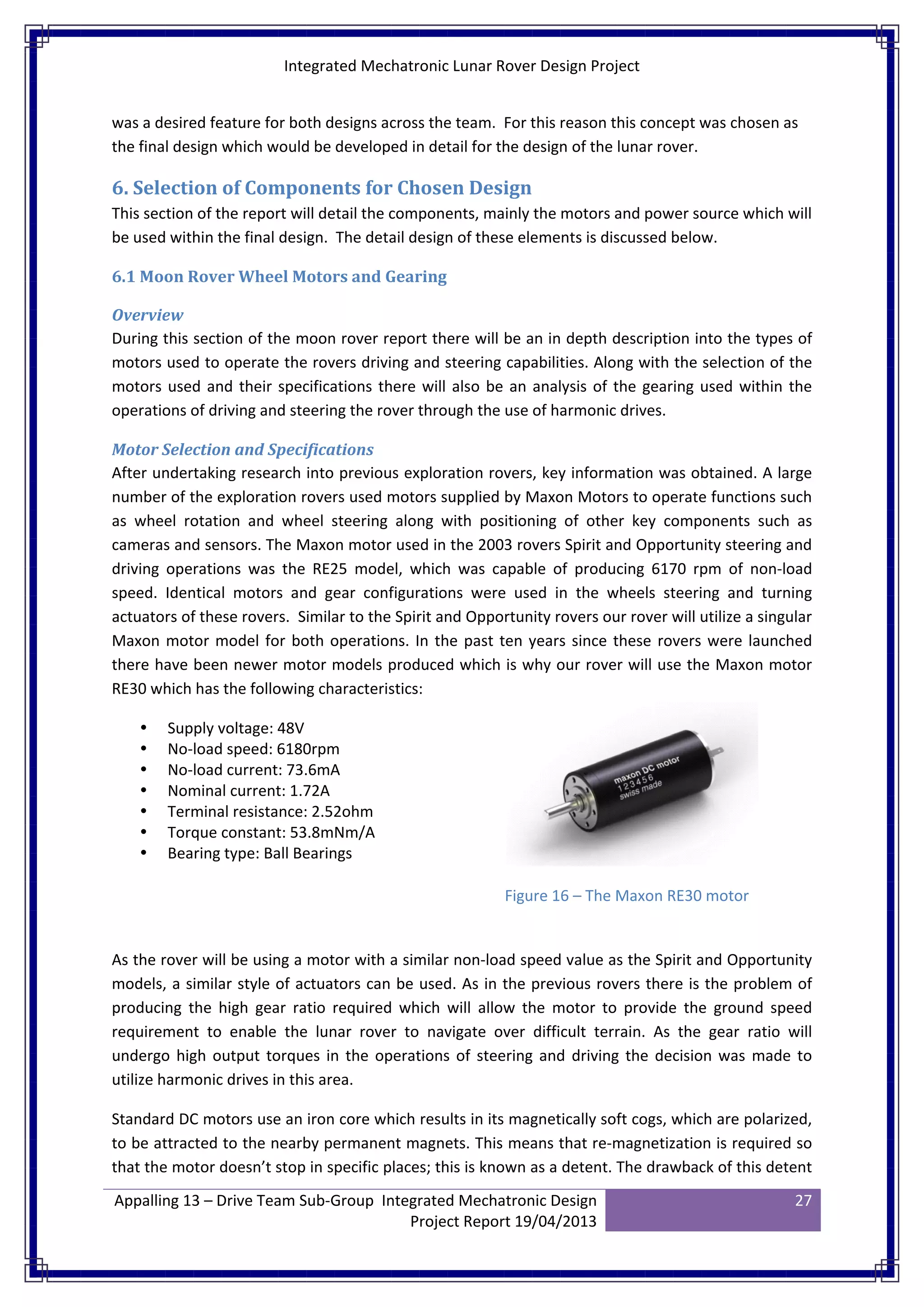 Integrated Mechatronic Lunar Rover Design Project
Appalling 13 – Drive Team Sub-Group Integrated Mechatronic Design
Project Report 19/04/2013
27
was a desired feature for both designs across the team. For this reason this concept was chosen as
the final design which would be developed in detail for the design of the lunar rover.
6. Selection of Components for Chosen Design
This section of the report will detail the components, mainly the motors and power source which will
be used within the final design. The detail design of these elements is discussed below.
6.1 Moon Rover Wheel Motors and Gearing
Overview
During this section of the moon rover report there will be an in depth description into the types of
motors used to operate the rovers driving and steering capabilities. Along with the selection of the
motors used and their specifications there will also be an analysis of the gearing used within the
operations of driving and steering the rover through the use of harmonic drives.
Motor Selection and Specifications
After undertaking research into previous exploration rovers, key information was obtained. A large
number of the exploration rovers used motors supplied by Maxon Motors to operate functions such
as wheel rotation and wheel steering along with positioning of other key components such as
cameras and sensors. The Maxon motor used in the 2003 rovers Spirit and Opportunity steering and
driving operations was the RE25 model, which was capable of producing 6170 rpm of non-load
speed. Identical motors and gear configurations were used in the wheels steering and turning
actuators of these rovers. Similar to the Spirit and Opportunity rovers our rover will utilize a singular
Maxon motor model for both operations. In the past ten years since these rovers were launched
there have been newer motor models produced which is why our rover will use the Maxon motor
RE30 which has the following characteristics:
 Supply voltage: 48V
 No-load speed: 6180rpm
 No-load current: 73.6mA
 Nominal current: 1.72A
 Terminal resistance: 2.52ohm
 Torque constant: 53.8mNm/A
 Bearing type: Ball Bearings
As the rover will be using a motor with a similar non-load speed value as the Spirit and Opportunity
models, a similar style of actuators can be used. As in the previous rovers there is the problem of
producing the high gear ratio required which will allow the motor to provide the ground speed
requirement to enable the lunar rover to navigate over difficult terrain. As the gear ratio will
undergo high output torques in the operations of steering and driving the decision was made to
utilize harmonic drives in this area.
Standard DC motors use an iron core which results in its magnetically soft cogs, which are polarized,
to be attracted to the nearby permanent magnets. This means that re-magnetization is required so
that the motor doesn’t stop in specific places; this is known as a detent. The drawback of this detent
Figure 16 – The Maxon RE30 motor
 