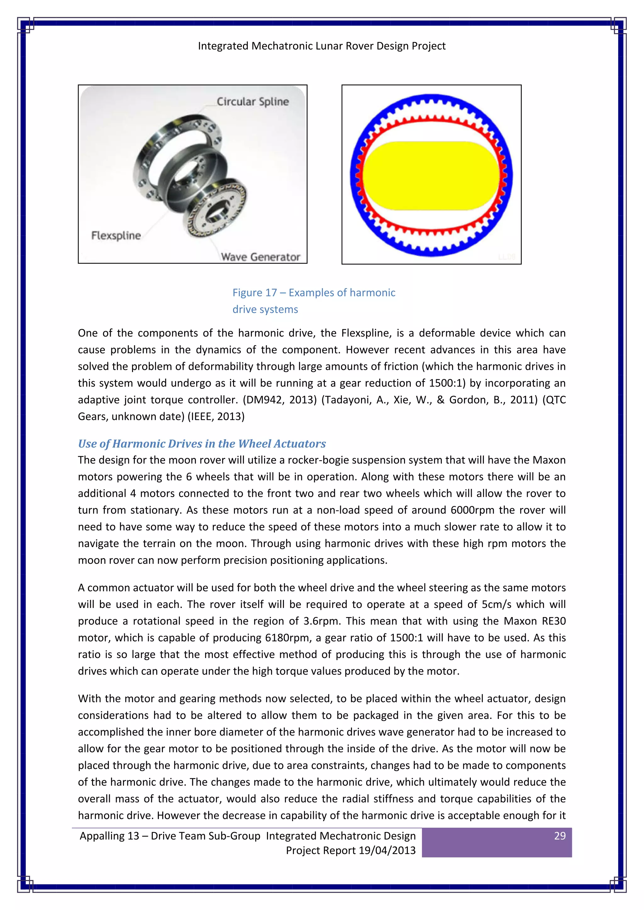 Integrated Mechatronic Lunar Rover Design Project
Appalling 13 – Drive Team Sub-Group Integrated Mechatronic Design
Project Report 19/04/2013
29
One of the components of the harmonic drive, the Flexspline, is a deformable device which can
cause problems in the dynamics of the component. However recent advances in this area have
solved the problem of deformability through large amounts of friction (which the harmonic drives in
this system would undergo as it will be running at a gear reduction of 1500:1) by incorporating an
adaptive joint torque controller. (DM942, 2013) (Tadayoni, A., Xie, W., & Gordon, B., 2011) (QTC
Gears, unknown date) (IEEE, 2013)
Use of Harmonic Drives in the Wheel Actuators
The design for the moon rover will utilize a rocker-bogie suspension system that will have the Maxon
motors powering the 6 wheels that will be in operation. Along with these motors there will be an
additional 4 motors connected to the front two and rear two wheels which will allow the rover to
turn from stationary. As these motors run at a non-load speed of around 6000rpm the rover will
need to have some way to reduce the speed of these motors into a much slower rate to allow it to
navigate the terrain on the moon. Through using harmonic drives with these high rpm motors the
moon rover can now perform precision positioning applications.
A common actuator will be used for both the wheel drive and the wheel steering as the same motors
will be used in each. The rover itself will be required to operate at a speed of 5cm/s which will
produce a rotational speed in the region of 3.6rpm. This mean that with using the Maxon RE30
motor, which is capable of producing 6180rpm, a gear ratio of 1500:1 will have to be used. As this
ratio is so large that the most effective method of producing this is through the use of harmonic
drives which can operate under the high torque values produced by the motor.
With the motor and gearing methods now selected, to be placed within the wheel actuator, design
considerations had to be altered to allow them to be packaged in the given area. For this to be
accomplished the inner bore diameter of the harmonic drives wave generator had to be increased to
allow for the gear motor to be positioned through the inside of the drive. As the motor will now be
placed through the harmonic drive, due to area constraints, changes had to be made to components
of the harmonic drive. The changes made to the harmonic drive, which ultimately would reduce the
overall mass of the actuator, would also reduce the radial stiffness and torque capabilities of the
harmonic drive. However the decrease in capability of the harmonic drive is acceptable enough for it
Figure 17 – Examples of harmonic
drive systems
 