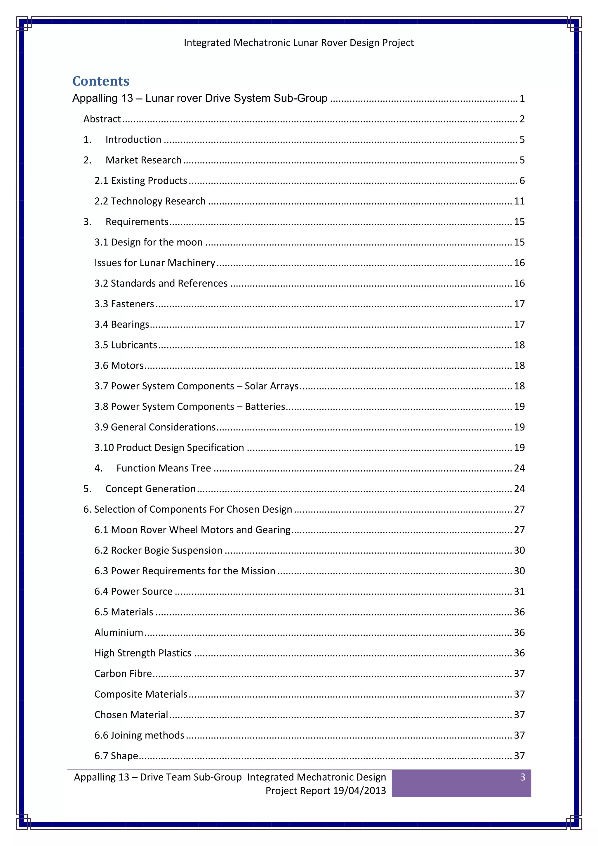 Integrated Mechatronic Lunar Rover Design Project
Appalling 13 – Drive Team Sub-Group Integrated Mechatronic Design
Project Report 19/04/2013
3
Contents
Appalling 13 – Lunar rover Drive System Sub-Group ....................................................................1
Abstract...............................................................................................................................................2
1. Introduction ................................................................................................................................5
2. Market Research.........................................................................................................................5
2.1 Existing Products.......................................................................................................................6
2.2 Technology Research ..............................................................................................................11
3. Requirements............................................................................................................................15
3.1 Design for the moon ...............................................................................................................15
Issues for Lunar Machinery...........................................................................................................16
3.2 Standards and References ......................................................................................................16
3.3 Fasteners.................................................................................................................................17
3.4 Bearings...................................................................................................................................17
3.5 Lubricants................................................................................................................................18
3.6 Motors.....................................................................................................................................18
3.7 Power System Components – Solar Arrays.............................................................................18
3.8 Power System Components – Batteries..................................................................................19
3.9 General Considerations...........................................................................................................19
3.10 Product Design Specification ................................................................................................19
4. Function Means Tree ............................................................................................................24
5. Concept Generation..................................................................................................................24
6. Selection of Components For Chosen Design...............................................................................27
6.1 Moon Rover Wheel Motors and Gearing................................................................................27
6.2 Rocker Bogie Suspension ........................................................................................................30
6.3 Power Requirements for the Mission.....................................................................................30
6.4 Power Source ..........................................................................................................................31
6.5 Materials .................................................................................................................................36
Aluminium.....................................................................................................................................36
High Strength Plastics ...................................................................................................................36
Carbon Fibre..................................................................................................................................37
Composite Materials.....................................................................................................................37
Chosen Material............................................................................................................................37
6.6 Joining methods......................................................................................................................37
6.7 Shape.......................................................................................................................................37
 