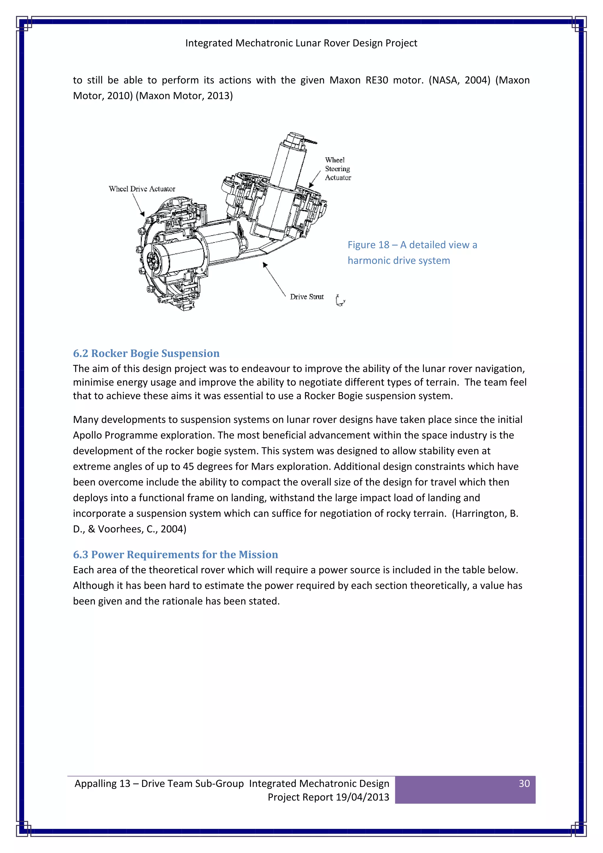 Integrated Mechatronic Lunar Rover Design Project
Appalling 13 – Drive Team Sub-Group Integrated Mechatronic Design
Project Report 19/04/2013
30
to still be able to perform its actions with the given Maxon RE30 motor. (NASA, 2004) (Maxon
Motor, 2010) (Maxon Motor, 2013)
6.2 Rocker Bogie Suspension
The aim of this design project was to endeavour to improve the ability of the lunar rover navigation,
minimise energy usage and improve the ability to negotiate different types of terrain. The team feel
that to achieve these aims it was essential to use a Rocker Bogie suspension system.
Many developments to suspension systems on lunar rover designs have taken place since the initial
Apollo Programme exploration. The most beneficial advancement within the space industry is the
development of the rocker bogie system. This system was designed to allow stability even at
extreme angles of up to 45 degrees for Mars exploration. Additional design constraints which have
been overcome include the ability to compact the overall size of the design for travel which then
deploys into a functional frame on landing, withstand the large impact load of landing and
incorporate a suspension system which can suffice for negotiation of rocky terrain. (Harrington, B.
D., & Voorhees, C., 2004)
6.3 Power Requirements for the Mission
Each area of the theoretical rover which will require a power source is included in the table below.
Although it has been hard to estimate the power required by each section theoretically, a value has
been given and the rationale has been stated.
Figure 18 – A detailed view a
harmonic drive system
 