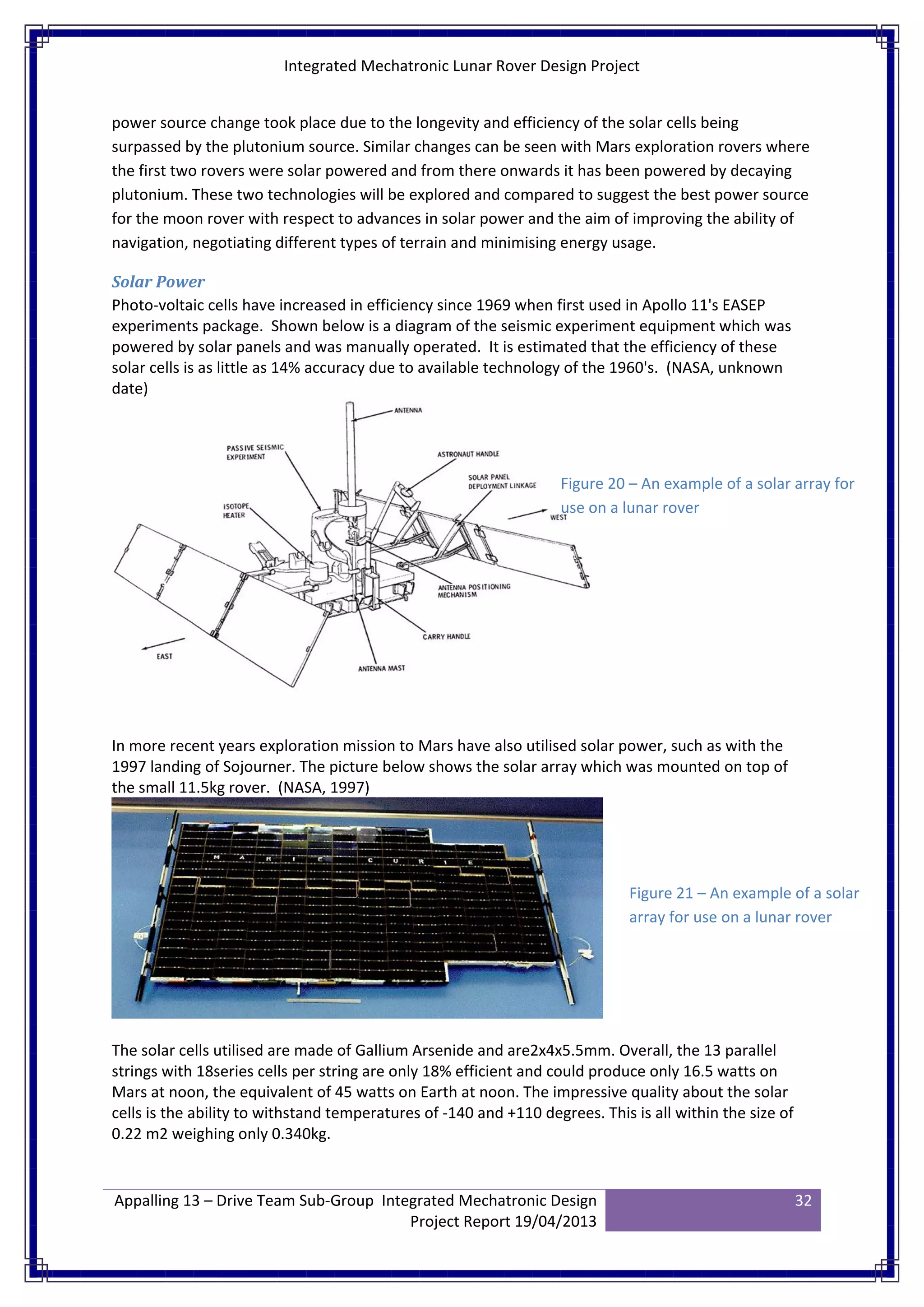 Integrated Mechatronic Lunar Rover Design Project
Appalling 13 – Drive Team Sub-Group Integrated Mechatronic Design
Project Report 19/04/2013
32
power source change took place due to the longevity and efficiency of the solar cells being
surpassed by the plutonium source. Similar changes can be seen with Mars exploration rovers where
the first two rovers were solar powered and from there onwards it has been powered by decaying
plutonium. These two technologies will be explored and compared to suggest the best power source
for the moon rover with respect to advances in solar power and the aim of improving the ability of
navigation, negotiating different types of terrain and minimising energy usage.
Solar Power
Photo-voltaic cells have increased in efficiency since 1969 when first used in Apollo 11's EASEP
experiments package. Shown below is a diagram of the seismic experiment equipment which was
powered by solar panels and was manually operated. It is estimated that the efficiency of these
solar cells is as little as 14% accuracy due to available technology of the 1960's. (NASA, unknown
date)
In more recent years exploration mission to Mars have also utilised solar power, such as with the
1997 landing of Sojourner. The picture below shows the solar array which was mounted on top of
the small 11.5kg rover. (NASA, 1997)
The solar cells utilised are made of Gallium Arsenide and are2x4x5.5mm. Overall, the 13 parallel
strings with 18series cells per string are only 18% efficient and could produce only 16.5 watts on
Mars at noon, the equivalent of 45 watts on Earth at noon. The impressive quality about the solar
cells is the ability to withstand temperatures of -140 and +110 degrees. This is all within the size of
0.22 m2 weighing only 0.340kg.
Figure 20 – An example of a solar array for
use on a lunar rover
Figure 21 – An example of a solar
array for use on a lunar rover
 