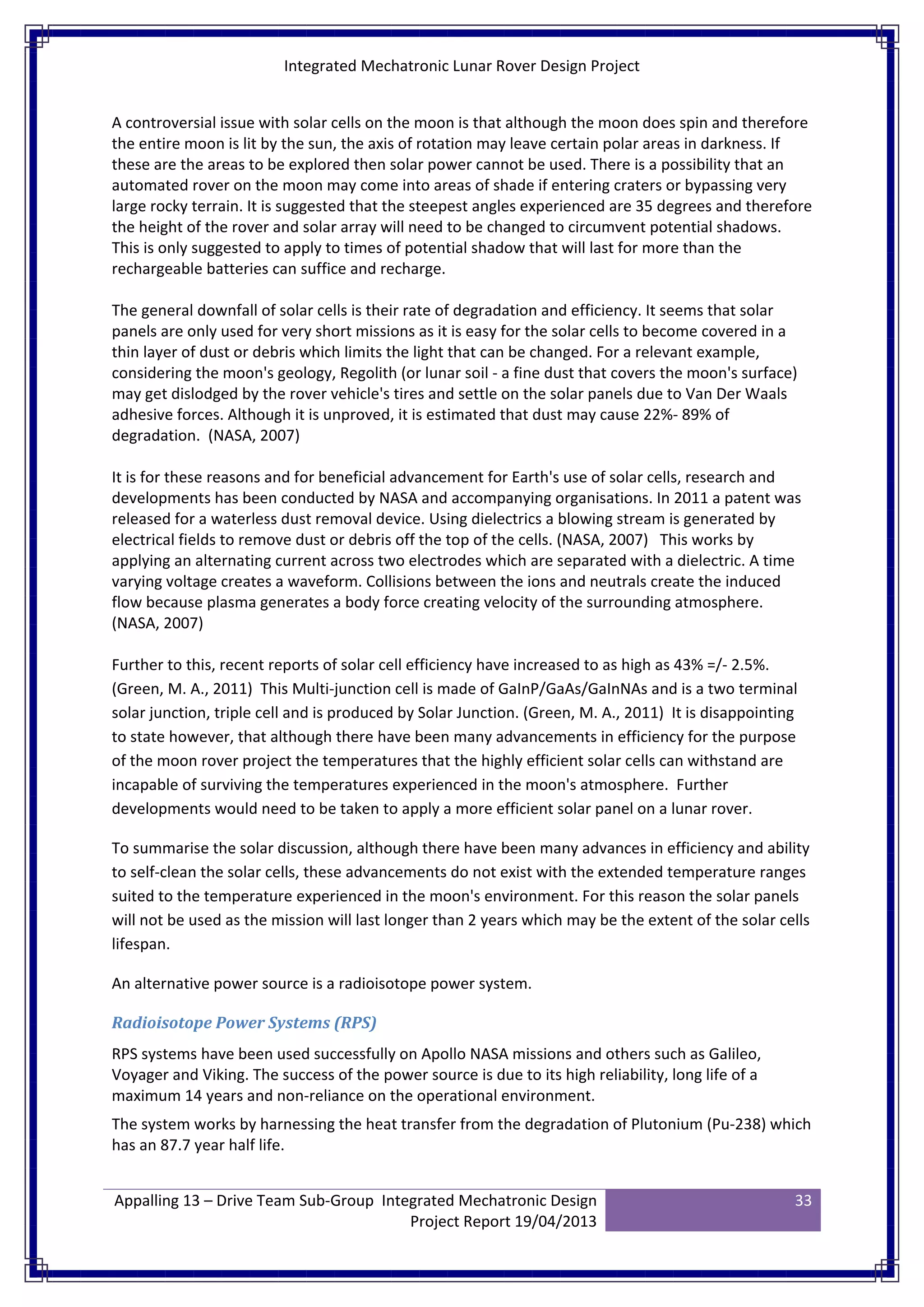 Integrated Mechatronic Lunar Rover Design Project
Appalling 13 – Drive Team Sub-Group Integrated Mechatronic Design
Project Report 19/04/2013
33
A controversial issue with solar cells on the moon is that although the moon does spin and therefore
the entire moon is lit by the sun, the axis of rotation may leave certain polar areas in darkness. If
these are the areas to be explored then solar power cannot be used. There is a possibility that an
automated rover on the moon may come into areas of shade if entering craters or bypassing very
large rocky terrain. It is suggested that the steepest angles experienced are 35 degrees and therefore
the height of the rover and solar array will need to be changed to circumvent potential shadows.
This is only suggested to apply to times of potential shadow that will last for more than the
rechargeable batteries can suffice and recharge.
The general downfall of solar cells is their rate of degradation and efficiency. It seems that solar
panels are only used for very short missions as it is easy for the solar cells to become covered in a
thin layer of dust or debris which limits the light that can be changed. For a relevant example,
considering the moon's geology, Regolith (or lunar soil - a fine dust that covers the moon's surface)
may get dislodged by the rover vehicle's tires and settle on the solar panels due to Van Der Waals
adhesive forces. Although it is unproved, it is estimated that dust may cause 22%- 89% of
degradation. (NASA, 2007)
It is for these reasons and for beneficial advancement for Earth's use of solar cells, research and
developments has been conducted by NASA and accompanying organisations. In 2011 a patent was
released for a waterless dust removal device. Using dielectrics a blowing stream is generated by
electrical fields to remove dust or debris off the top of the cells. (NASA, 2007) This works by
applying an alternating current across two electrodes which are separated with a dielectric. A time
varying voltage creates a waveform. Collisions between the ions and neutrals create the induced
flow because plasma generates a body force creating velocity of the surrounding atmosphere.
(NASA, 2007)
Further to this, recent reports of solar cell efficiency have increased to as high as 43% =/- 2.5%.
(Green, M. A., 2011) This Multi-junction cell is made of GaInP/GaAs/GaInNAs and is a two terminal
solar junction, triple cell and is produced by Solar Junction. (Green, M. A., 2011) It is disappointing
to state however, that although there have been many advancements in efficiency for the purpose
of the moon rover project the temperatures that the highly efficient solar cells can withstand are
incapable of surviving the temperatures experienced in the moon's atmosphere. Further
developments would need to be taken to apply a more efficient solar panel on a lunar rover.
To summarise the solar discussion, although there have been many advances in efficiency and ability
to self-clean the solar cells, these advancements do not exist with the extended temperature ranges
suited to the temperature experienced in the moon's environment. For this reason the solar panels
will not be used as the mission will last longer than 2 years which may be the extent of the solar cells
lifespan.
An alternative power source is a radioisotope power system.
Radioisotope Power Systems (RPS)
RPS systems have been used successfully on Apollo NASA missions and others such as Galileo,
Voyager and Viking. The success of the power source is due to its high reliability, long life of a
maximum 14 years and non-reliance on the operational environment.
The system works by harnessing the heat transfer from the degradation of Plutonium (Pu-238) which
has an 87.7 year half life.
 
