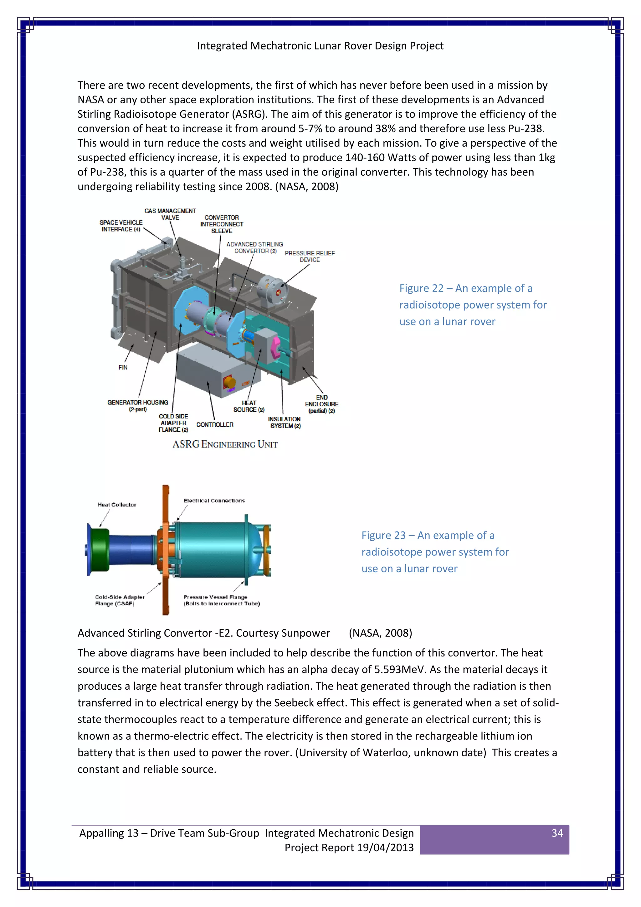 Integrated Mechatronic Lunar Rover Design Project
Appalling 13 – Drive Team Sub-Group Integrated Mechatronic Design
Project Report 19/04/2013
34
There are two recent developments, the first of which has never before been used in a mission by
NASA or any other space exploration institutions. The first of these developments is an Advanced
Stirling Radioisotope Generator (ASRG). The aim of this generator is to improve the efficiency of the
conversion of heat to increase it from around 5-7% to around 38% and therefore use less Pu-238.
This would in turn reduce the costs and weight utilised by each mission. To give a perspective of the
suspected efficiency increase, it is expected to produce 140-160 Watts of power using less than 1kg
of Pu-238, this is a quarter of the mass used in the original converter. This technology has been
undergoing reliability testing since 2008. (NASA, 2008)
Advanced Stirling Convertor -E2. Courtesy Sunpower (NASA, 2008)
The above diagrams have been included to help describe the function of this convertor. The heat
source is the material plutonium which has an alpha decay of 5.593MeV. As the material decays it
produces a large heat transfer through radiation. The heat generated through the radiation is then
transferred in to electrical energy by the Seebeck effect. This effect is generated when a set of solid-
state thermocouples react to a temperature difference and generate an electrical current; this is
known as a thermo-electric effect. The electricity is then stored in the rechargeable lithium ion
battery that is then used to power the rover. (University of Waterloo, unknown date) This creates a
constant and reliable source.
Figure 22 – An example of a
radioisotope power system for
use on a lunar rover
Figure 23 – An example of a
radioisotope power system for
use on a lunar rover
 
