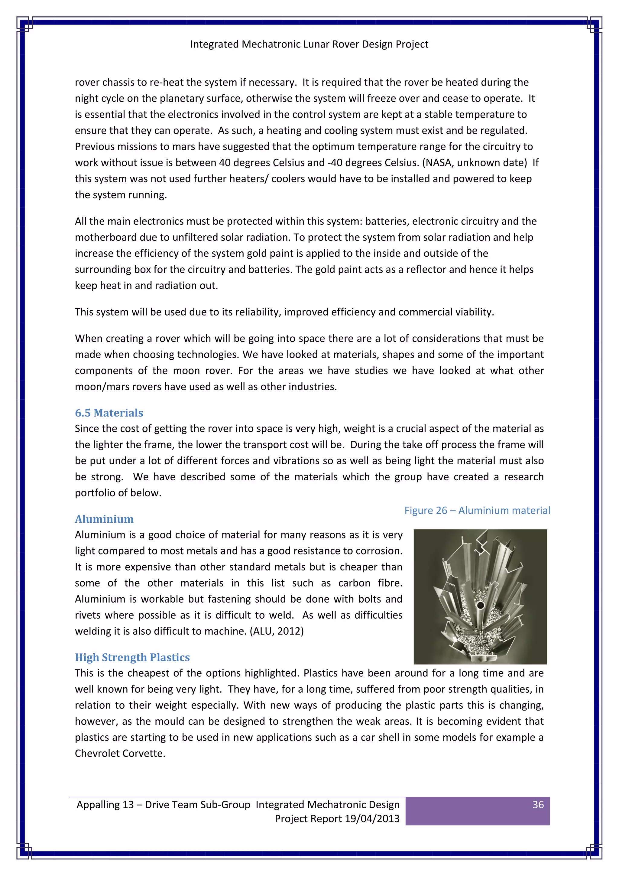 Integrated Mechatronic Lunar Rover Design Project
Appalling 13 – Drive Team Sub-Group Integrated Mechatronic Design
Project Report 19/04/2013
36
rover chassis to re-heat the system if necessary. It is required that the rover be heated during the
night cycle on the planetary surface, otherwise the system will freeze over and cease to operate. It
is essential that the electronics involved in the control system are kept at a stable temperature to
ensure that they can operate. As such, a heating and cooling system must exist and be regulated.
Previous missions to mars have suggested that the optimum temperature range for the circuitry to
work without issue is between 40 degrees Celsius and -40 degrees Celsius. (NASA, unknown date) If
this system was not used further heaters/ coolers would have to be installed and powered to keep
the system running.
All the main electronics must be protected within this system: batteries, electronic circuitry and the
motherboard due to unfiltered solar radiation. To protect the system from solar radiation and help
increase the efficiency of the system gold paint is applied to the inside and outside of the
surrounding box for the circuitry and batteries. The gold paint acts as a reflector and hence it helps
keep heat in and radiation out.
This system will be used due to its reliability, improved efficiency and commercial viability.
When creating a rover which will be going into space there are a lot of considerations that must be
made when choosing technologies. We have looked at materials, shapes and some of the important
components of the moon rover. For the areas we have studies we have looked at what other
moon/mars rovers have used as well as other industries.
6.5 Materials
Since the cost of getting the rover into space is very high, weight is a crucial aspect of the material as
the lighter the frame, the lower the transport cost will be. During the take off process the frame will
be put under a lot of different forces and vibrations so as well as being light the material must also
be strong. We have described some of the materials which the group have created a research
portfolio of below.
Aluminium
Aluminium is a good choice of material for many reasons as it is very
light compared to most metals and has a good resistance to corrosion.
It is more expensive than other standard metals but is cheaper than
some of the other materials in this list such as carbon fibre.
Aluminium is workable but fastening should be done with bolts and
rivets where possible as it is difficult to weld. As well as difficulties
welding it is also difficult to machine. (ALU, 2012)
High Strength Plastics
This is the cheapest of the options highlighted. Plastics have been around for a long time and are
well known for being very light. They have, for a long time, suffered from poor strength qualities, in
relation to their weight especially. With new ways of producing the plastic parts this is changing,
however, as the mould can be designed to strengthen the weak areas. It is becoming evident that
plastics are starting to be used in new applications such as a car shell in some models for example a
Chevrolet Corvette.
Figure 26 – Aluminium material
 