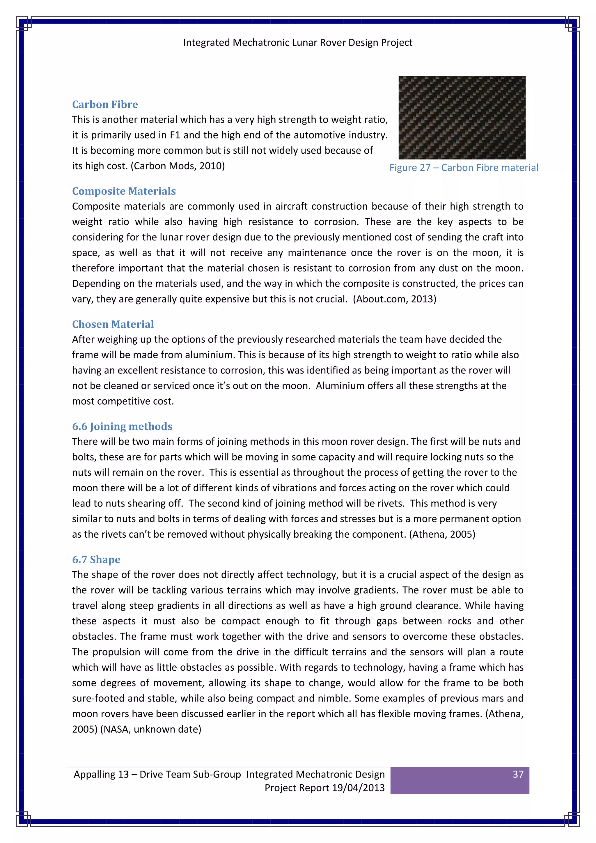 Integrated Mechatronic Lunar Rover Design Project
Appalling 13 – Drive Team Sub-Group Integrated Mechatronic Design
Project Report 19/04/2013
37
Carbon Fibre
This is another material which has a very high strength to weight ratio,
it is primarily used in F1 and the high end of the automotive industry.
It is becoming more common but is still not widely used because of
its high cost. (Carbon Mods, 2010)
Composite Materials
Composite materials are commonly used in aircraft construction because of their high strength to
weight ratio while also having high resistance to corrosion. These are the key aspects to be
considering for the lunar rover design due to the previously mentioned cost of sending the craft into
space, as well as that it will not receive any maintenance once the rover is on the moon, it is
therefore important that the material chosen is resistant to corrosion from any dust on the moon.
Depending on the materials used, and the way in which the composite is constructed, the prices can
vary, they are generally quite expensive but this is not crucial. (About.com, 2013)
Chosen Material
After weighing up the options of the previously researched materials the team have decided the
frame will be made from aluminium. This is because of its high strength to weight to ratio while also
having an excellent resistance to corrosion, this was identified as being important as the rover will
not be cleaned or serviced once it’s out on the moon. Aluminium offers all these strengths at the
most competitive cost.
6.6 Joining methods
There will be two main forms of joining methods in this moon rover design. The first will be nuts and
bolts, these are for parts which will be moving in some capacity and will require locking nuts so the
nuts will remain on the rover. This is essential as throughout the process of getting the rover to the
moon there will be a lot of different kinds of vibrations and forces acting on the rover which could
lead to nuts shearing off. The second kind of joining method will be rivets. This method is very
similar to nuts and bolts in terms of dealing with forces and stresses but is a more permanent option
as the rivets can’t be removed without physically breaking the component. (Athena, 2005)
6.7 Shape
The shape of the rover does not directly affect technology, but it is a crucial aspect of the design as
the rover will be tackling various terrains which may involve gradients. The rover must be able to
travel along steep gradients in all directions as well as have a high ground clearance. While having
these aspects it must also be compact enough to fit through gaps between rocks and other
obstacles. The frame must work together with the drive and sensors to overcome these obstacles.
The propulsion will come from the drive in the difficult terrains and the sensors will plan a route
which will have as little obstacles as possible. With regards to technology, having a frame which has
some degrees of movement, allowing its shape to change, would allow for the frame to be both
sure-footed and stable, while also being compact and nimble. Some examples of previous mars and
moon rovers have been discussed earlier in the report which all has flexible moving frames. (Athena,
2005) (NASA, unknown date)
Figure 27 – Carbon Fibre material
 