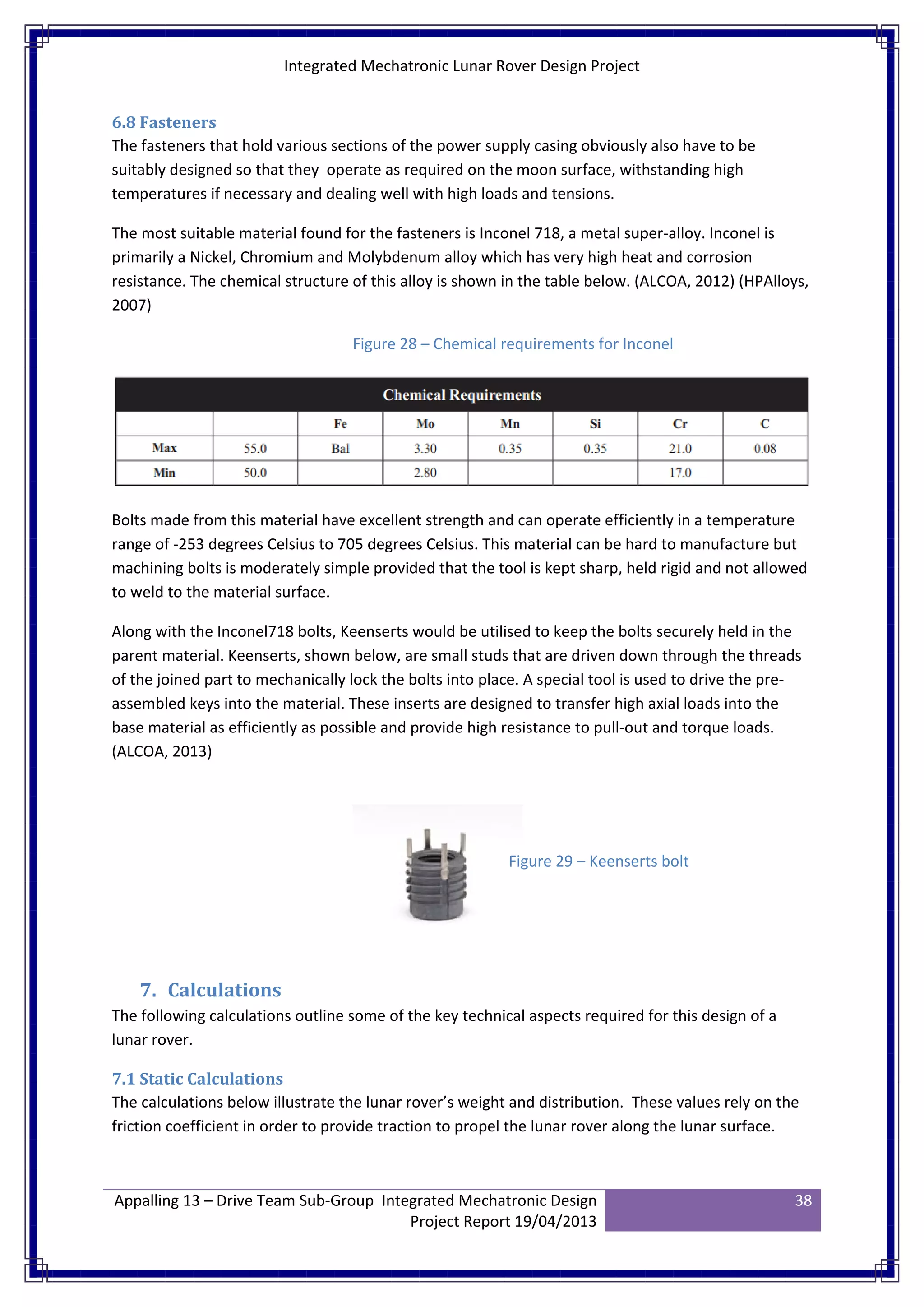 Integrated Mechatronic Lunar Rover Design Project
Appalling 13 – Drive Team Sub-Group Integrated Mechatronic Design
Project Report 19/04/2013
38
6.8 Fasteners
The fasteners that hold various sections of the power supply casing obviously also have to be
suitably designed so that they operate as required on the moon surface, withstanding high
temperatures if necessary and dealing well with high loads and tensions.
The most suitable material found for the fasteners is Inconel 718, a metal super-alloy. Inconel is
primarily a Nickel, Chromium and Molybdenum alloy which has very high heat and corrosion
resistance. The chemical structure of this alloy is shown in the table below. (ALCOA, 2012) (HPAlloys,
2007)
Bolts made from this material have excellent strength and can operate efficiently in a temperature
range of -253 degrees Celsius to 705 degrees Celsius. This material can be hard to manufacture but
machining bolts is moderately simple provided that the tool is kept sharp, held rigid and not allowed
to weld to the material surface.
Along with the Inconel718 bolts, Keenserts would be utilised to keep the bolts securely held in the
parent material. Keenserts, shown below, are small studs that are driven down through the threads
of the joined part to mechanically lock the bolts into place. A special tool is used to drive the pre-
assembled keys into the material. These inserts are designed to transfer high axial loads into the
base material as efficiently as possible and provide high resistance to pull-out and torque loads.
(ALCOA, 2013)
7. Calculations
The following calculations outline some of the key technical aspects required for this design of a
lunar rover.
7.1 Static Calculations
The calculations below illustrate the lunar rover’s weight and distribution. These values rely on the
friction coefficient in order to provide traction to propel the lunar rover along the lunar surface.
Figure 28 – Chemical requirements for Inconel
Figure 29 – Keenserts bolt
 