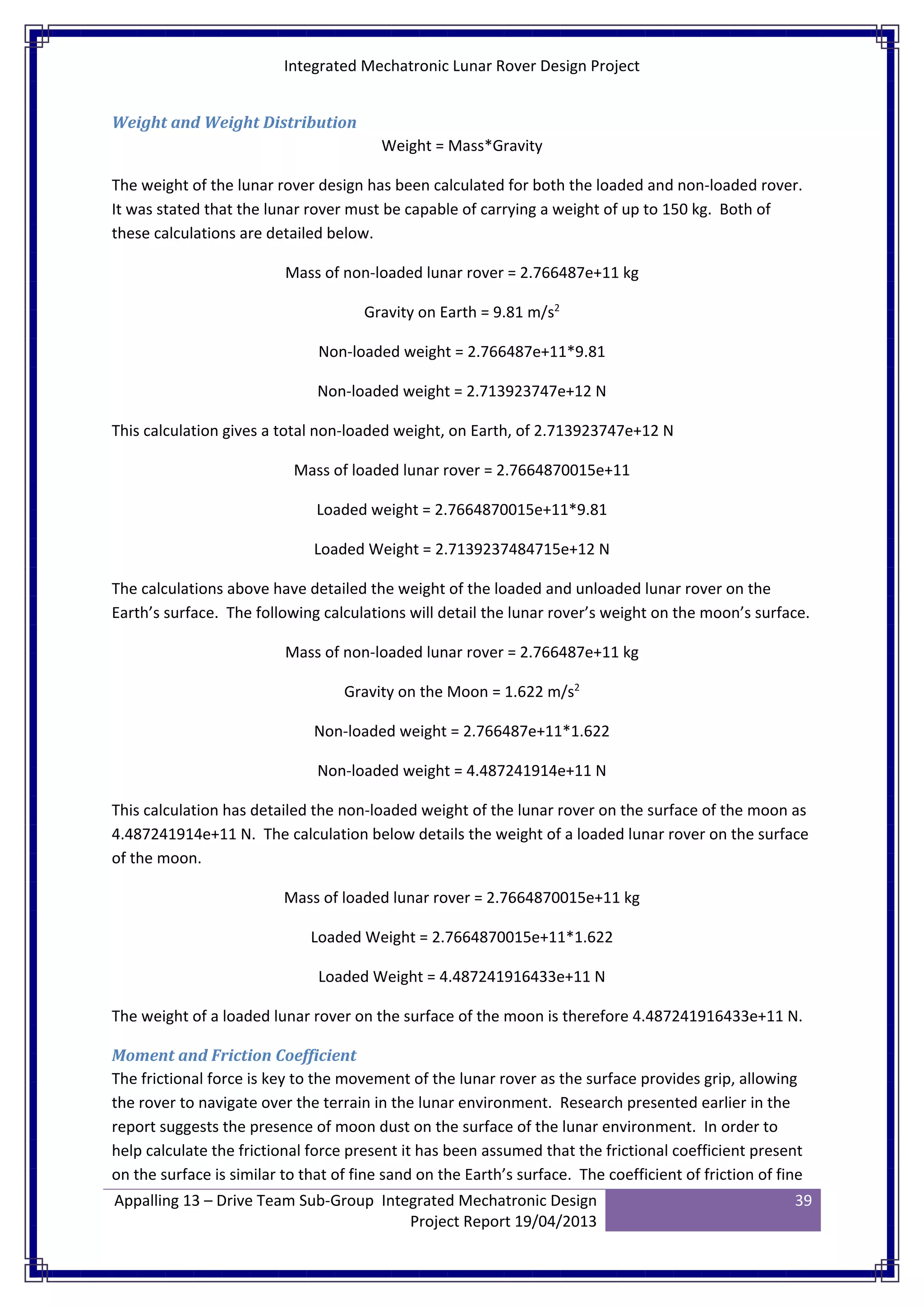 Integrated Mechatronic Lunar Rover Design Project
Appalling 13 – Drive Team Sub-Group Integrated Mechatronic Design
Project Report 19/04/2013
39
Weight and Weight Distribution
Weight = Mass*Gravity
The weight of the lunar rover design has been calculated for both the loaded and non-loaded rover.
It was stated that the lunar rover must be capable of carrying a weight of up to 150 kg. Both of
these calculations are detailed below.
Mass of non-loaded lunar rover = 2.766487e+11 kg
Gravity on Earth = 9.81 m/s2
Non-loaded weight = 2.766487e+11*9.81
Non-loaded weight = 2.713923747e+12 N
This calculation gives a total non-loaded weight, on Earth, of 2.713923747e+12 N
Mass of loaded lunar rover = 2.7664870015e+11
Loaded weight = 2.7664870015e+11*9.81
Loaded Weight = 2.7139237484715e+12 N
The calculations above have detailed the weight of the loaded and unloaded lunar rover on the
Earth’s surface. The following calculations will detail the lunar rover’s weight on the moon’s surface.
Mass of non-loaded lunar rover = 2.766487e+11 kg
Gravity on the Moon = 1.622 m/s2
Non-loaded weight = 2.766487e+11*1.622
Non-loaded weight = 4.487241914e+11 N
This calculation has detailed the non-loaded weight of the lunar rover on the surface of the moon as
4.487241914e+11 N. The calculation below details the weight of a loaded lunar rover on the surface
of the moon.
Mass of loaded lunar rover = 2.7664870015e+11 kg
Loaded Weight = 2.7664870015e+11*1.622
Loaded Weight = 4.487241916433e+11 N
The weight of a loaded lunar rover on the surface of the moon is therefore 4.487241916433e+11 N.
Moment and Friction Coefficient
The frictional force is key to the movement of the lunar rover as the surface provides grip, allowing
the rover to navigate over the terrain in the lunar environment. Research presented earlier in the
report suggests the presence of moon dust on the surface of the lunar environment. In order to
help calculate the frictional force present it has been assumed that the frictional coefficient present
on the surface is similar to that of fine sand on the Earth’s surface. The coefficient of friction of fine
 