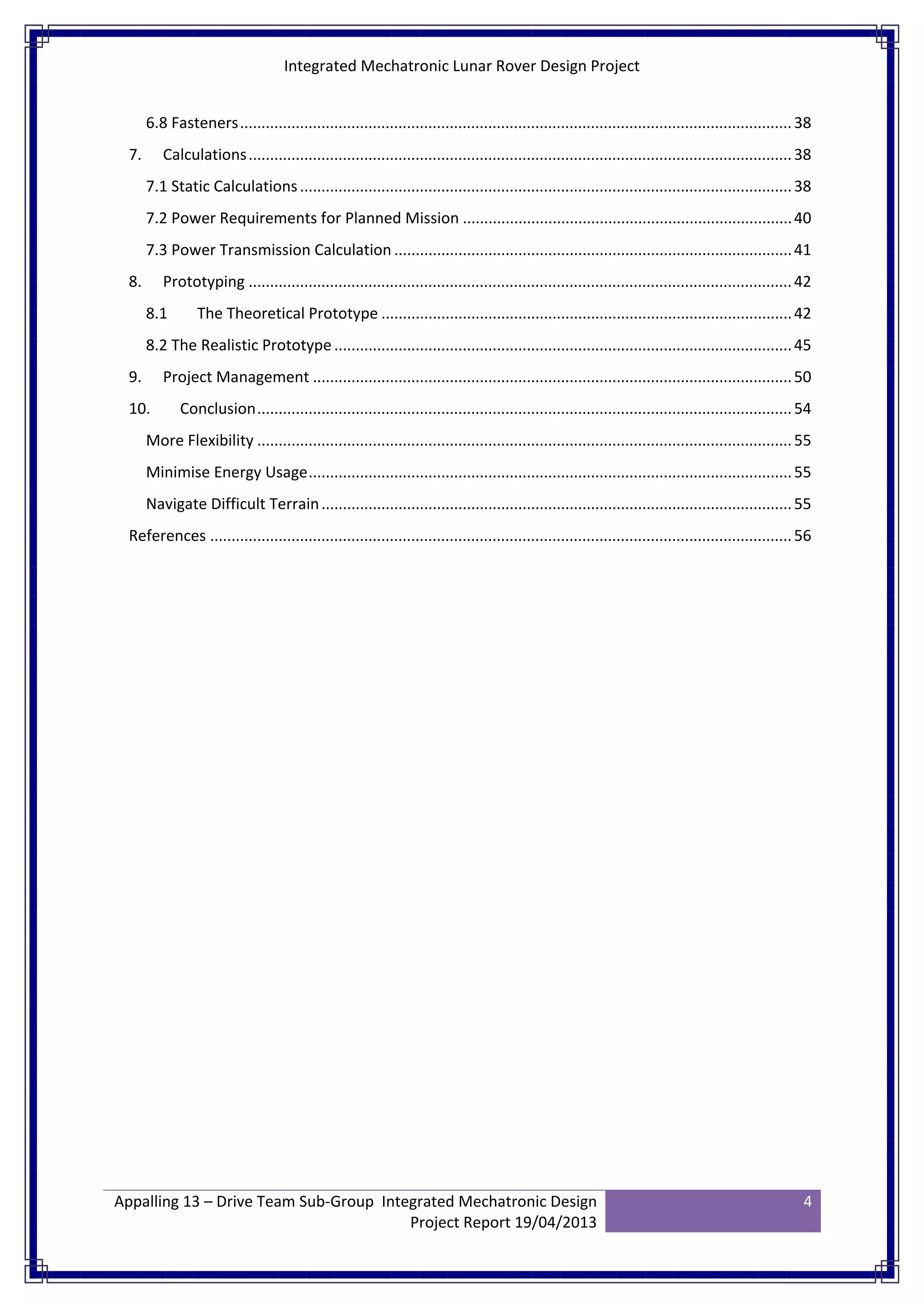 Integrated Mechatronic Lunar Rover Design Project
Appalling 13 – Drive Team Sub-Group Integrated Mechatronic Design
Project Report 19/04/2013
4
6.8 Fasteners.................................................................................................................................38
7. Calculations...............................................................................................................................38
7.1 Static Calculations...................................................................................................................38
7.2 Power Requirements for Planned Mission .............................................................................40
7.3 Power Transmission Calculation .............................................................................................41
8. Prototyping ...............................................................................................................................42
8.1 The Theoretical Prototype ................................................................................................42
8.2 The Realistic Prototype...........................................................................................................45
9. Project Management ................................................................................................................50
10. Conclusion.............................................................................................................................54
More Flexibility .............................................................................................................................55
Minimise Energy Usage.................................................................................................................55
Navigate Difficult Terrain..............................................................................................................55
References ........................................................................................................................................56
 
