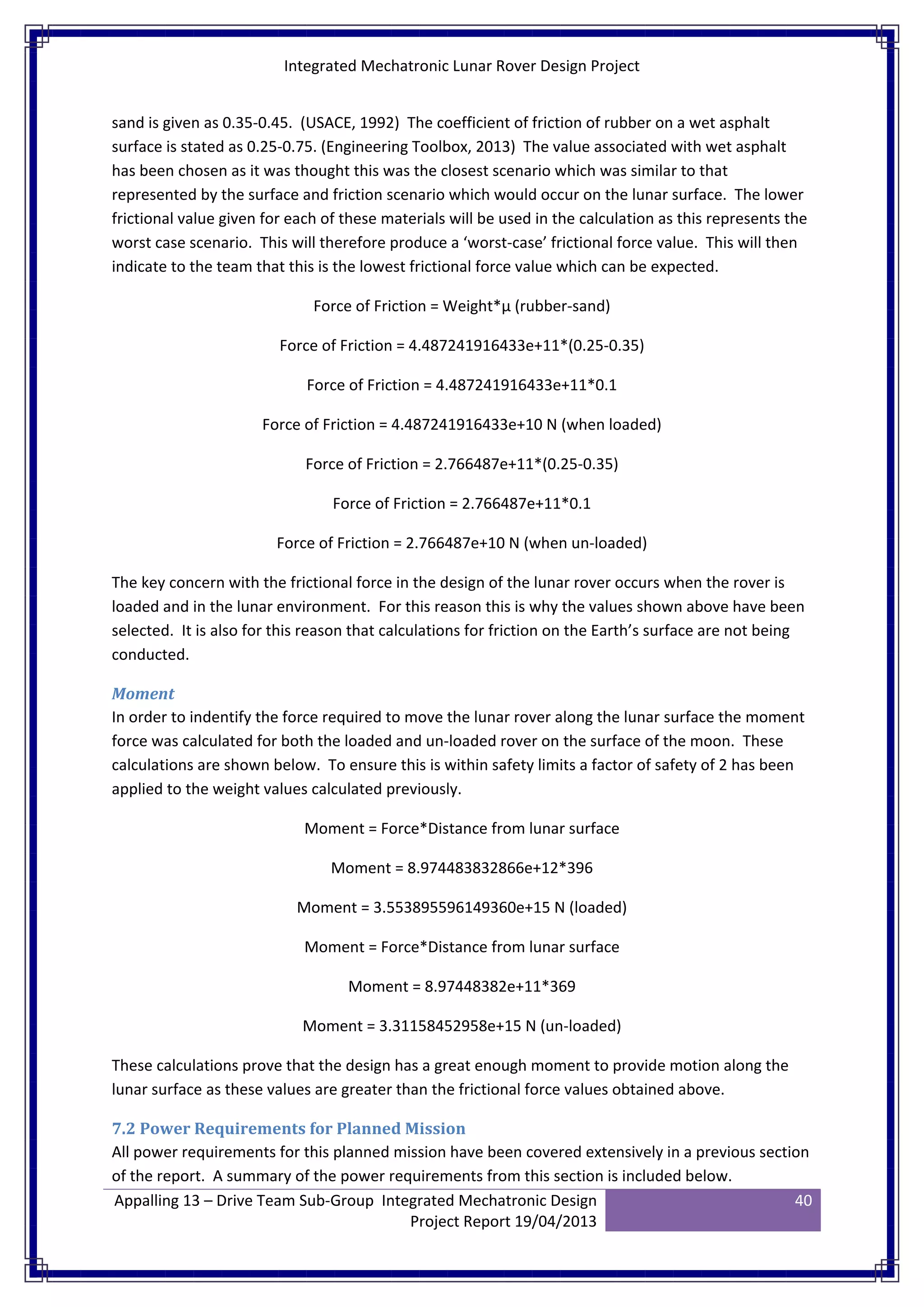 Integrated Mechatronic Lunar Rover Design Project
Appalling 13 – Drive Team Sub-Group Integrated Mechatronic Design
Project Report 19/04/2013
40
sand is given as 0.35-0.45. (USACE, 1992) The coefficient of friction of rubber on a wet asphalt
surface is stated as 0.25-0.75. (Engineering Toolbox, 2013) The value associated with wet asphalt
has been chosen as it was thought this was the closest scenario which was similar to that
represented by the surface and friction scenario which would occur on the lunar surface. The lower
frictional value given for each of these materials will be used in the calculation as this represents the
worst case scenario. This will therefore produce a ‘worst-case’ frictional force value. This will then
indicate to the team that this is the lowest frictional force value which can be expected.
Force of Friction = Weight*µ (rubber-sand)
Force of Friction = 4.487241916433e+11*(0.25-0.35)
Force of Friction = 4.487241916433e+11*0.1
Force of Friction = 4.487241916433e+10 N (when loaded)
Force of Friction = 2.766487e+11*(0.25-0.35)
Force of Friction = 2.766487e+11*0.1
Force of Friction = 2.766487e+10 N (when un-loaded)
The key concern with the frictional force in the design of the lunar rover occurs when the rover is
loaded and in the lunar environment. For this reason this is why the values shown above have been
selected. It is also for this reason that calculations for friction on the Earth’s surface are not being
conducted.
Moment
In order to indentify the force required to move the lunar rover along the lunar surface the moment
force was calculated for both the loaded and un-loaded rover on the surface of the moon. These
calculations are shown below. To ensure this is within safety limits a factor of safety of 2 has been
applied to the weight values calculated previously.
Moment = Force*Distance from lunar surface
Moment = 8.974483832866e+12*396
Moment = 3.553895596149360e+15 N (loaded)
Moment = Force*Distance from lunar surface
Moment = 8.97448382e+11*369
Moment = 3.31158452958e+15 N (un-loaded)
These calculations prove that the design has a great enough moment to provide motion along the
lunar surface as these values are greater than the frictional force values obtained above.
7.2 Power Requirements for Planned Mission
All power requirements for this planned mission have been covered extensively in a previous section
of the report. A summary of the power requirements from this section is included below.
 