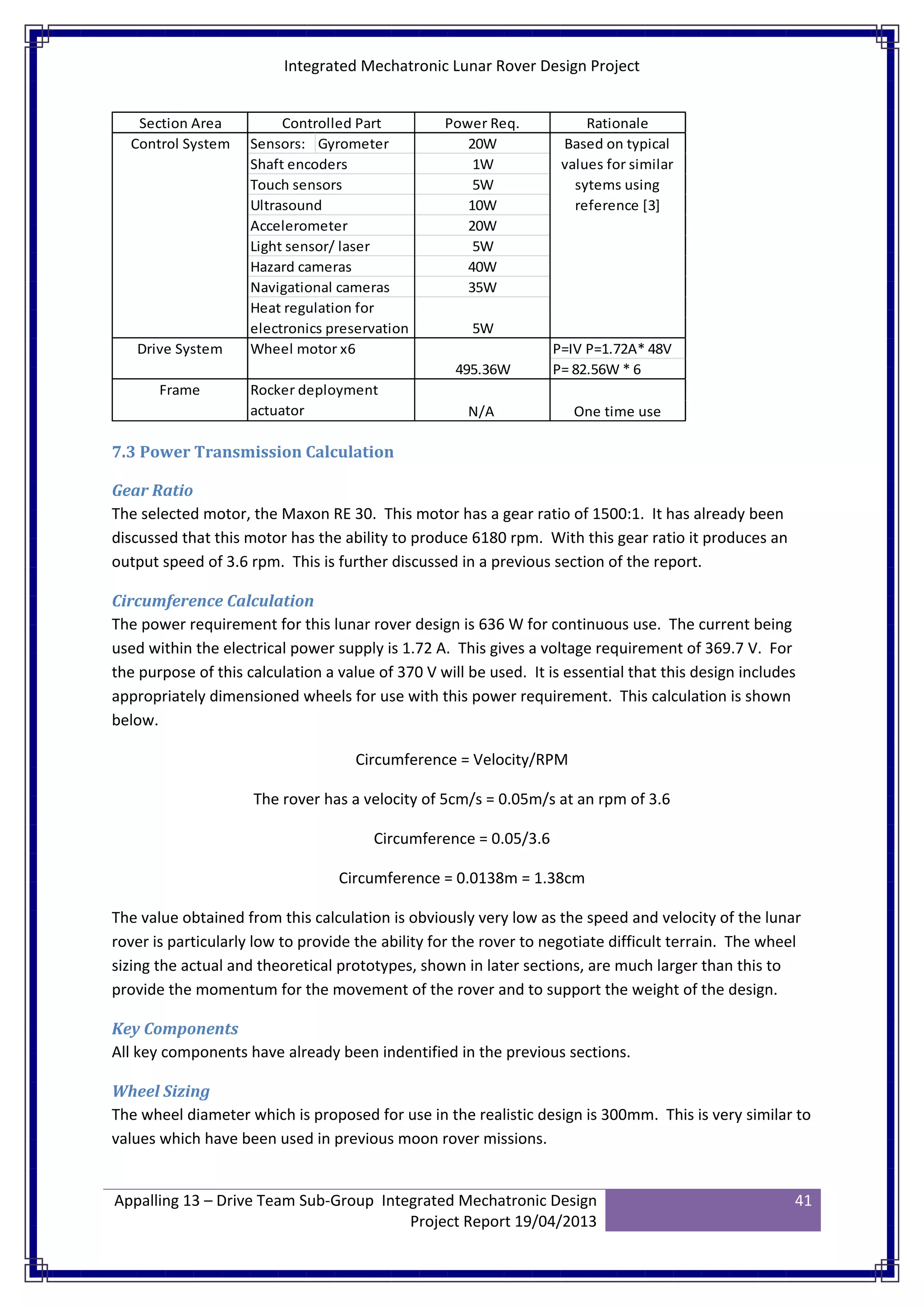 Integrated Mechatronic Lunar Rover Design Project
Appalling 13 – Drive Team Sub-Group Integrated Mechatronic Design
Project Report 19/04/2013
41
Sensors: Gyrometer
Shaft encoders
Touch sensors
Ultrasound
Accelerometer
Light sensor/ laser
Hazard cameras
Navigational cameras
P=IV P=1.72A* 48V
P= 82.56W * 6
Section Area Controlled Part
Heat regulation for
electronics preservation
Control System
Drive System
Frame
Wheel motor x6
10W
20W
5W
495.36W
Rationale
Rocker deployment
actuator N/A One time use
Based on typical
values for similar
sytems using
reference [3]
Power Req.
40W
35W
5W
20W
1W
5W
7.3 Power Transmission Calculation
Gear Ratio
The selected motor, the Maxon RE 30. This motor has a gear ratio of 1500:1. It has already been
discussed that this motor has the ability to produce 6180 rpm. With this gear ratio it produces an
output speed of 3.6 rpm. This is further discussed in a previous section of the report.
Circumference Calculation
The power requirement for this lunar rover design is 636 W for continuous use. The current being
used within the electrical power supply is 1.72 A. This gives a voltage requirement of 369.7 V. For
the purpose of this calculation a value of 370 V will be used. It is essential that this design includes
appropriately dimensioned wheels for use with this power requirement. This calculation is shown
below.
Circumference = Velocity/RPM
The rover has a velocity of 5cm/s = 0.05m/s at an rpm of 3.6
Circumference = 0.05/3.6
Circumference = 0.0138m = 1.38cm
The value obtained from this calculation is obviously very low as the speed and velocity of the lunar
rover is particularly low to provide the ability for the rover to negotiate difficult terrain. The wheel
sizing the actual and theoretical prototypes, shown in later sections, are much larger than this to
provide the momentum for the movement of the rover and to support the weight of the design.
Key Components
All key components have already been indentified in the previous sections.
Wheel Sizing
The wheel diameter which is proposed for use in the realistic design is 300mm. This is very similar to
values which have been used in previous moon rover missions.
 