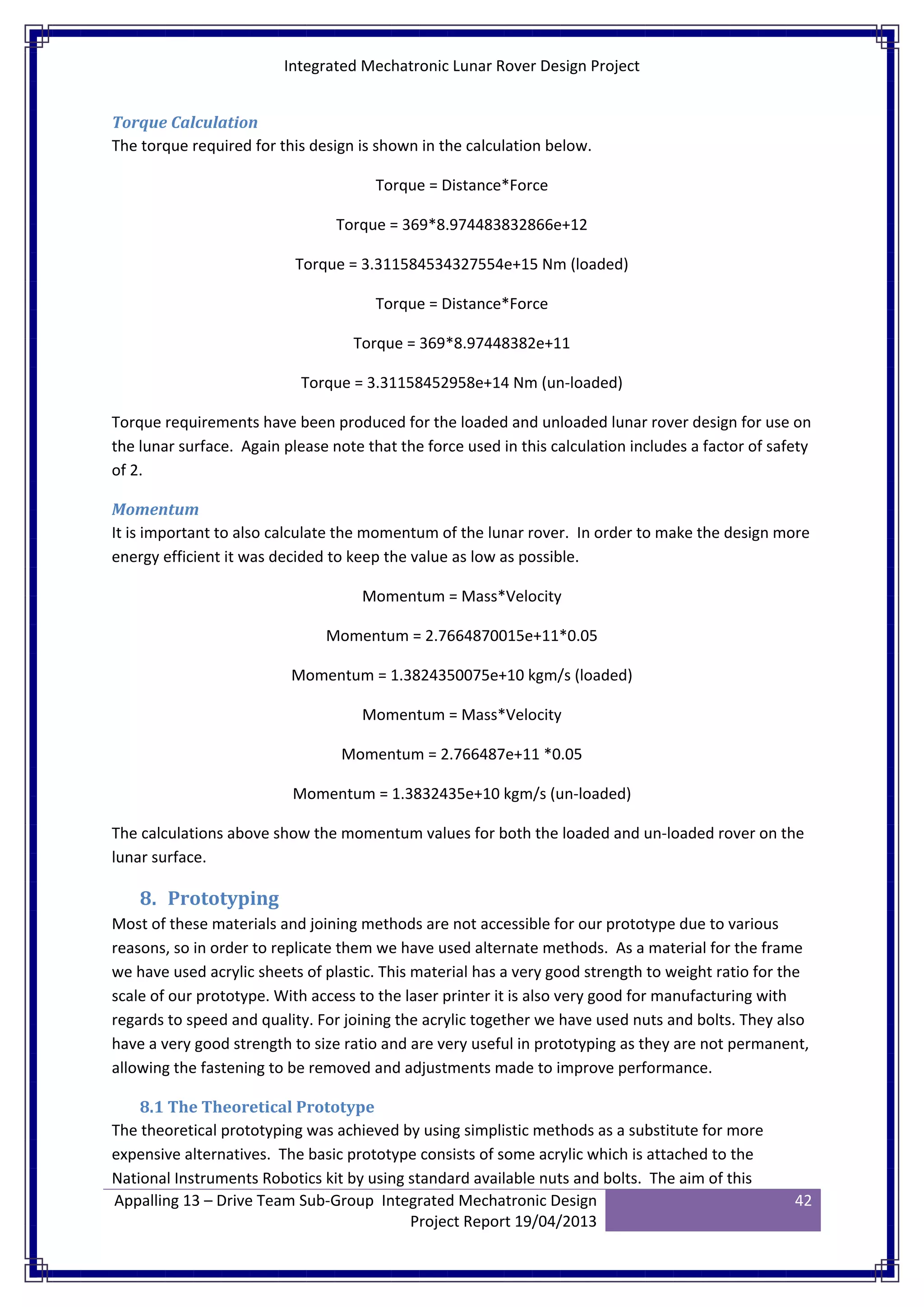 Integrated Mechatronic Lunar Rover Design Project
Appalling 13 – Drive Team Sub-Group Integrated Mechatronic Design
Project Report 19/04/2013
42
Torque Calculation
The torque required for this design is shown in the calculation below.
Torque = Distance*Force
Torque = 369*8.974483832866e+12
Torque = 3.311584534327554e+15 Nm (loaded)
Torque = Distance*Force
Torque = 369*8.97448382e+11
Torque = 3.31158452958e+14 Nm (un-loaded)
Torque requirements have been produced for the loaded and unloaded lunar rover design for use on
the lunar surface. Again please note that the force used in this calculation includes a factor of safety
of 2.
Momentum
It is important to also calculate the momentum of the lunar rover. In order to make the design more
energy efficient it was decided to keep the value as low as possible.
Momentum = Mass*Velocity
Momentum = 2.7664870015e+11*0.05
Momentum = 1.3824350075e+10 kgm/s (loaded)
Momentum = Mass*Velocity
Momentum = 2.766487e+11 *0.05
Momentum = 1.3832435e+10 kgm/s (un-loaded)
The calculations above show the momentum values for both the loaded and un-loaded rover on the
lunar surface.
8. Prototyping
Most of these materials and joining methods are not accessible for our prototype due to various
reasons, so in order to replicate them we have used alternate methods. As a material for the frame
we have used acrylic sheets of plastic. This material has a very good strength to weight ratio for the
scale of our prototype. With access to the laser printer it is also very good for manufacturing with
regards to speed and quality. For joining the acrylic together we have used nuts and bolts. They also
have a very good strength to size ratio and are very useful in prototyping as they are not permanent,
allowing the fastening to be removed and adjustments made to improve performance.
8.1 The Theoretical Prototype
The theoretical prototyping was achieved by using simplistic methods as a substitute for more
expensive alternatives. The basic prototype consists of some acrylic which is attached to the
National Instruments Robotics kit by using standard available nuts and bolts. The aim of this
 