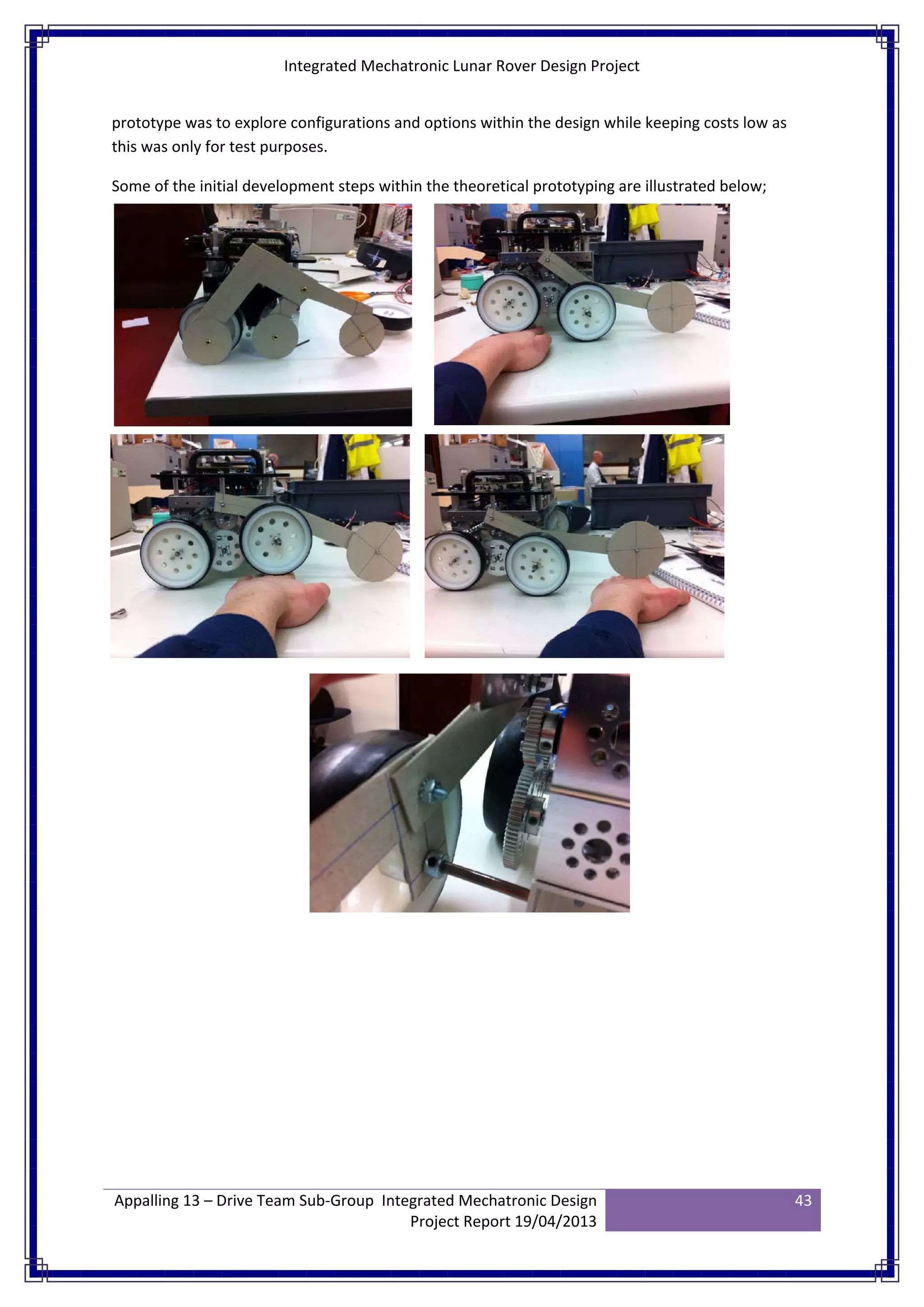 Integrated Mechatronic Lunar Rover Design Project
Appalling 13 – Drive Team Sub-Group Integrated Mechatronic Design
Project Report 19/04/2013
43
prototype was to explore configurations and options within the design while keeping costs low as
this was only for test purposes.
Some of the initial development steps within the theoretical prototyping are illustrated below;
 