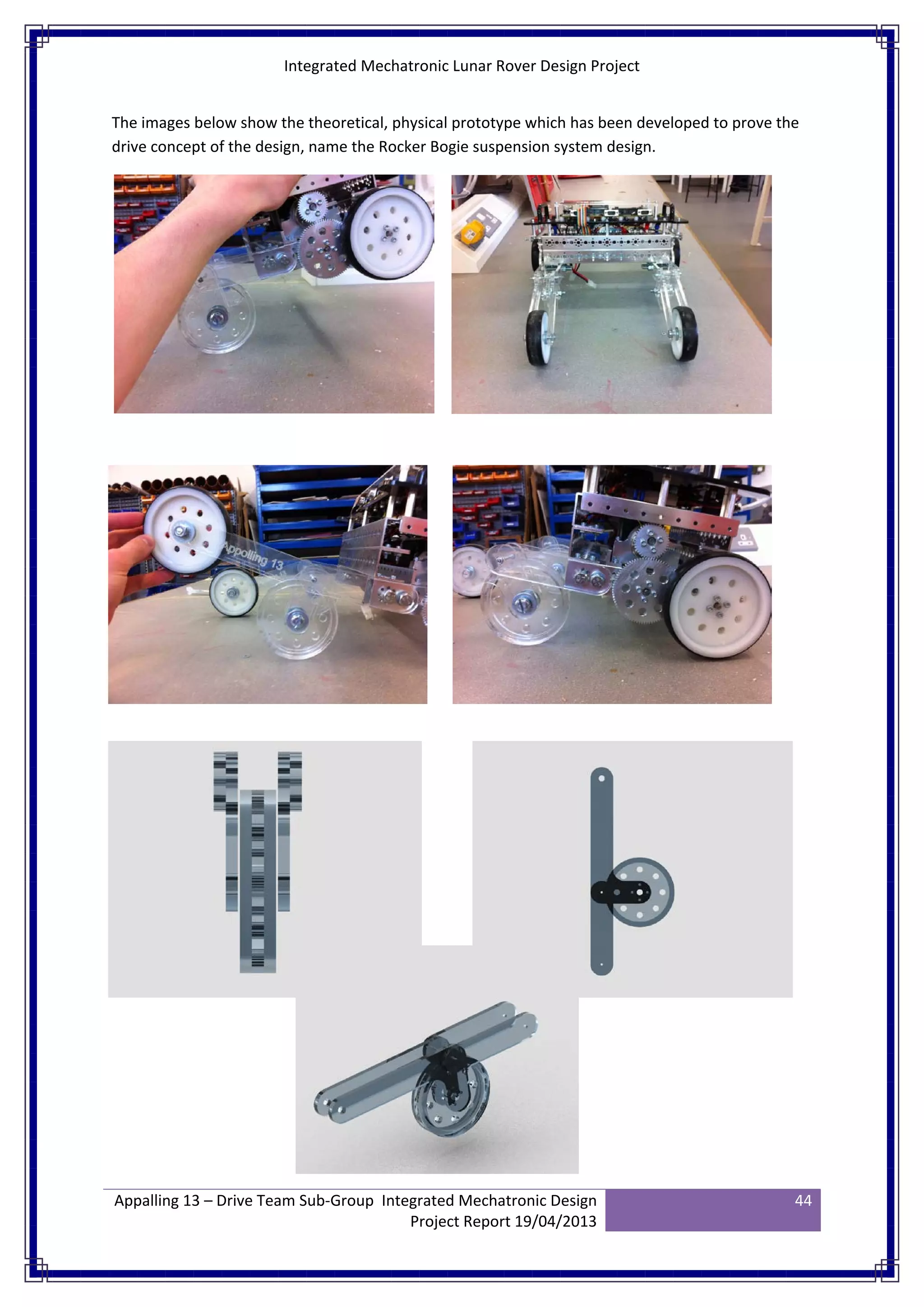 Integrated Mechatronic Lunar Rover Design Project
Appalling 13 – Drive Team Sub-Group Integrated Mechatronic Design
Project Report 19/04/2013
44
The images below show the theoretical, physical prototype which has been developed to prove the
drive concept of the design, name the Rocker Bogie suspension system design.
 