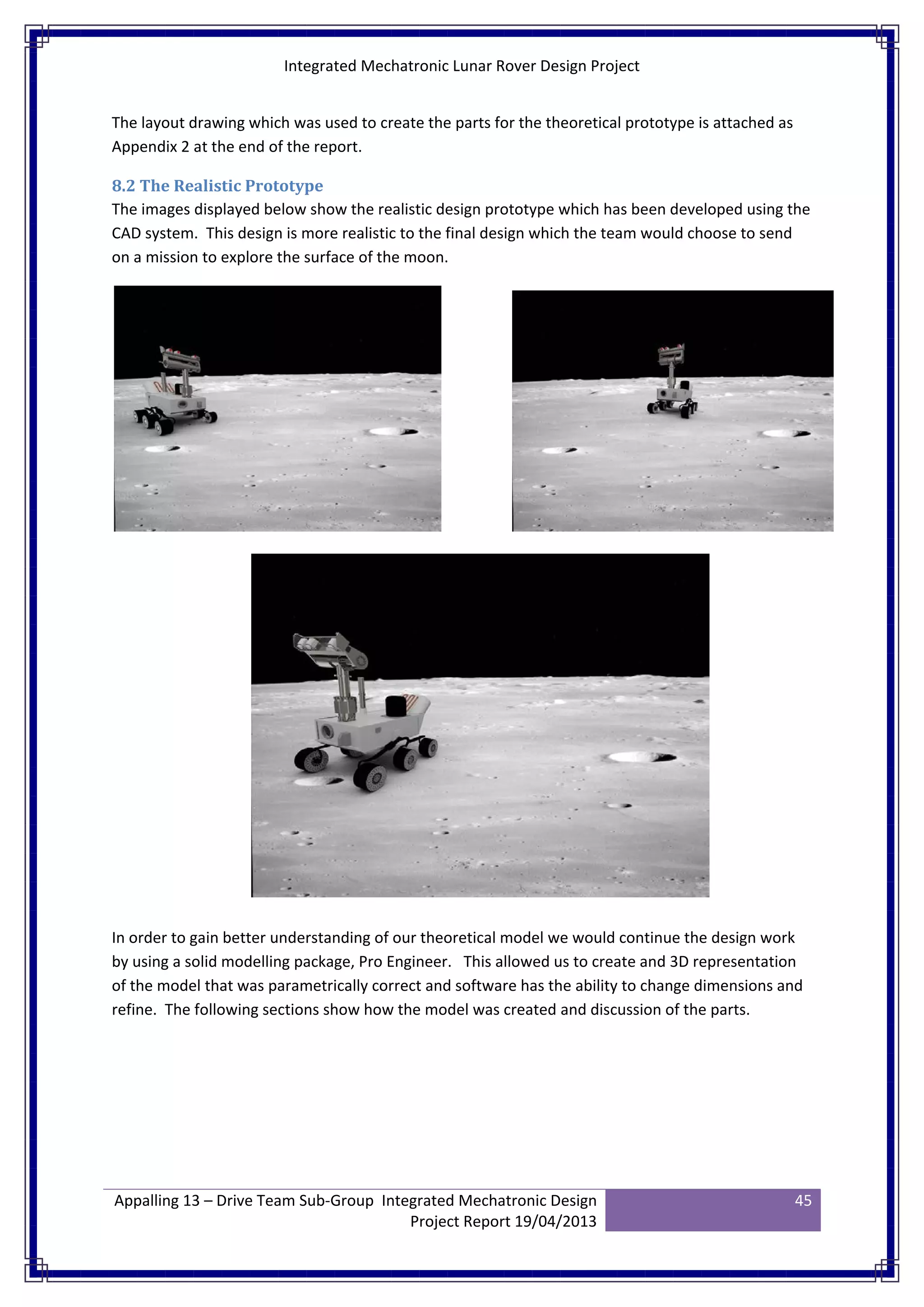 Integrated Mechatronic Lunar Rover Design Project
Appalling 13 – Drive Team Sub-Group Integrated Mechatronic Design
Project Report 19/04/2013
45
The layout drawing which was used to create the parts for the theoretical prototype is attached as
Appendix 2 at the end of the report.
8.2 The Realistic Prototype
The images displayed below show the realistic design prototype which has been developed using the
CAD system. This design is more realistic to the final design which the team would choose to send
on a mission to explore the surface of the moon.
In order to gain better understanding of our theoretical model we would continue the design work
by using a solid modelling package, Pro Engineer. This allowed us to create and 3D representation
of the model that was parametrically correct and software has the ability to change dimensions and
refine. The following sections show how the model was created and discussion of the parts.
 