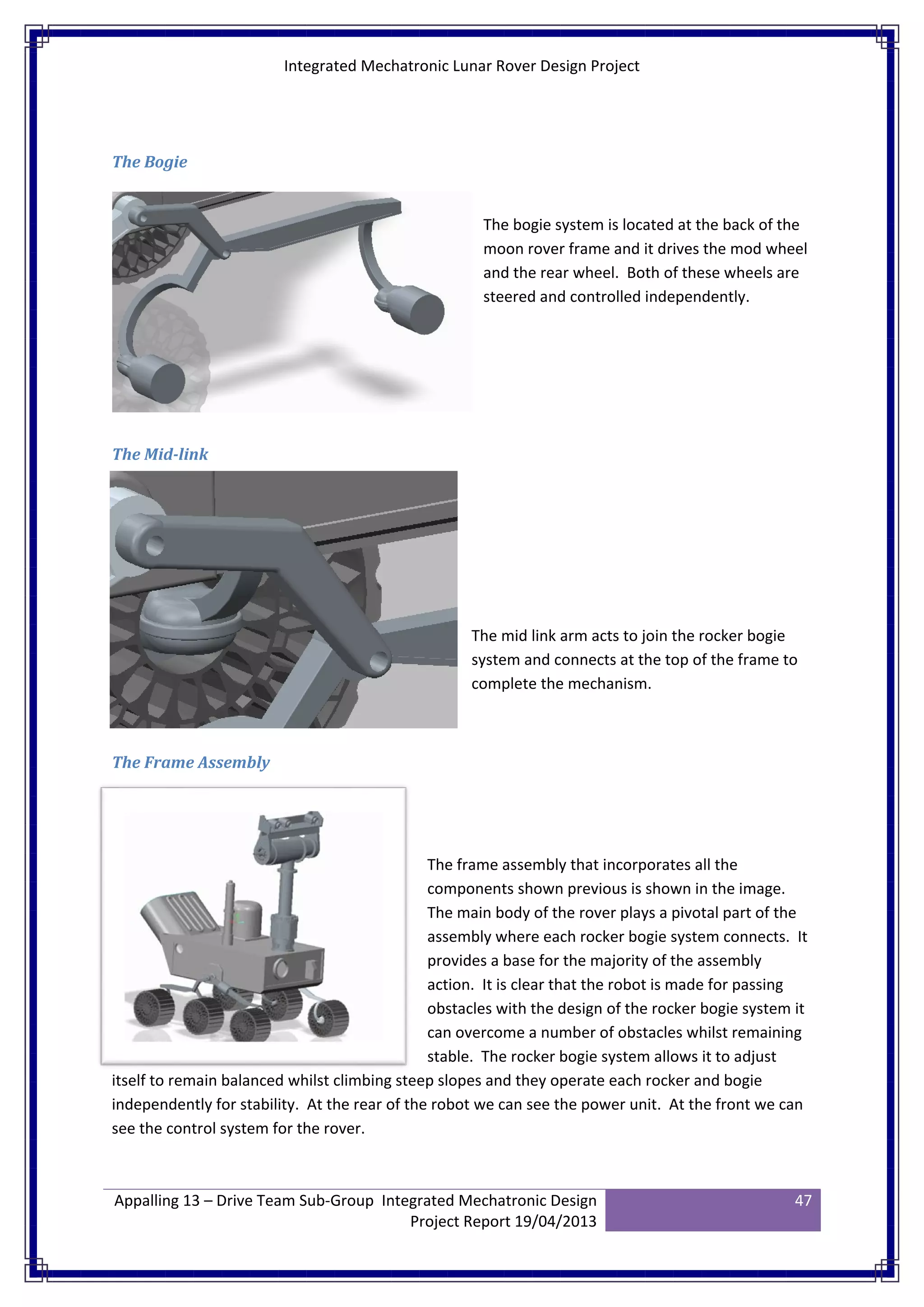 Integrated Mechatronic Lunar Rover Design Project
Appalling 13 – Drive Team Sub-Group Integrated Mechatronic Design
Project Report 19/04/2013
47
The Bogie
The bogie system is located at the back of the
moon rover frame and it drives the mod wheel
and the rear wheel. Both of these wheels are
steered and controlled independently.
The Mid-link
The mid link arm acts to join the rocker bogie
system and connects at the top of the frame to
complete the mechanism.
The Frame Assembly
The frame assembly that incorporates all the
components shown previous is shown in the image.
The main body of the rover plays a pivotal part of the
assembly where each rocker bogie system connects. It
provides a base for the majority of the assembly
action. It is clear that the robot is made for passing
obstacles with the design of the rocker bogie system it
can overcome a number of obstacles whilst remaining
stable. The rocker bogie system allows it to adjust
itself to remain balanced whilst climbing steep slopes and they operate each rocker and bogie
independently for stability. At the rear of the robot we can see the power unit. At the front we can
see the control system for the rover.
 