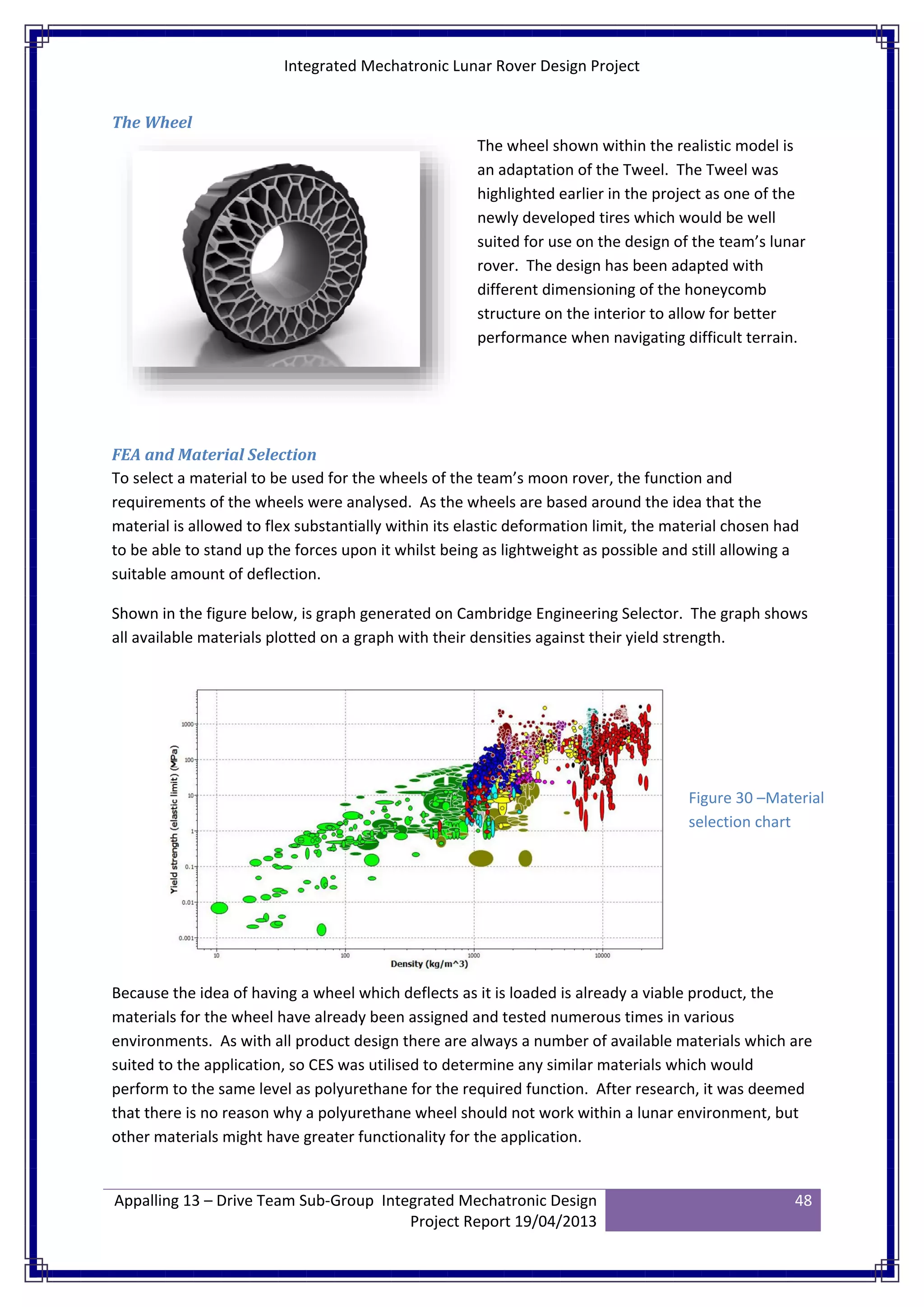 Integrated Mechatronic Lunar Rover Design Project
Appalling 13 – Drive Team Sub-Group Integrated Mechatronic Design
Project Report 19/04/2013
48
The Wheel
The wheel shown within the realistic model is
an adaptation of the Tweel. The Tweel was
highlighted earlier in the project as one of the
newly developed tires which would be well
suited for use on the design of the team’s lunar
rover. The design has been adapted with
different dimensioning of the honeycomb
structure on the interior to allow for better
performance when navigating difficult terrain.
FEA and Material Selection
To select a material to be used for the wheels of the team’s moon rover, the function and
requirements of the wheels were analysed. As the wheels are based around the idea that the
material is allowed to flex substantially within its elastic deformation limit, the material chosen had
to be able to stand up the forces upon it whilst being as lightweight as possible and still allowing a
suitable amount of deflection.
Shown in the figure below, is graph generated on Cambridge Engineering Selector. The graph shows
all available materials plotted on a graph with their densities against their yield strength.
Because the idea of having a wheel which deflects as it is loaded is already a viable product, the
materials for the wheel have already been assigned and tested numerous times in various
environments. As with all product design there are always a number of available materials which are
suited to the application, so CES was utilised to determine any similar materials which would
perform to the same level as polyurethane for the required function. After research, it was deemed
that there is no reason why a polyurethane wheel should not work within a lunar environment, but
other materials might have greater functionality for the application.
Figure 30 –Material
selection chart
 