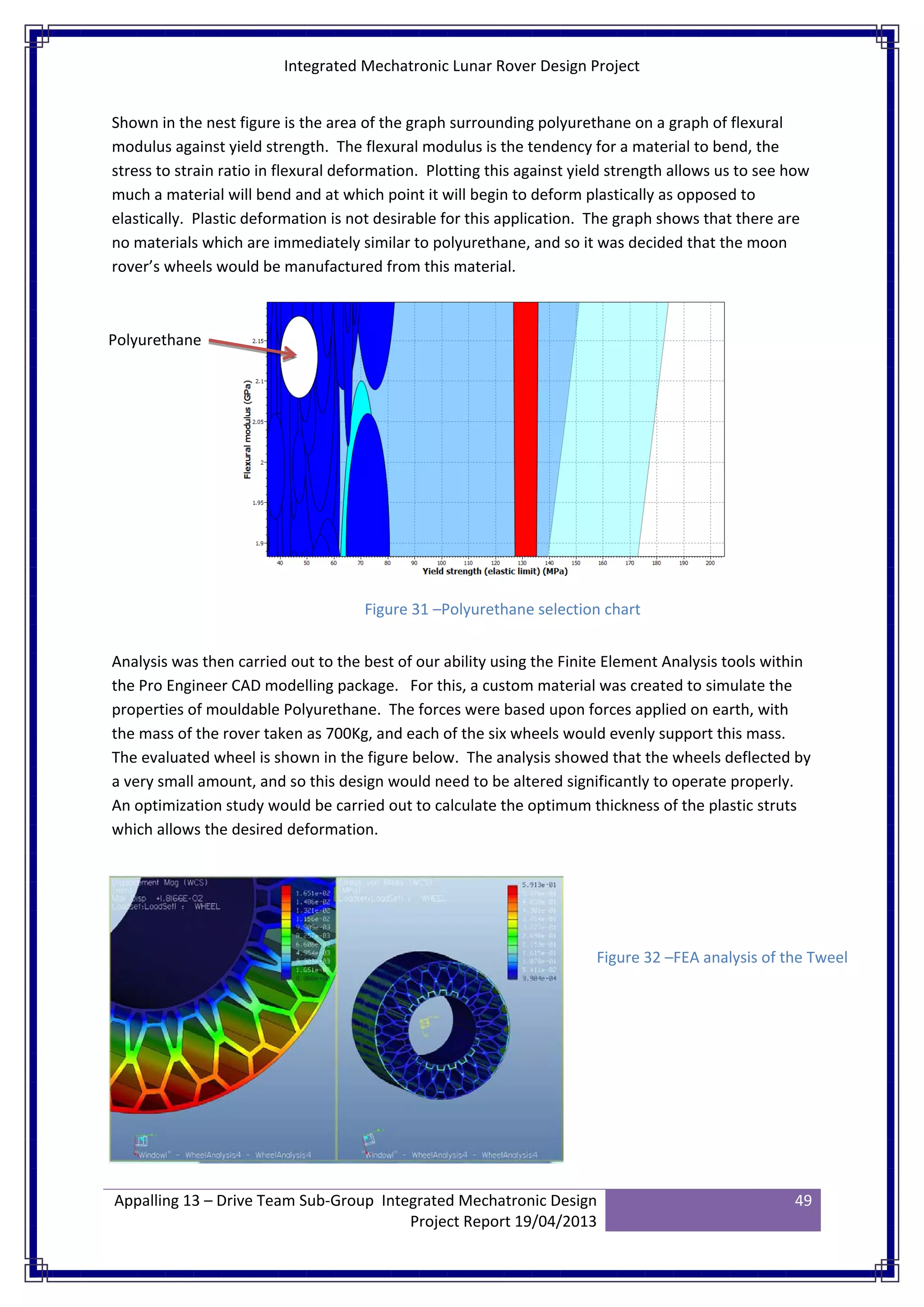 Integrated Mechatronic Lunar Rover Design Project
Appalling 13 – Drive Team Sub-Group Integrated Mechatronic Design
Project Report 19/04/2013
49
Shown in the nest figure is the area of the graph surrounding polyurethane on a graph of flexural
modulus against yield strength. The flexural modulus is the tendency for a material to bend, the
stress to strain ratio in flexural deformation. Plotting this against yield strength allows us to see how
much a material will bend and at which point it will begin to deform plastically as opposed to
elastically. Plastic deformation is not desirable for this application. The graph shows that there are
no materials which are immediately similar to polyurethane, and so it was decided that the moon
rover’s wheels would be manufactured from this material.
Analysis was then carried out to the best of our ability using the Finite Element Analysis tools within
the Pro Engineer CAD modelling package. For this, a custom material was created to simulate the
properties of mouldable Polyurethane. The forces were based upon forces applied on earth, with
the mass of the rover taken as 700Kg, and each of the six wheels would evenly support this mass.
The evaluated wheel is shown in the figure below. The analysis showed that the wheels deflected by
a very small amount, and so this design would need to be altered significantly to operate properly.
An optimization study would be carried out to calculate the optimum thickness of the plastic struts
which allows the desired deformation.
Polyurethane
Figure 31 –Polyurethane selection chart
Figure 32 –FEA analysis of the Tweel
 