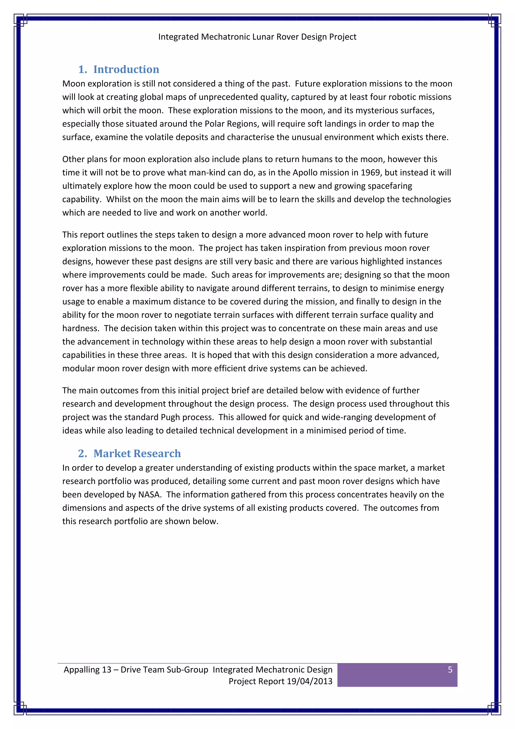Integrated Mechatronic Lunar Rover Design Project
Appalling 13 – Drive Team Sub-Group Integrated Mechatronic Design
Project Report 19/04/2013
5
1. Introduction
Moon exploration is still not considered a thing of the past. Future exploration missions to the moon
will look at creating global maps of unprecedented quality, captured by at least four robotic missions
which will orbit the moon. These exploration missions to the moon, and its mysterious surfaces,
especially those situated around the Polar Regions, will require soft landings in order to map the
surface, examine the volatile deposits and characterise the unusual environment which exists there.
Other plans for moon exploration also include plans to return humans to the moon, however this
time it will not be to prove what man-kind can do, as in the Apollo mission in 1969, but instead it will
ultimately explore how the moon could be used to support a new and growing spacefaring
capability. Whilst on the moon the main aims will be to learn the skills and develop the technologies
which are needed to live and work on another world.
This report outlines the steps taken to design a more advanced moon rover to help with future
exploration missions to the moon. The project has taken inspiration from previous moon rover
designs, however these past designs are still very basic and there are various highlighted instances
where improvements could be made. Such areas for improvements are; designing so that the moon
rover has a more flexible ability to navigate around different terrains, to design to minimise energy
usage to enable a maximum distance to be covered during the mission, and finally to design in the
ability for the moon rover to negotiate terrain surfaces with different terrain surface quality and
hardness. The decision taken within this project was to concentrate on these main areas and use
the advancement in technology within these areas to help design a moon rover with substantial
capabilities in these three areas. It is hoped that with this design consideration a more advanced,
modular moon rover design with more efficient drive systems can be achieved.
The main outcomes from this initial project brief are detailed below with evidence of further
research and development throughout the design process. The design process used throughout this
project was the standard Pugh process. This allowed for quick and wide-ranging development of
ideas while also leading to detailed technical development in a minimised period of time.
2. Market Research
In order to develop a greater understanding of existing products within the space market, a market
research portfolio was produced, detailing some current and past moon rover designs which have
been developed by NASA. The information gathered from this process concentrates heavily on the
dimensions and aspects of the drive systems of all existing products covered. The outcomes from
this research portfolio are shown below.
 